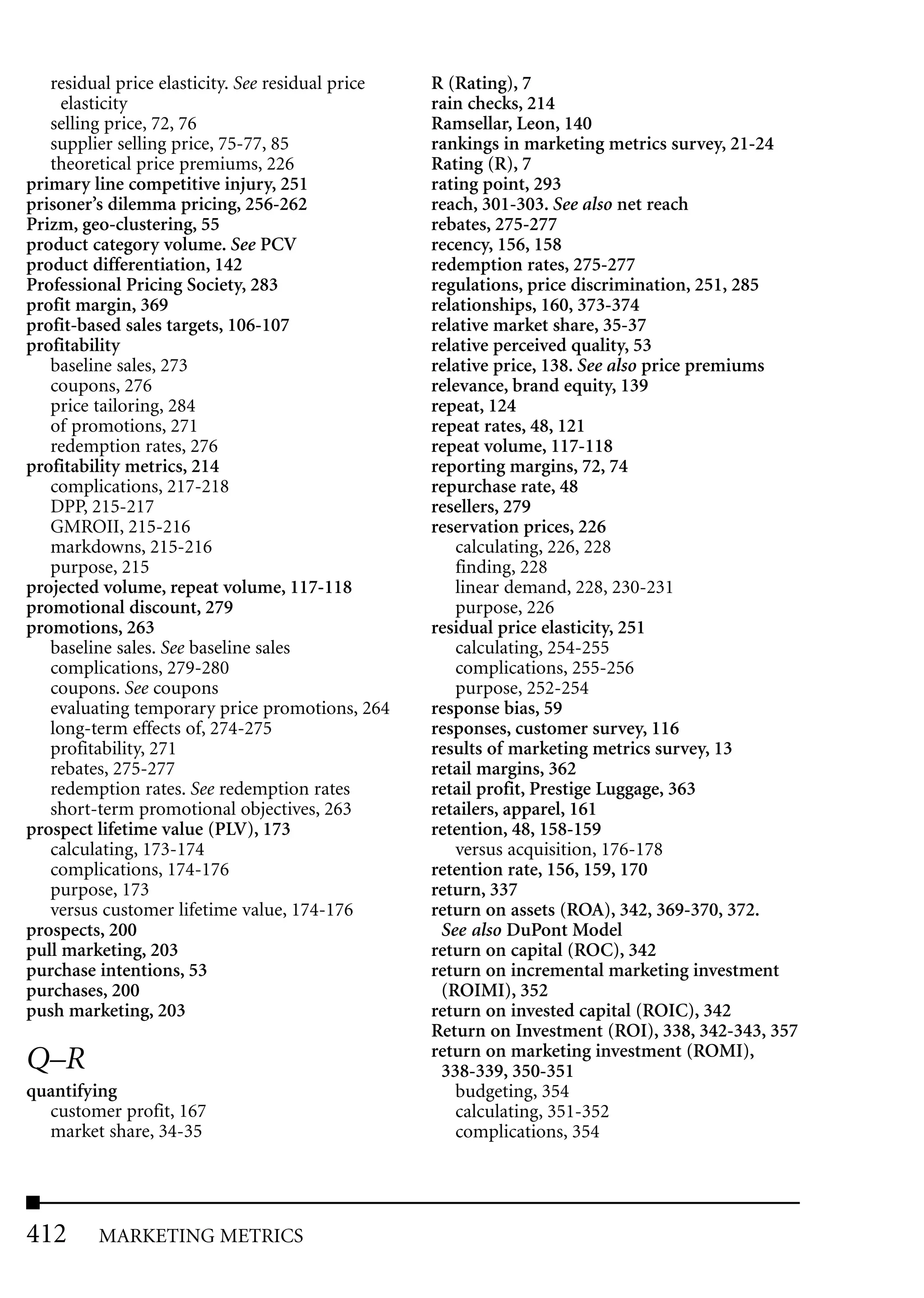 residual price elasticity. See residual price   R (Rating), 7
     elasticity                                    rain checks, 214
   selling price, 72, 76                           Ramsellar, Leon, 140
   supplier selling price, 75-77, 85               rankings in marketing metrics survey, 21-24
   theoretical price premiums, 226                 Rating (R), 7
primary line competitive injury, 251               rating point, 293
prisoner’s dilemma pricing, 256-262                reach, 301-303. See also net reach
Prizm, geo-clustering, 55                          rebates, 275-277
product category volume. See PCV                   recency, 156, 158
product differentiation, 142                       redemption rates, 275-277
Professional Pricing Society, 283                  regulations, price discrimination, 251, 285
profit margin, 369                                 relationships, 160, 373-374
profit-based sales targets, 106-107                relative market share, 35-37
profitability                                      relative perceived quality, 53
   baseline sales, 273                             relative price, 138. See also price premiums
   coupons, 276                                    relevance, brand equity, 139
   price tailoring, 284                            repeat, 124
   of promotions, 271                              repeat rates, 48, 121
   redemption rates, 276                           repeat volume, 117-118
profitability metrics, 214                         reporting margins, 72, 74
   complications, 217-218                          repurchase rate, 48
   DPP, 215-217                                    resellers, 279
   GMROII, 215-216                                 reservation prices, 226
   markdowns, 215-216                                 calculating, 226, 228
   purpose, 215                                       finding, 228
projected volume, repeat volume, 117-118              linear demand, 228, 230-231
promotional discount, 279                             purpose, 226
promotions, 263                                    residual price elasticity, 251
   baseline sales. See baseline sales                 calculating, 254-255
   complications, 279-280                             complications, 255-256
   coupons. See coupons                               purpose, 252-254
   evaluating temporary price promotions, 264      response bias, 59
   long-term effects of, 274-275                   responses, customer survey, 116
   profitability, 271                              results of marketing metrics survey, 13
   rebates, 275-277                                retail margins, 362
   redemption rates. See redemption rates          retail profit, Prestige Luggage, 363
   short-term promotional objectives, 263          retailers, apparel, 161
prospect lifetime value (PLV), 173                 retention, 48, 158-159
   calculating, 173-174                               versus acquisition, 176-178
   complications, 174-176                          retention rate, 156, 159, 170
   purpose, 173                                    return, 337
   versus customer lifetime value, 174-176         return on assets (ROA), 342, 369-370, 372.
prospects, 200                                      See also DuPont Model
pull marketing, 203                                return on capital (ROC), 342
purchase intentions, 53                            return on incremental marketing investment
purchases, 200                                      (ROIMI), 352
push marketing, 203                                return on invested capital (ROIC), 342
                                                   Return on Investment (ROI), 338, 342-343, 357
                                                   return on marketing investment (ROMI),
Q–R                                                 338-339, 350-351
quantifying                                           budgeting, 354
  customer profit, 167                                calculating, 351-352
  market share, 34-35                                 complications, 354




412      MARKETING METRICS
 