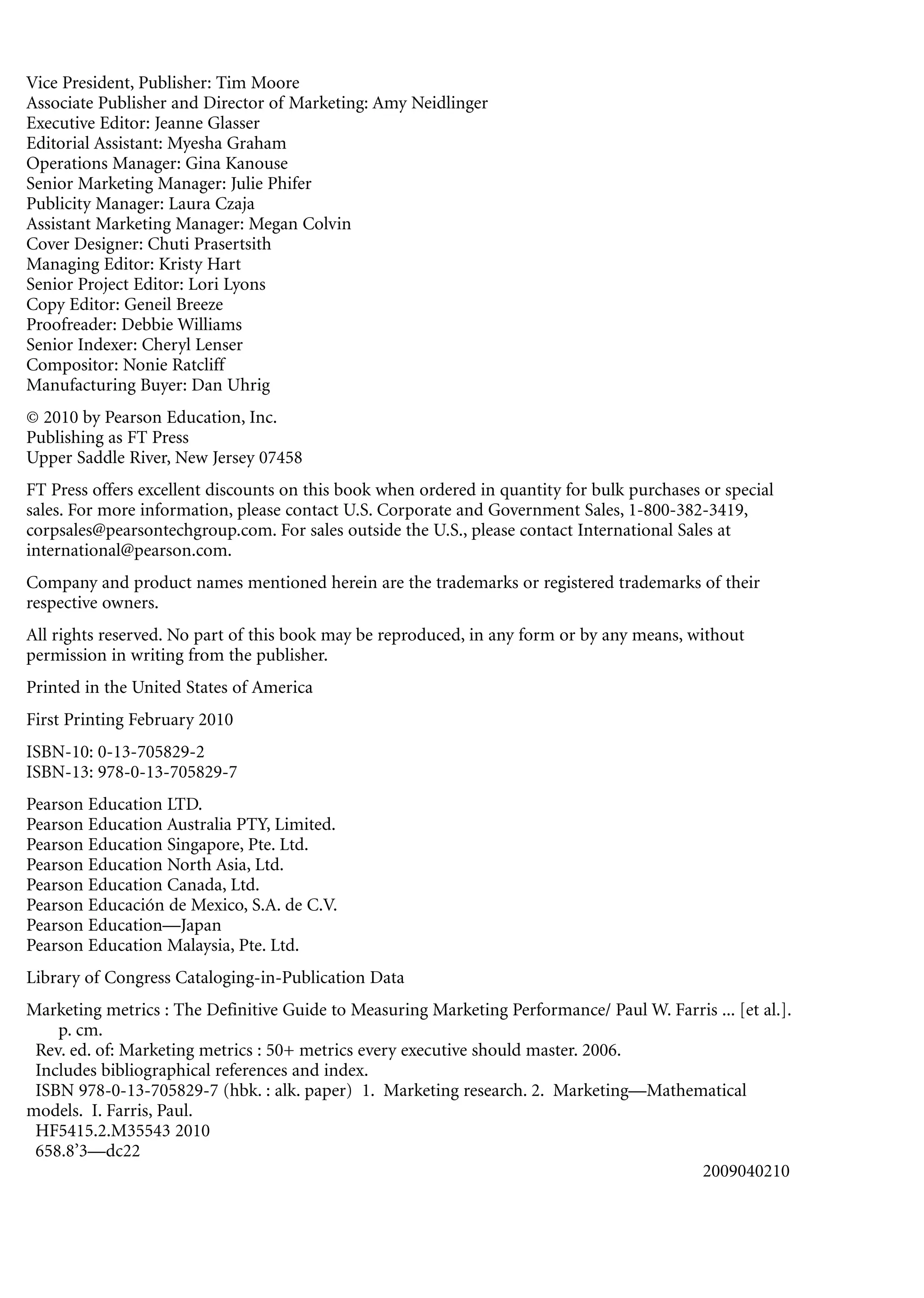 Vice President, Publisher: Tim Moore
Associate Publisher and Director of Marketing: Amy Neidlinger
Executive Editor: Jeanne Glasser
Editorial Assistant: Myesha Graham
Operations Manager: Gina Kanouse
Senior Marketing Manager: Julie Phifer
Publicity Manager: Laura Czaja
Assistant Marketing Manager: Megan Colvin
Cover Designer: Chuti Prasertsith
Managing Editor: Kristy Hart
Senior Project Editor: Lori Lyons
Copy Editor: Geneil Breeze
Proofreader: Debbie Williams
Senior Indexer: Cheryl Lenser
Compositor: Nonie Ratcliff
Manufacturing Buyer: Dan Uhrig
© 2010 by Pearson Education, Inc.
Publishing as FT Press
Upper Saddle River, New Jersey 07458
FT Press offers excellent discounts on this book when ordered in quantity for bulk purchases or special
sales. For more information, please contact U.S. Corporate and Government Sales, 1-800-382-3419,
corpsales@pearsontechgroup.com. For sales outside the U.S., please contact International Sales at
international@pearson.com.
Company and product names mentioned herein are the trademarks or registered trademarks of their
respective owners.
All rights reserved. No part of this book may be reproduced, in any form or by any means, without
permission in writing from the publisher.
Printed in the United States of America
First Printing February 2010
ISBN-10: 0-13-705829-2
ISBN-13: 978-0-13-705829-7
Pearson Education LTD.
Pearson Education Australia PTY, Limited.
Pearson Education Singapore, Pte. Ltd.
Pearson Education North Asia, Ltd.
Pearson Education Canada, Ltd.
Pearson Educación de Mexico, S.A. de C.V.
Pearson Education—Japan
Pearson Education Malaysia, Pte. Ltd.
Library of Congress Cataloging-in-Publication Data
Marketing metrics : The Definitive Guide to Measuring Marketing Performance/ Paul W. Farris ... [et al.].
    p. cm.
 Rev. ed. of: Marketing metrics : 50+ metrics every executive should master. 2006.
 Includes bibliographical references and index.
 ISBN 978-0-13-705829-7 (hbk. : alk. paper) 1. Marketing research. 2. Marketing—Mathematical
models. I. Farris, Paul.
 HF5415.2.M35543 2010
 658.8’3—dc22
                                                                                        2009040210
 