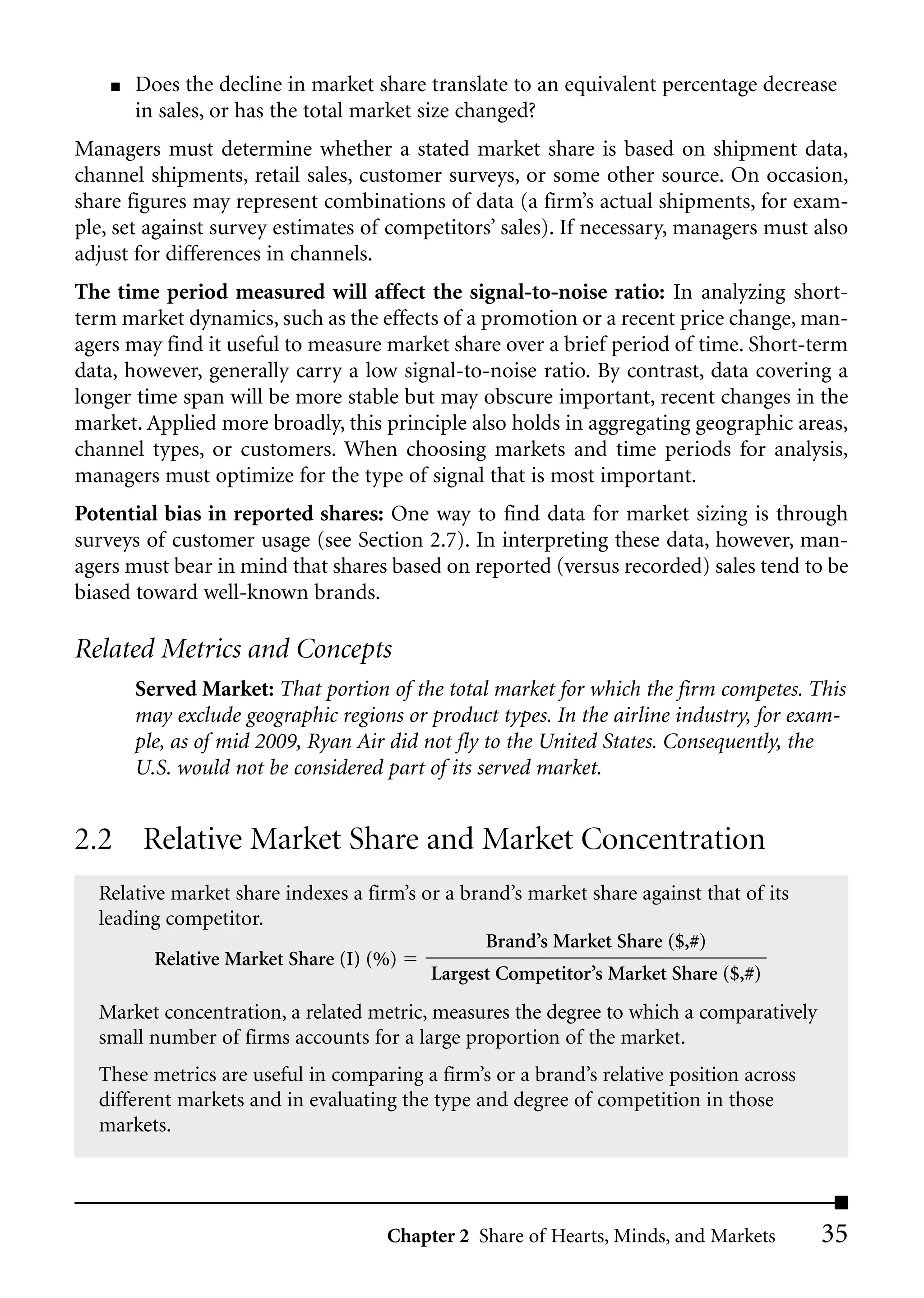 ■   Does the decline in market share translate to an equivalent percentage decrease
        in sales, or has the total market size changed?
Managers must determine whether a stated market share is based on shipment data,
channel shipments, retail sales, customer surveys, or some other source. On occasion,
share figures may represent combinations of data (a firm’s actual shipments, for exam-
ple, set against survey estimates of competitors’ sales). If necessary, managers must also
adjust for differences in channels.
The time period measured will affect the signal-to-noise ratio: In analyzing short-
term market dynamics, such as the effects of a promotion or a recent price change, man-
agers may find it useful to measure market share over a brief period of time. Short-term
data, however, generally carry a low signal-to-noise ratio. By contrast, data covering a
longer time span will be more stable but may obscure important, recent changes in the
market. Applied more broadly, this principle also holds in aggregating geographic areas,
channel types, or customers. When choosing markets and time periods for analysis,
managers must optimize for the type of signal that is most important.
Potential bias in reported shares: One way to find data for market sizing is through
surveys of customer usage (see Section 2.7). In interpreting these data, however, man-
agers must bear in mind that shares based on reported (versus recorded) sales tend to be
biased toward well-known brands.

Related Metrics and Concepts
        Served Market: That portion of the total market for which the firm competes. This
        may exclude geographic regions or product types. In the airline industry, for exam-
        ple, as of mid 2009, Ryan Air did not fly to the United States. Consequently, the
        U.S. would not be considered part of its served market.


2.2 Relative Market Share and Market Concentration
  Relative market share indexes a firm’s or a brand’s market share against that of its
  leading competitor.
                                                 Brand’s Market Share ($,#)
         Relative Market Share (I) (%)
                                          Largest Competitor’s Market Share ($,#)
  Market concentration, a related metric, measures the degree to which a comparatively
  small number of firms accounts for a large proportion of the market.
  These metrics are useful in comparing a firm’s or a brand’s relative position across
  different markets and in evaluating the type and degree of competition in those
  markets.




                                     Chapter 2 Share of Hearts, Minds, and Markets       35
 