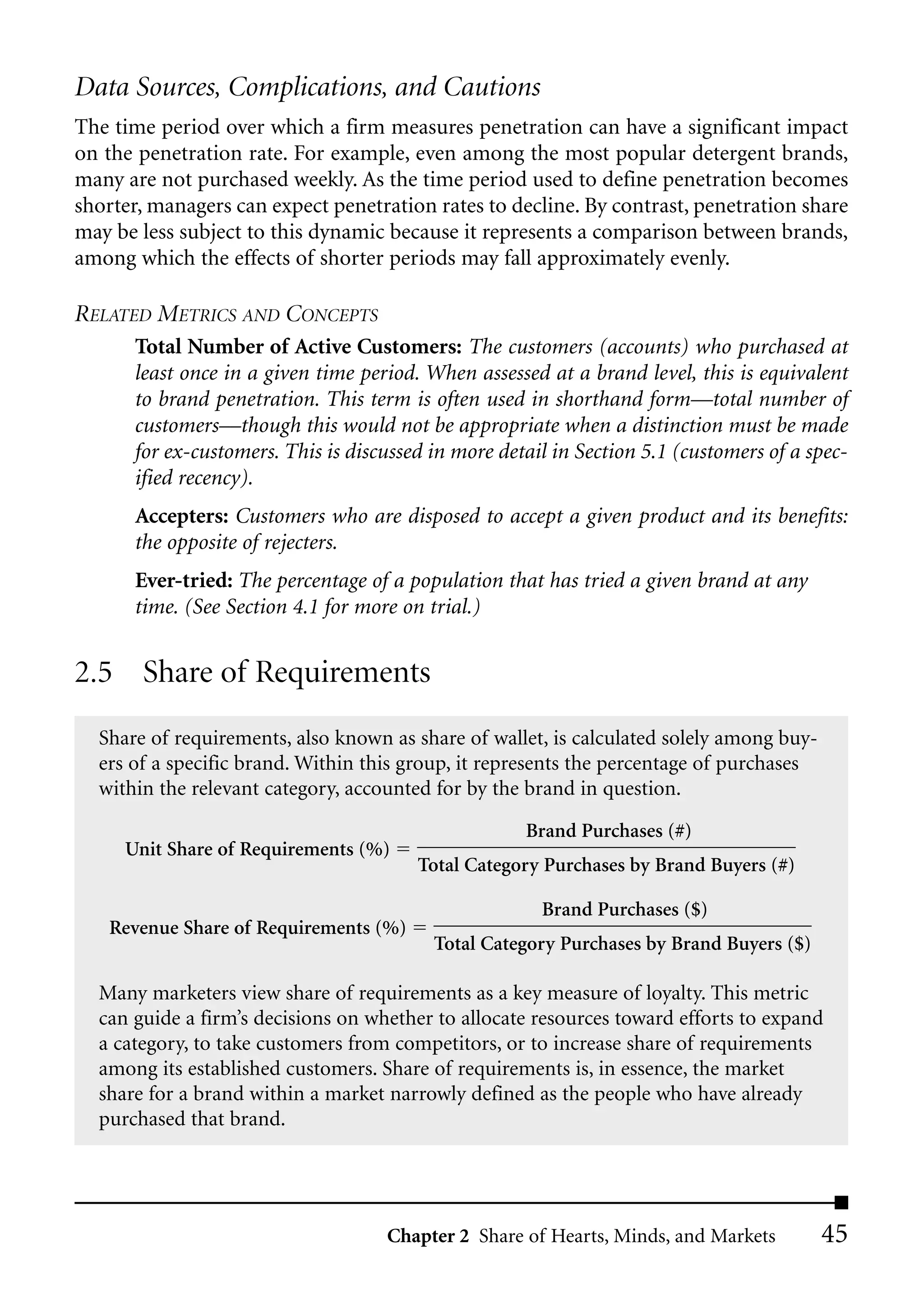 Data Sources, Complications, and Cautions
The time period over which a firm measures penetration can have a significant impact
on the penetration rate. For example, even among the most popular detergent brands,
many are not purchased weekly. As the time period used to define penetration becomes
shorter, managers can expect penetration rates to decline. By contrast, penetration share
may be less subject to this dynamic because it represents a comparison between brands,
among which the effects of shorter periods may fall approximately evenly.

RELATED METRICS AND CONCEPTS
      Total Number of Active Customers: The customers (accounts) who purchased at
      least once in a given time period. When assessed at a brand level, this is equivalent
      to brand penetration. This term is often used in shorthand form––total number of
      customers––though this would not be appropriate when a distinction must be made
      for ex-customers. This is discussed in more detail in Section 5.1 (customers of a spec-
      ified recency).
      Accepters: Customers who are disposed to accept a given product and its benefits:
      the opposite of rejecters.
      Ever-tried: The percentage of a population that has tried a given brand at any
      time. (See Section 4.1 for more on trial.)


2.5 Share of Requirements
  Share of requirements, also known as share of wallet, is calculated solely among buy-
  ers of a specific brand. Within this group, it represents the percentage of purchases
  within the relevant category, accounted for by the brand in question.
                                                     Brand Purchases (#)
     Unit Share of Requirements (%)
                                        Total Category Purchases by Brand Buyers (#)

                                                       Brand Purchases ($)
   Revenue Share of Requirements (%)
                                          Total Category Purchases by Brand Buyers ($)

  Many marketers view share of requirements as a key measure of loyalty. This metric
  can guide a firm’s decisions on whether to allocate resources toward efforts to expand
  a category, to take customers from competitors, or to increase share of requirements
  among its established customers. Share of requirements is, in essence, the market
  share for a brand within a market narrowly defined as the people who have already
  purchased that brand.




                                    Chapter 2 Share of Hearts, Minds, and Markets         45
 