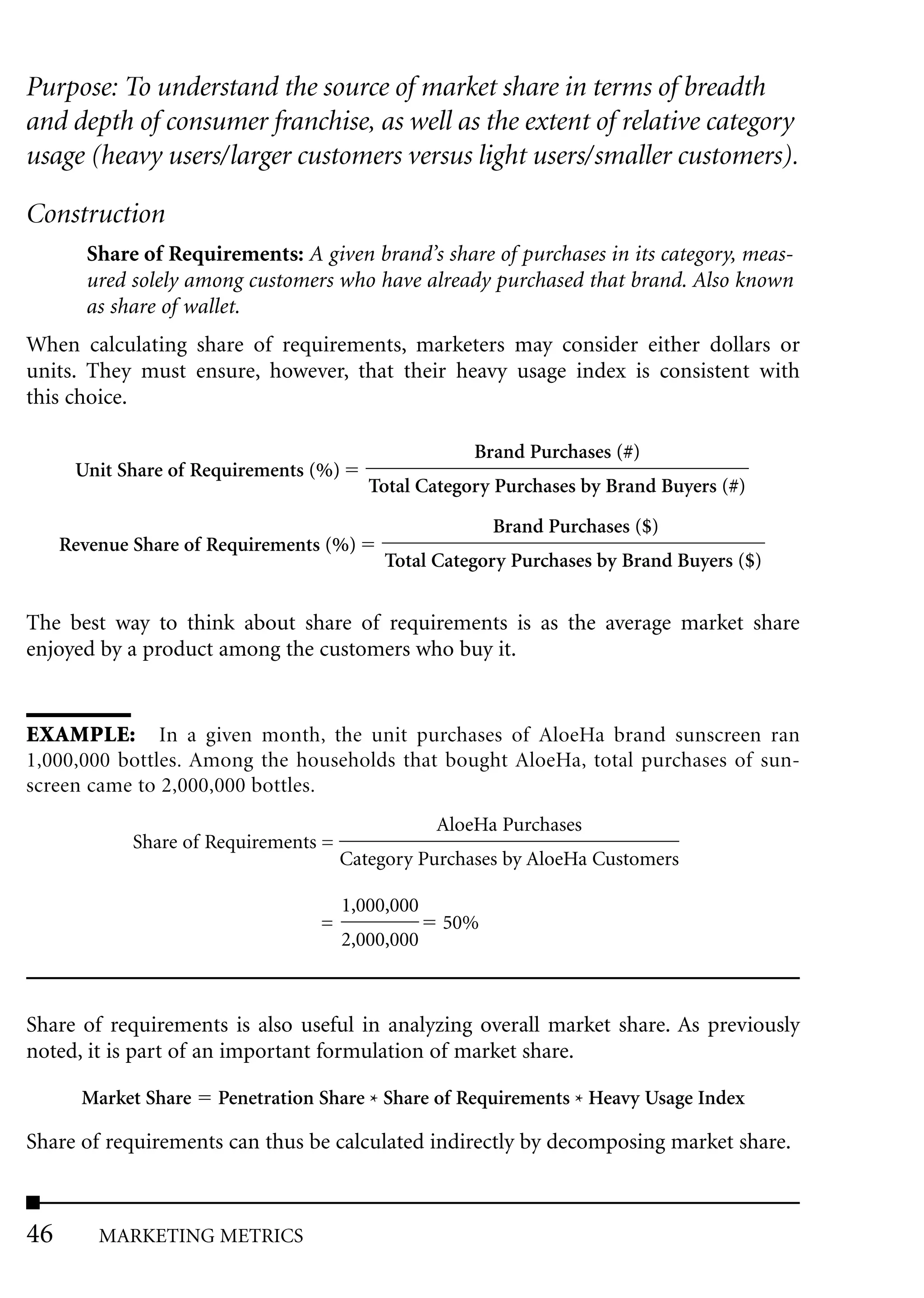 Purpose: To understand the source of market share in terms of breadth
and depth of consumer franchise, as well as the extent of relative category
usage (heavy users/larger customers versus light users/smaller customers).

Construction
        Share of Requirements: A given brand’s share of purchases in its category, meas-
        ured solely among customers who have already purchased that brand. Also known
        as share of wallet.
When calculating share of requirements, marketers may consider either dollars or
units. They must ensure, however, that their heavy usage index is consistent with
this choice.

                                                       Brand Purchases (#)
      Unit Share of Requirements (%)
                                          Total Category Purchases by Brand Buyers (#)

                                                         Brand Purchases ($)
     Revenue Share of Requirements (%)
                                            Total Category Purchases by Brand Buyers ($)


The best way to think about share of requirements is as the average market share
enjoyed by a product among the customers who buy it.


EXAMPLE: In a given month, the unit purchases of AloeHa brand sunscreen ran
1,000,000 bottles. Among the households that bought AloeHa, total purchases of sun-
screen came to 2,000,000 bottles.
                                                   AloeHa Purchases
             Share of Requirements =
                                       Category Purchases by AloeHa Customers

                                       1,000,000
                                  =                50%
                                       2,000,000



Share of requirements is also useful in analyzing overall market share. As previously
noted, it is part of an important formulation of market share.

       Market Share   Penetration Share * Share of Requirements * Heavy Usage Index

Share of requirements can thus be calculated indirectly by decomposing market share.



46       MARKETING METRICS
 