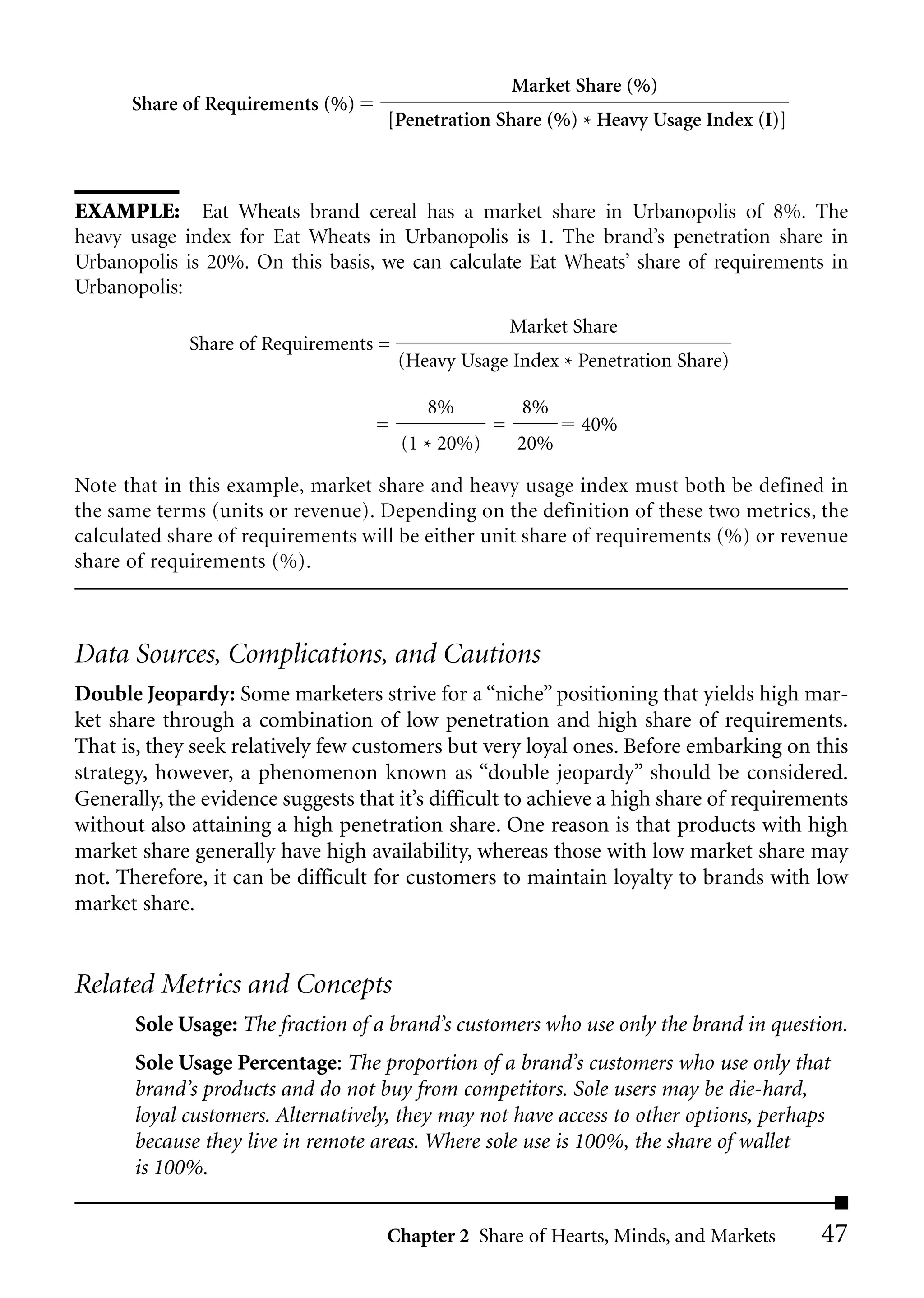 Market Share (%)
      Share of Requirements (%)
                                     [Penetration Share (%) * Heavy Usage Index (I)]



EXAMPLE: Eat Wheats brand cereal has a market share in Urbanopolis of 8%. The
heavy usage index for Eat Wheats in Urbanopolis is 1. The brand’s penetration share in
Urbanopolis is 20%. On this basis, we can calculate Eat Wheats’ share of requirements in
Urbanopolis:
                                                       Market Share
             Share of Requirements =
                                       (Heavy Usage Index * Penetration Share)

                                          8%            8%
                                   =               =          40%
                                       (1 * 20%)       20%

Note that in this example, market share and heavy usage index must both be defined in
the same terms (units or revenue). Depending on the definition of these two metrics, the
calculated share of requirements will be either unit share of requirements (%) or revenue
share of requirements (%).



Data Sources, Complications, and Cautions
Double Jeopardy: Some marketers strive for a “niche” positioning that yields high mar-
ket share through a combination of low penetration and high share of requirements.
That is, they seek relatively few customers but very loyal ones. Before embarking on this
strategy, however, a phenomenon known as “double jeopardy” should be considered.
Generally, the evidence suggests that it’s difficult to achieve a high share of requirements
without also attaining a high penetration share. One reason is that products with high
market share generally have high availability, whereas those with low market share may
not. Therefore, it can be difficult for customers to maintain loyalty to brands with low
market share.


Related Metrics and Concepts
       Sole Usage: The fraction of a brand’s customers who use only the brand in question.
       Sole Usage Percentage: The proportion of a brand’s customers who use only that
       brand’s products and do not buy from competitors. Sole users may be die-hard,
       loyal customers. Alternatively, they may not have access to other options, perhaps
       because they live in remote areas. Where sole use is 100%, the share of wallet
       is 100%.


                                     Chapter 2 Share of Hearts, Minds, and Markets      47
 