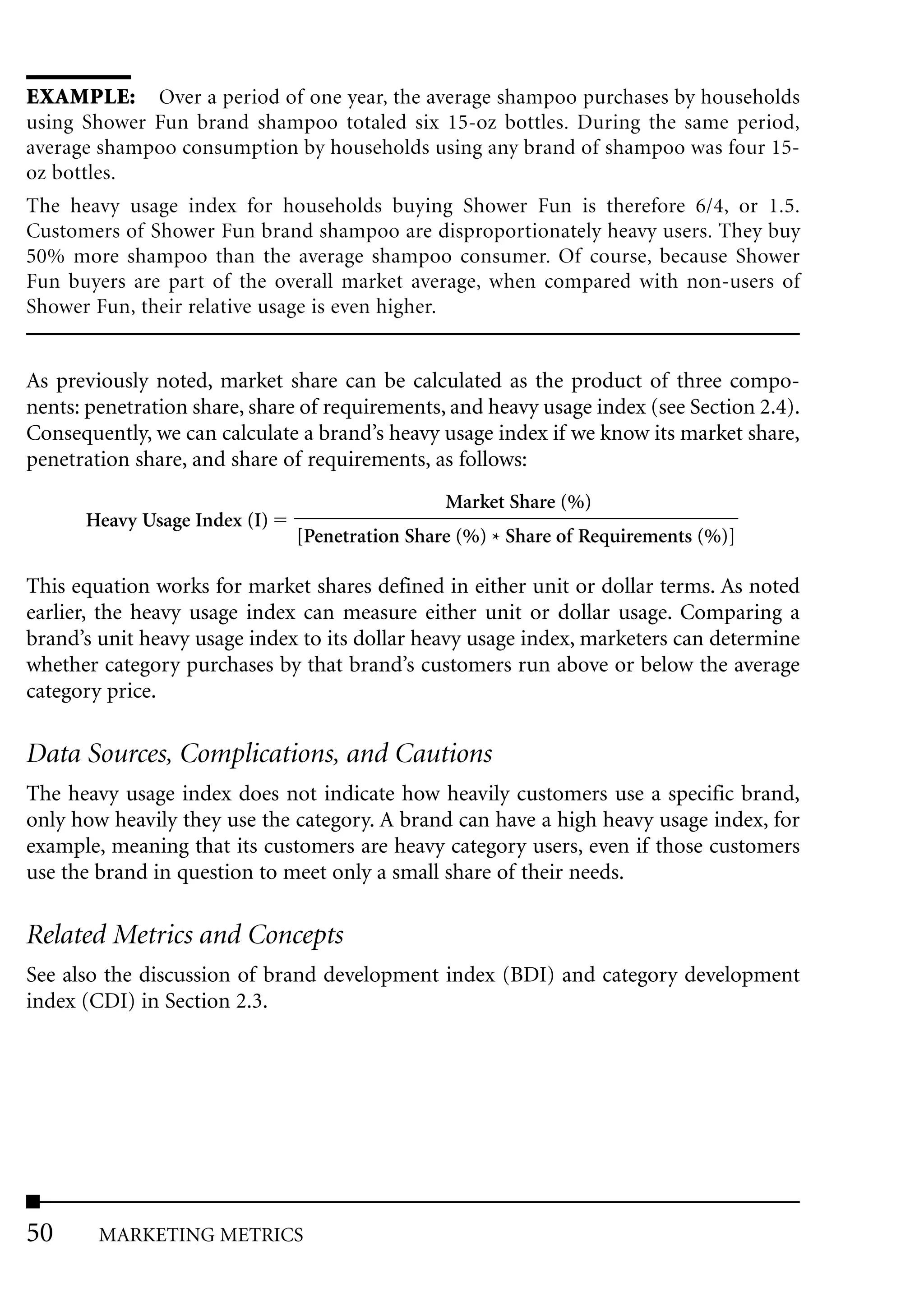 EXAMPLE: Over a period of one year, the average shampoo purchases by households
using Shower Fun brand shampoo totaled six 15-oz bottles. During the same period,
average shampoo consumption by households using any brand of shampoo was four 15-
oz bottles.
The heavy usage index for households buying Shower Fun is therefore 6/4, or 1.5.
Customers of Shower Fun brand shampoo are disproportionately heavy users. They buy
50% more shampoo than the average shampoo consumer. Of course, because Shower
Fun buyers are part of the overall market average, when compared with non-users of
Shower Fun, their relative usage is even higher.


As previously noted, market share can be calculated as the product of three compo-
nents: penetration share, share of requirements, and heavy usage index (see Section 2.4).
Consequently, we can calculate a brand’s heavy usage index if we know its market share,
penetration share, and share of requirements, as follows:
                                                Market Share (%)
      Heavy Usage Index (I)
                               [Penetration Share (%) * Share of Requirements (%)]

This equation works for market shares defined in either unit or dollar terms. As noted
earlier, the heavy usage index can measure either unit or dollar usage. Comparing a
brand’s unit heavy usage index to its dollar heavy usage index, marketers can determine
whether category purchases by that brand’s customers run above or below the average
category price.

Data Sources, Complications, and Cautions
The heavy usage index does not indicate how heavily customers use a specific brand,
only how heavily they use the category. A brand can have a high heavy usage index, for
example, meaning that its customers are heavy category users, even if those customers
use the brand in question to meet only a small share of their needs.

Related Metrics and Concepts
See also the discussion of brand development index (BDI) and category development
index (CDI) in Section 2.3.




50      MARKETING METRICS
 
