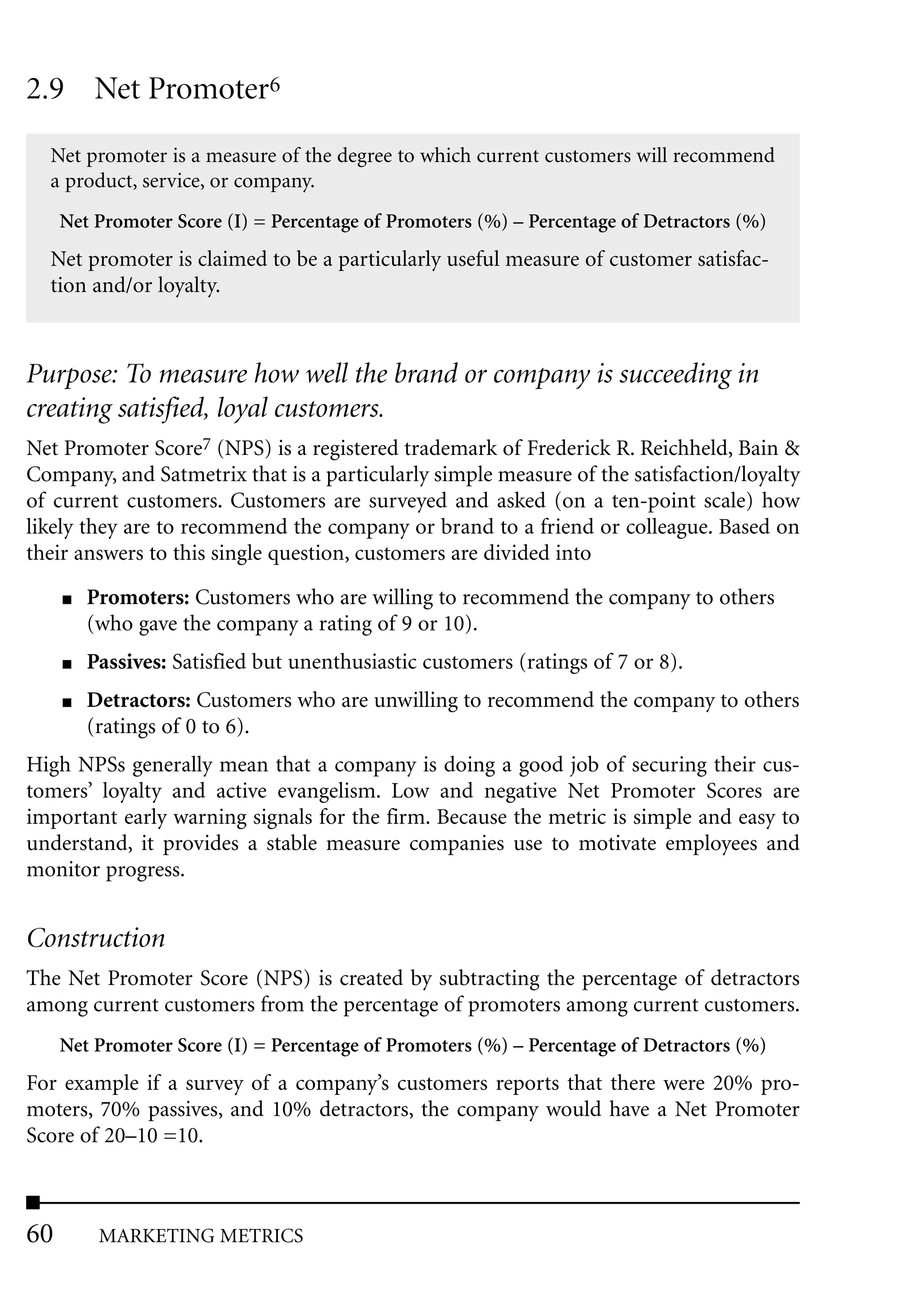 2.9 Net Promoter6
  Net promoter is a measure of the degree to which current customers will recommend
  a product, service, or company.
     Net Promoter Score (I) = Percentage of Promoters (%) – Percentage of Detractors (%)
  Net promoter is claimed to be a particularly useful measure of customer satisfac-
  tion and/or loyalty.



Purpose: To measure how well the brand or company is succeeding in
creating satisfied, loyal customers.
Net Promoter Score7 (NPS) is a registered trademark of Frederick R. Reichheld, Bain &
Company, and Satmetrix that is a particularly simple measure of the satisfaction/loyalty
of current customers. Customers are surveyed and asked (on a ten-point scale) how
likely they are to recommend the company or brand to a friend or colleague. Based on
their answers to this single question, customers are divided into
     ■   Promoters: Customers who are willing to recommend the company to others
         (who gave the company a rating of 9 or 10).
     ■   Passives: Satisfied but unenthusiastic customers (ratings of 7 or 8).
     ■   Detractors: Customers who are unwilling to recommend the company to others
         (ratings of 0 to 6).
High NPSs generally mean that a company is doing a good job of securing their cus-
tomers’ loyalty and active evangelism. Low and negative Net Promoter Scores are
important early warning signals for the firm. Because the metric is simple and easy to
understand, it provides a stable measure companies use to motivate employees and
monitor progress.


Construction
The Net Promoter Score (NPS) is created by subtracting the percentage of detractors
among current customers from the percentage of promoters among current customers.
     Net Promoter Score (I) = Percentage of Promoters (%) – Percentage of Detractors (%)
For example if a survey of a company’s customers reports that there were 20% pro-
moters, 70% passives, and 10% detractors, the company would have a Net Promoter
Score of 20–10 =10.



60        MARKETING METRICS
 