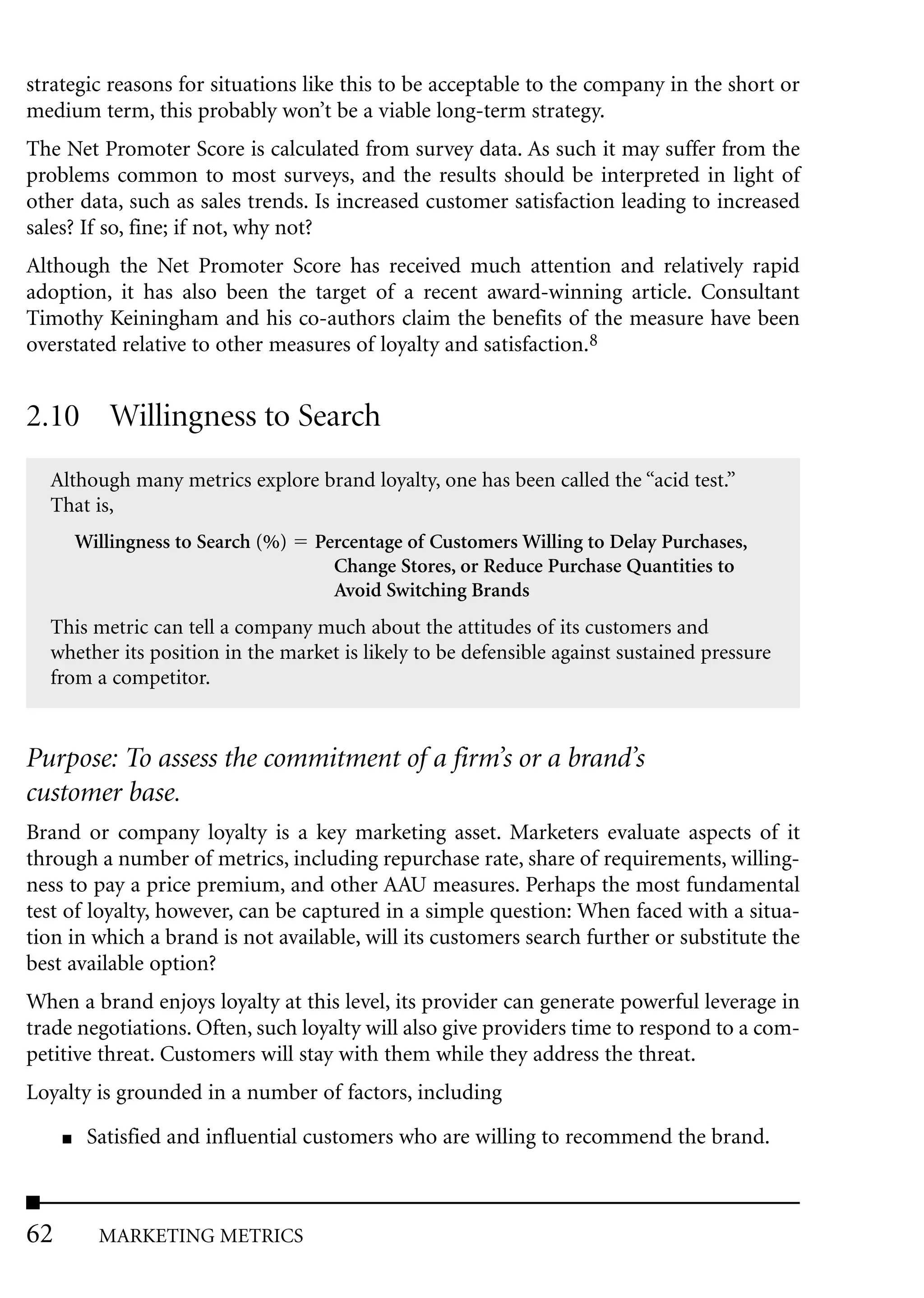 strategic reasons for situations like this to be acceptable to the company in the short or
medium term, this probably won’t be a viable long-term strategy.
The Net Promoter Score is calculated from survey data. As such it may suffer from the
problems common to most surveys, and the results should be interpreted in light of
other data, such as sales trends. Is increased customer satisfaction leading to increased
sales? If so, fine; if not, why not?
Although the Net Promoter Score has received much attention and relatively rapid
adoption, it has also been the target of a recent award-winning article. Consultant
Timothy Keiningham and his co-authors claim the benefits of the measure have been
overstated relative to other measures of loyalty and satisfaction.8


2.10 Willingness to Search
  Although many metrics explore brand loyalty, one has been called the “acid test.”
  That is,
         Willingness to Search (%)   Percentage of Customers Willing to Delay Purchases,
                                       Change Stores, or Reduce Purchase Quantities to
                                       Avoid Switching Brands
  This metric can tell a company much about the attitudes of its customers and
  whether its position in the market is likely to be defensible against sustained pressure
  from a competitor.


Purpose: To assess the commitment of a firm’s or a brand’s
customer base.
Brand or company loyalty is a key marketing asset. Marketers evaluate aspects of it
through a number of metrics, including repurchase rate, share of requirements, willing-
ness to pay a price premium, and other AAU measures. Perhaps the most fundamental
test of loyalty, however, can be captured in a simple question: When faced with a situa-
tion in which a brand is not available, will its customers search further or substitute the
best available option?
When a brand enjoys loyalty at this level, its provider can generate powerful leverage in
trade negotiations. Often, such loyalty will also give providers time to respond to a com-
petitive threat. Customers will stay with them while they address the threat.
Loyalty is grounded in a number of factors, including
     ■    Satisfied and influential customers who are willing to recommend the brand.



62         MARKETING METRICS
 