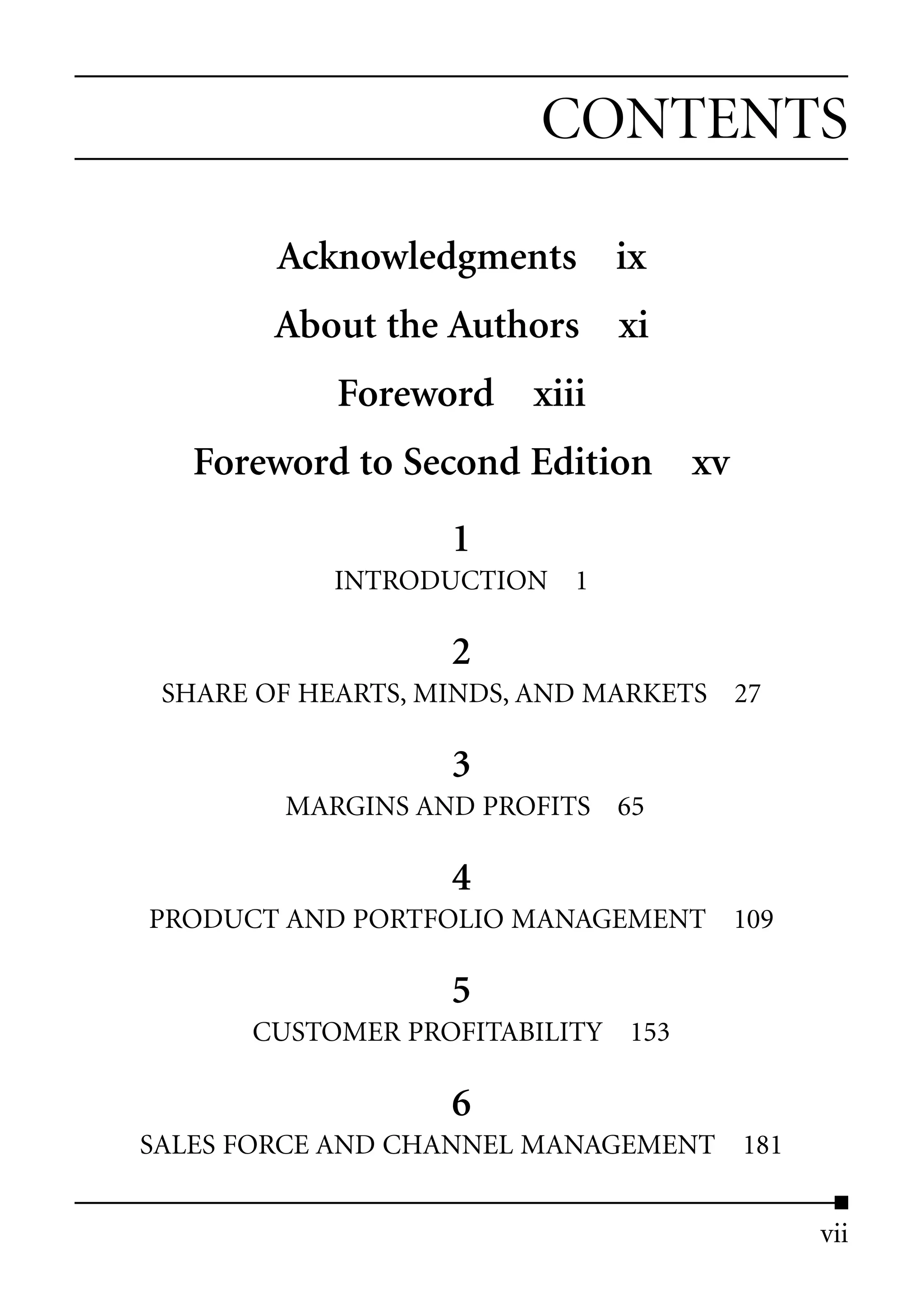 CONTENTS

        Acknowledgments ix
        About the Authors xi
            Foreword xiii
   Foreword to Second Edition xv
                   1
           INTRODUCTION 1

                   2
 SHARE OF HEARTS, MINDS, AND MARKETS 27

                   3
        MARGINS AND PROFITS 65

                   4
PRODUCT AND PORTFOLIO MANAGEMENT 109

                   5
      CUSTOMER PROFITABILITY 153

                   6
SALES FORCE AND CHANNEL MANAGEMENT 181


                                          vii
 