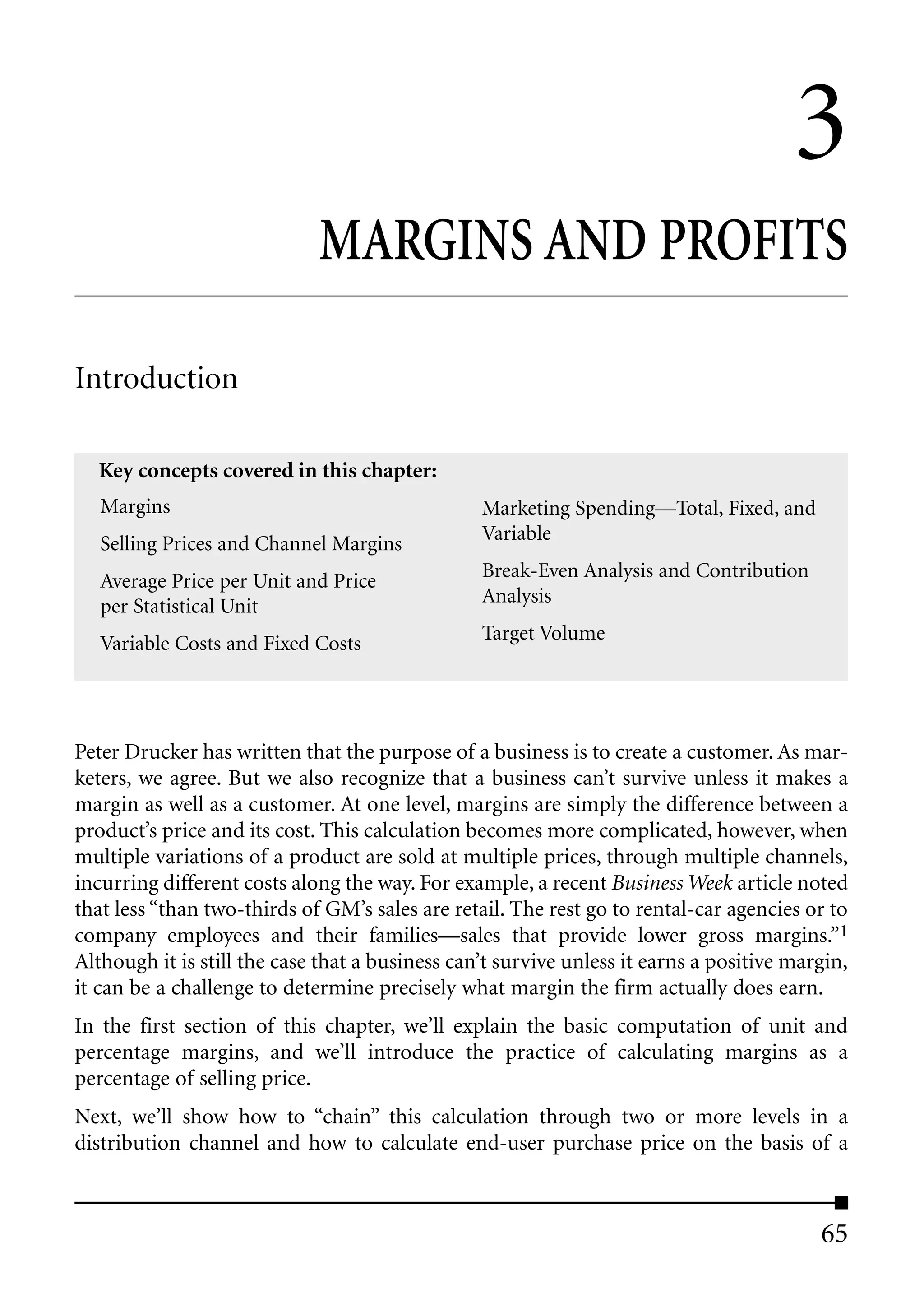 3
                             MARGINS AND PROFITS

Introduction

  Key concepts covered in this chapter:
   Margins                                       Marketing Spending—Total, Fixed, and
   Selling Prices and Channel Margins            Variable

   Average Price per Unit and Price              Break-Even Analysis and Contribution
   per Statistical Unit                          Analysis

   Variable Costs and Fixed Costs                Target Volume




Peter Drucker has written that the purpose of a business is to create a customer. As mar-
keters, we agree. But we also recognize that a business can’t survive unless it makes a
margin as well as a customer. At one level, margins are simply the difference between a
product’s price and its cost. This calculation becomes more complicated, however, when
multiple variations of a product are sold at multiple prices, through multiple channels,
incurring different costs along the way. For example, a recent Business Week article noted
that less “than two-thirds of GM’s sales are retail. The rest go to rental-car agencies or to
company employees and their families—sales that provide lower gross margins.”1
Although it is still the case that a business can’t survive unless it earns a positive margin,
it can be a challenge to determine precisely what margin the firm actually does earn.
In the first section of this chapter, we’ll explain the basic computation of unit and
percentage margins, and we’ll introduce the practice of calculating margins as a
percentage of selling price.
Next, we’ll show how to “chain” this calculation through two or more levels in a
distribution channel and how to calculate end-user purchase price on the basis of a



                                                                                          65
 