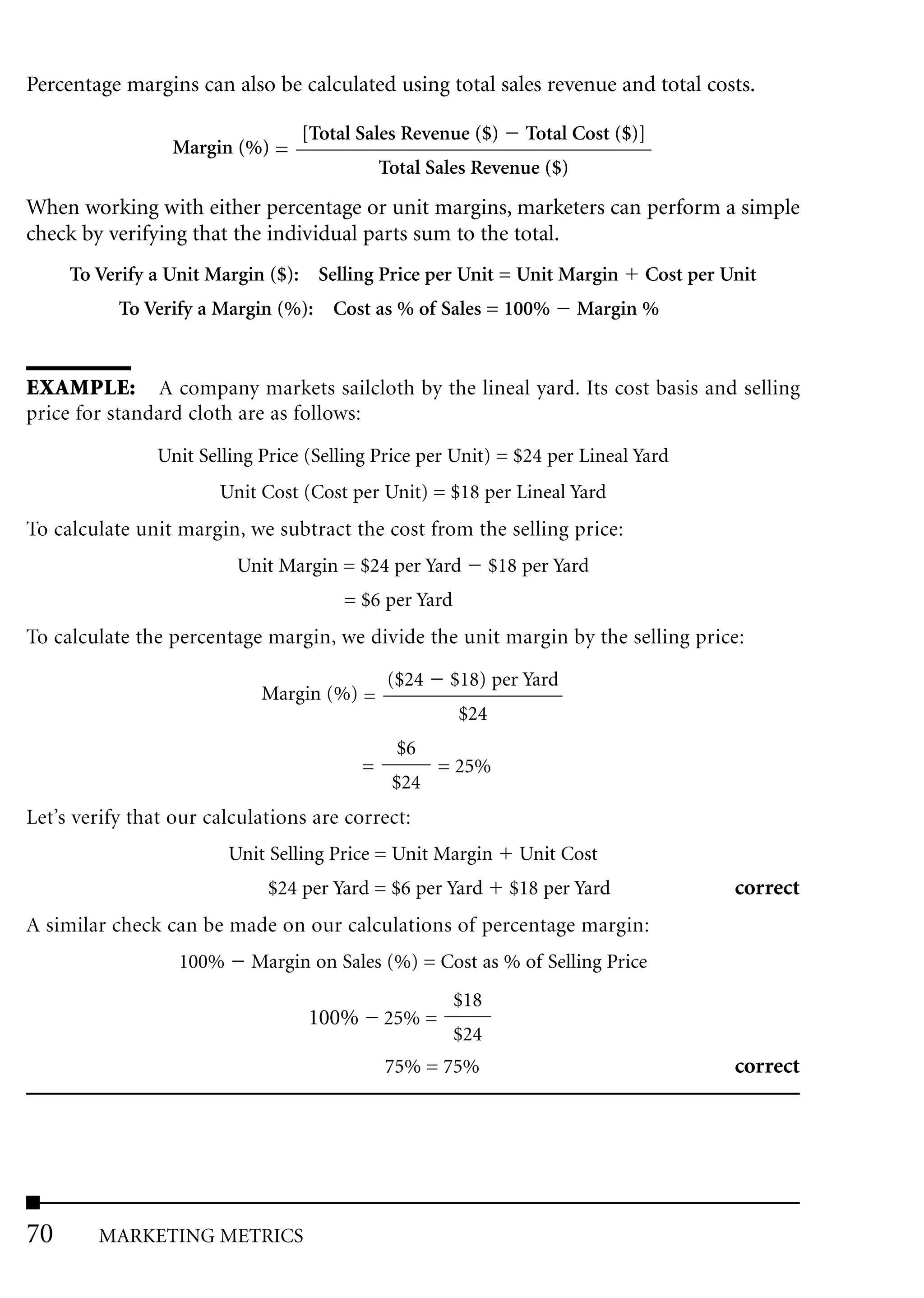 Percentage margins can also be calculated using total sales revenue and total costs.

                                  [Total Sales Revenue ($)        Total Cost ($)]
                 Margin (%) =
                                              Total Sales Revenue ($)
When working with either percentage or unit margins, marketers can perform a simple
check by verifying that the individual parts sum to the total.
     To Verify a Unit Margin ($): Selling Price per Unit = Unit Margin          Cost per Unit
           To Verify a Margin (%): Cost as % of Sales = 100%            Margin %


EXAMPLE: A company markets sailcloth by the lineal yard. Its cost basis and selling
price for standard cloth are as follows:

                Unit Selling Price (Selling Price per Unit) = $24 per Lineal Yard
                       Unit Cost (Cost per Unit) = $18 per Lineal Yard
To calculate unit margin, we subtract the cost from the selling price:
                          Unit Margin = $24 per Yard          $18 per Yard
                                       = $6 per Yard
To calculate the percentage margin, we divide the unit margin by the selling price:
                                               ($24    $18) per Yard
                             Margin (%) =
                                                        $24
                                                $6
                                          =           = 25%
                                               $24
Let’s verify that our calculations are correct:
                         Unit Selling Price = Unit Margin        Unit Cost
                              $24 per Yard = $6 per Yard        $18 per Yard              correct
A similar check can be made on our calculations of percentage margin:
                  100%     Margin on Sales (%) = Cost as % of Selling Price
                                                       $18
                                   100%       25% =
                                                       $24
                                              75% = 75%                                   correct




70      MARKETING METRICS
 