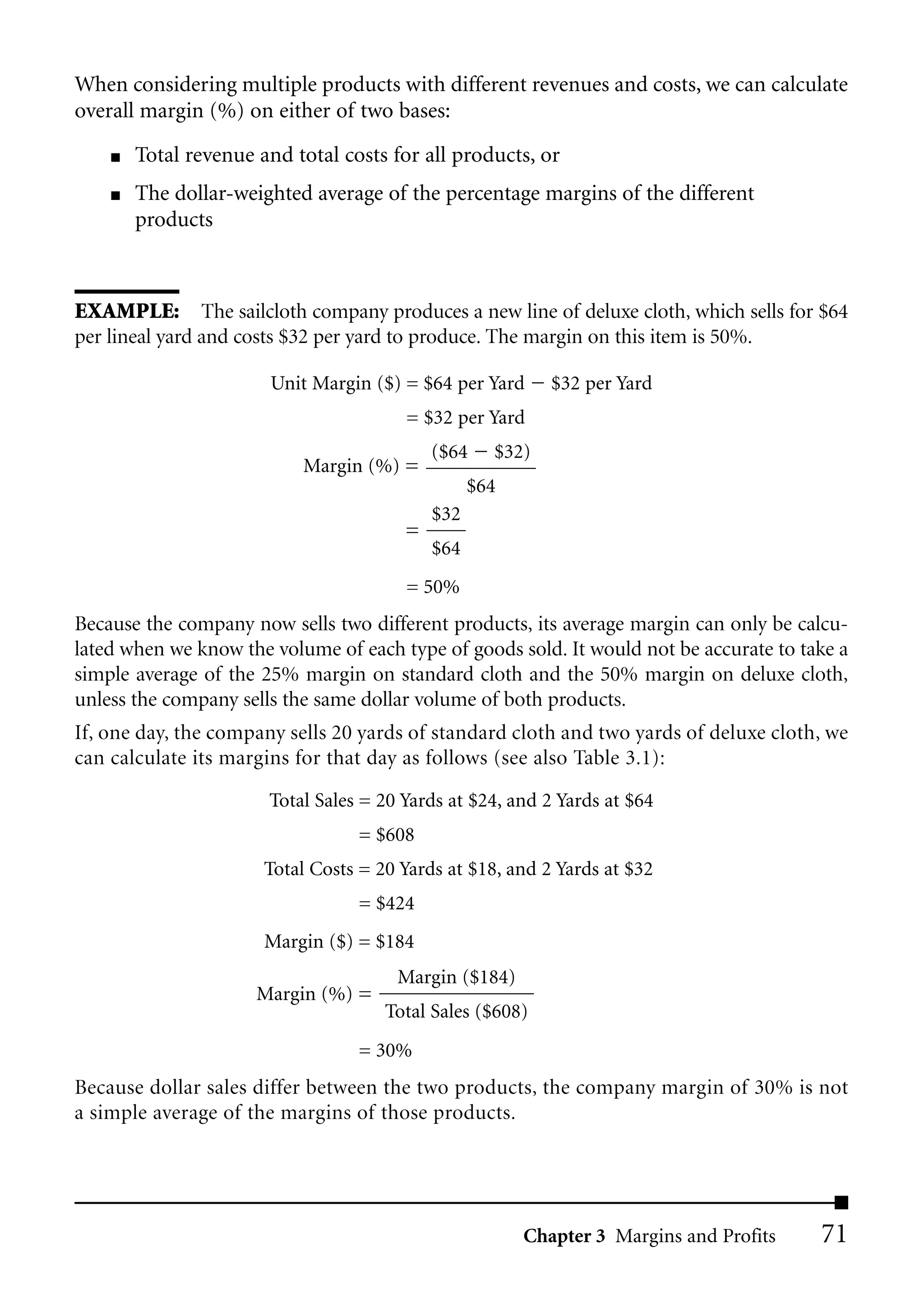 When considering multiple products with different revenues and costs, we can calculate
overall margin (%) on either of two bases:
    ■   Total revenue and total costs for all products, or
    ■   The dollar-weighted average of the percentage margins of the different
        products



EXAMPLE: The sailcloth company produces a new line of deluxe cloth, which sells for $64
per lineal yard and costs $32 per yard to produce. The margin on this item is 50%.

                       Unit Margin ($) = $64 per Yard      $32 per Yard
                                        = $32 per Yard
                                            ($64    $32)
                           Margin (%) =
                                                  $64
                                            $32
                                        =
                                            $64
                                        = 50%
Because the company now sells two different products, its average margin can only be calcu-
lated when we know the volume of each type of goods sold. It would not be accurate to take a
simple average of the 25% margin on standard cloth and the 50% margin on deluxe cloth,
unless the company sells the same dollar volume of both products.
If, one day, the company sells 20 yards of standard cloth and two yards of deluxe cloth, we
can calculate its margins for that day as follows (see also Table 3.1):

                       Total Sales = 20 Yards at $24, and 2 Yards at $64
                                  = $608
                       Total Costs = 20 Yards at $18, and 2 Yards at $32
                                  = $424
                       Margin ($) = $184
                                       Margin ($184)
                      Margin (%) =
                                      Total Sales ($608)
                                  = 30%
Because dollar sales differ between the two products, the company margin of 30% is not
a simple average of the margins of those products.




                                                        Chapter 3 Margins and Profits   71
 