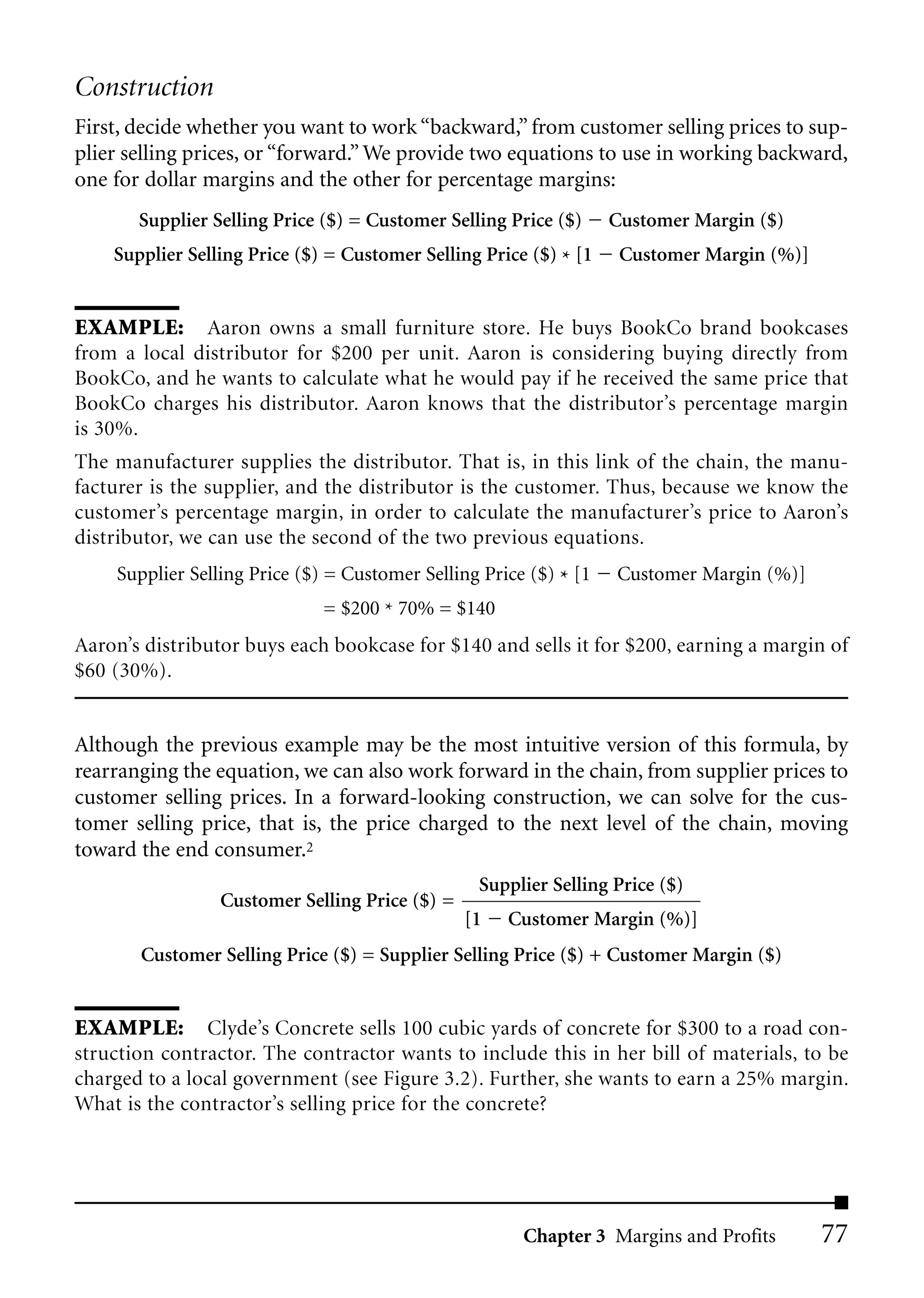Construction
First, decide whether you want to work “backward,” from customer selling prices to sup-
plier selling prices, or “forward.” We provide two equations to use in working backward,
one for dollar margins and the other for percentage margins:
       Supplier Selling Price ($) = Customer Selling Price ($)     Customer Margin ($)
    Supplier Selling Price ($) = Customer Selling Price ($) * [1    Customer Margin (%)]


EXAMPLE: Aaron owns a small furniture store. He buys BookCo brand bookcases
from a local distributor for $200 per unit. Aaron is considering buying directly from
BookCo, and he wants to calculate what he would pay if he received the same price that
BookCo charges his distributor. Aaron knows that the distributor’s percentage margin
is 30%.
The manufacturer supplies the distributor. That is, in this link of the chain, the manu-
facturer is the supplier, and the distributor is the customer. Thus, because we know the
customer’s percentage margin, in order to calculate the manufacturer’s price to Aaron’s
distributor, we can use the second of the two previous equations.
    Supplier Selling Price ($) = Customer Selling Price ($) * [1   Customer Margin (%)]
                              = $200 * 70% = $140
Aaron’s distributor buys each bookcase for $140 and sells it for $200, earning a margin of
$60 (30%).


Although the previous example may be the most intuitive version of this formula, by
rearranging the equation, we can also work forward in the chain, from supplier prices to
customer selling prices. In a forward-looking construction, we can solve for the cus-
tomer selling price, that is, the price charged to the next level of the chain, moving
toward the end consumer.2
                                                 Supplier Selling Price ($)
                 Customer Selling Price ($) =
                                                [1   Customer Margin (%)]
       Customer Selling Price ($) = Supplier Selling Price ($) + Customer Margin ($)


EXAMPLE: Clyde’s Concrete sells 100 cubic yards of concrete for $300 to a road con-
struction contractor. The contractor wants to include this in her bill of materials, to be
charged to a local government (see Figure 3.2). Further, she wants to earn a 25% margin.
What is the contractor’s selling price for the concrete?




                                                       Chapter 3 Margins and Profits       77
 