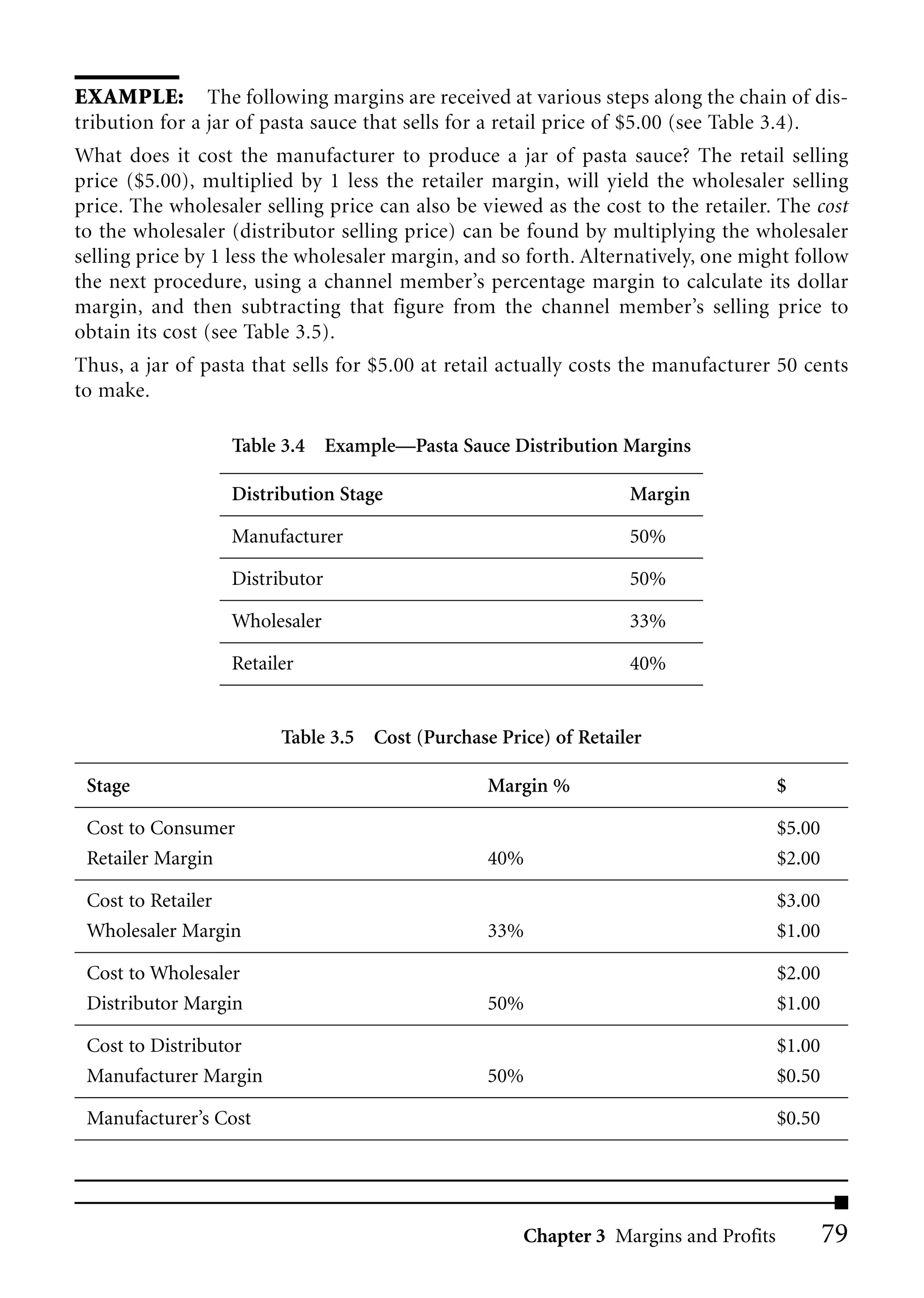 EXAMPLE: The following margins are received at various steps along the chain of dis-
tribution for a jar of pasta sauce that sells for a retail price of $5.00 (see Table 3.4).
What does it cost the manufacturer to produce a jar of pasta sauce? The retail selling
price ($5.00), multiplied by 1 less the retailer margin, will yield the wholesaler selling
price. The wholesaler selling price can also be viewed as the cost to the retailer. The cost
to the wholesaler (distributor selling price) can be found by multiplying the wholesaler
selling price by 1 less the wholesaler margin, and so forth. Alternatively, one might follow
the next procedure, using a channel member’s percentage margin to calculate its dollar
margin, and then subtracting that figure from the channel member’s selling price to
obtain its cost (see Table 3.5).
Thus, a jar of pasta that sells for $5.00 at retail actually costs the manufacturer 50 cents
to make.

                  Table 3.4 Example—Pasta Sauce Distribution Margins

                  Distribution Stage                              Margin

                  Manufacturer                                    50%

                  Distributor                                     50%

                  Wholesaler                                      33%

                  Retailer                                        40%


                        Table 3.5 Cost (Purchase Price) of Retailer

 Stage                                           Margin %                            $

 Cost to Consumer                                                                    $5.00
 Retailer Margin                                 40%                                 $2.00

 Cost to Retailer                                                                    $3.00
 Wholesaler Margin                               33%                                 $1.00

 Cost to Wholesaler                                                                  $2.00
 Distributor Margin                              50%                                 $1.00

 Cost to Distributor                                                                 $1.00
 Manufacturer Margin                             50%                                 $0.50

 Manufacturer’s Cost                                                                 $0.50




                                                     Chapter 3 Margins and Profits           79
 