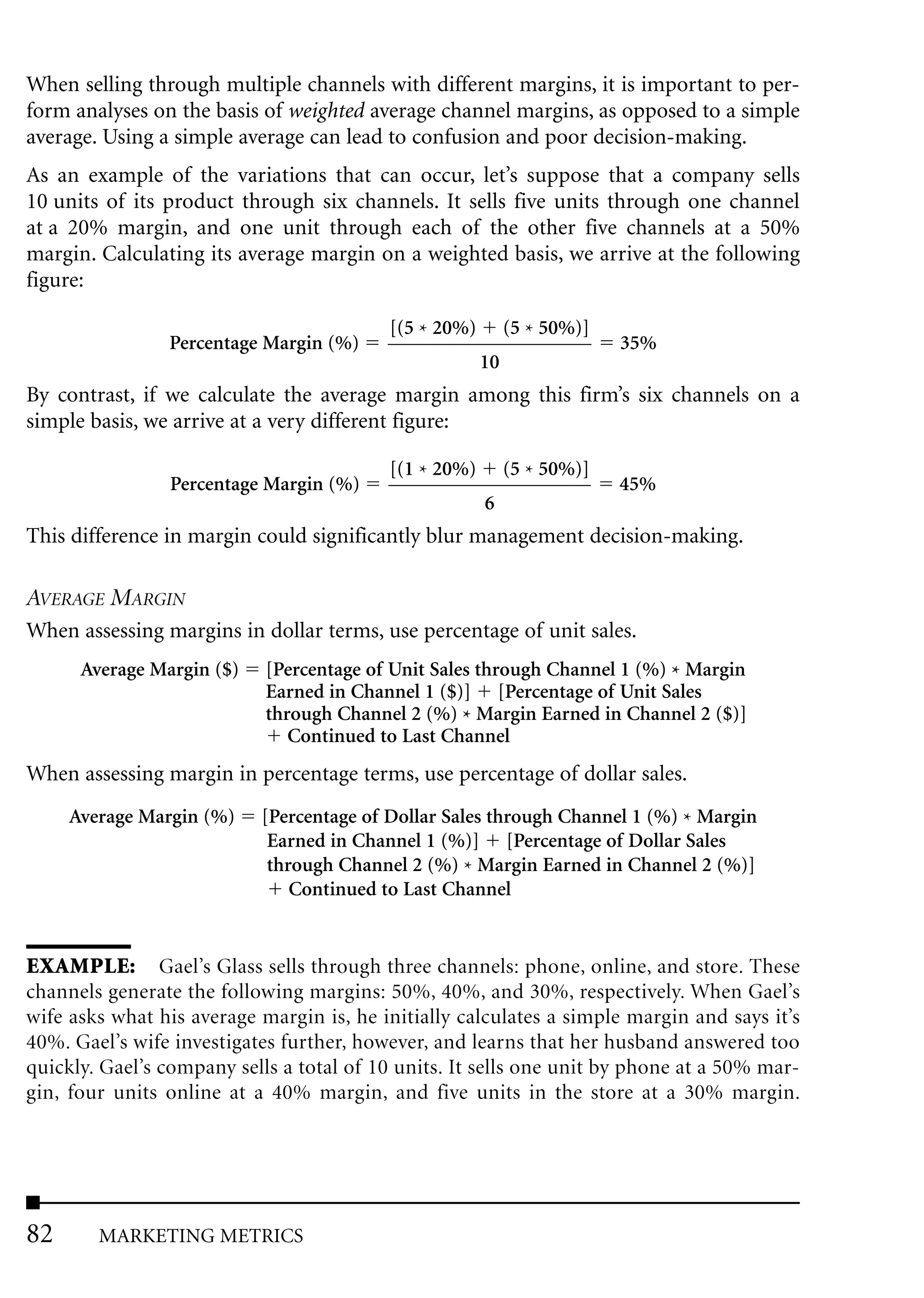 When selling through multiple channels with different margins, it is important to per-
form analyses on the basis of weighted average channel margins, as opposed to a simple
average. Using a simple average can lead to confusion and poor decision-making.
As an example of the variations that can occur, let’s suppose that a company sells
10 units of its product through six channels. It sells five units through one channel
at a 20% margin, and one unit through each of the other five channels at a 50%
margin. Calculating its average margin on a weighted basis, we arrive at the following
figure:

                                          [(5 * 20%)        (5 * 50%)]
                Percentage Margin (%)                                    35%
                                                       10
By contrast, if we calculate the average margin among this firm’s six channels on a
simple basis, we arrive at a very different figure:

                                          [(1 * 20%)        (5 * 50%)]
                Percentage Margin (%)                                    45%
                                                       6
This difference in margin could significantly blur management decision-making.

AVERAGE MARGIN
When assessing margins in dollar terms, use percentage of unit sales.
      Average Margin ($)    [Percentage of Unit Sales through Channel 1 (%) * Margin
                            Earned in Channel 1 ($)] [Percentage of Unit Sales
                            through Channel 2 (%) * Margin Earned in Channel 2 ($)]
                               Continued to Last Channel
When assessing margin in percentage terms, use percentage of dollar sales.
     Average Margin (%)    [Percentage of Dollar Sales through Channel 1 (%) * Margin
                            Earned in Channel 1 (%)] [Percentage of Dollar Sales
                            through Channel 2 (%) * Margin Earned in Channel 2 (%)]
                               Continued to Last Channel


EXAMPLE: Gael’s Glass sells through three channels: phone, online, and store. These
channels generate the following margins: 50%, 40%, and 30%, respectively. When Gael’s
wife asks what his average margin is, he initially calculates a simple margin and says it’s
40%. Gael’s wife investigates further, however, and learns that her husband answered too
quickly. Gael’s company sells a total of 10 units. It sells one unit by phone at a 50% mar-
gin, four units online at a 40% margin, and five units in the store at a 30% margin.




82      MARKETING METRICS
 