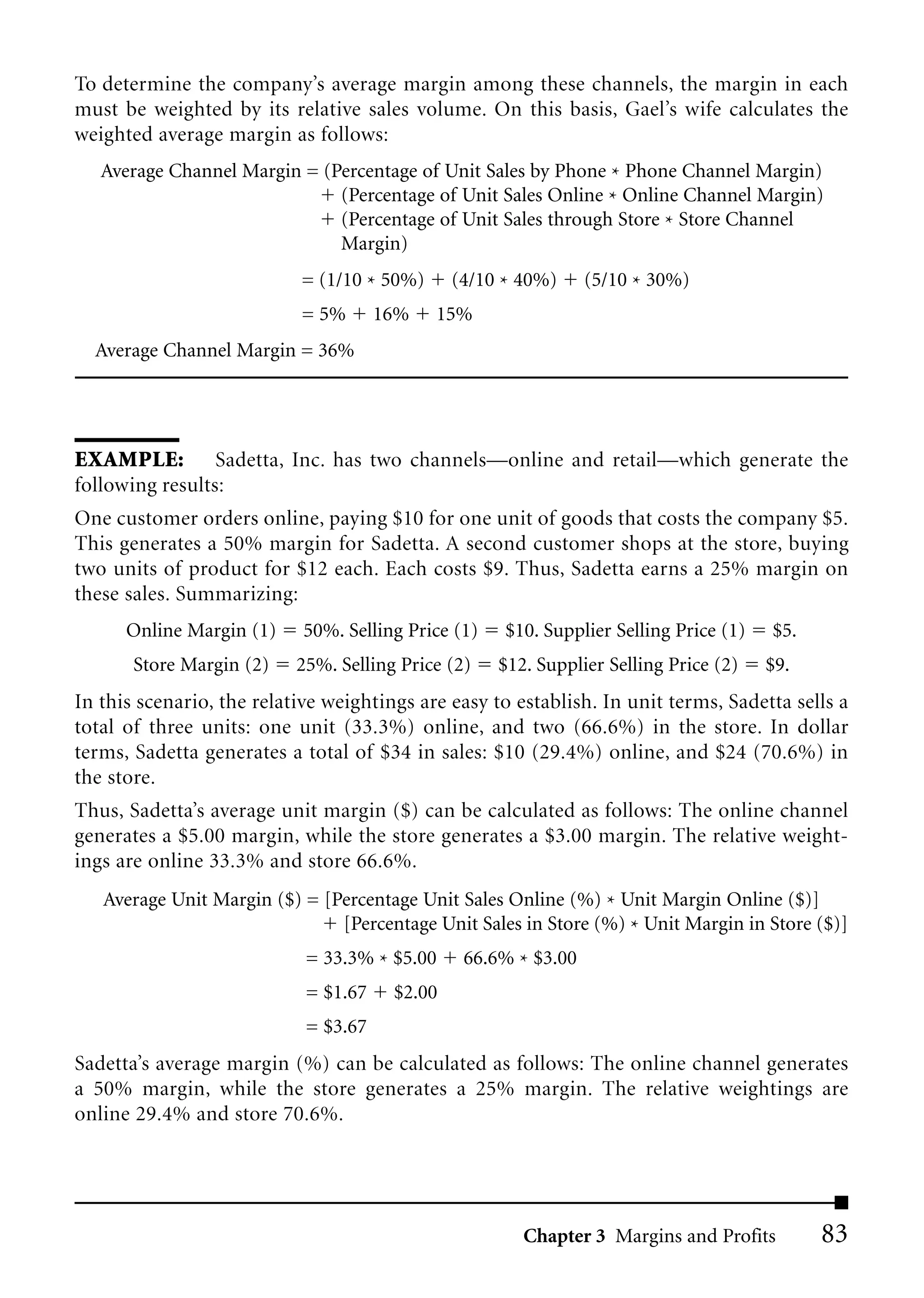 To determine the company’s average margin among these channels, the margin in each
must be weighted by its relative sales volume. On this basis, Gael’s wife calculates the
weighted average margin as follows:
   Average Channel Margin = (Percentage of Unit Sales by Phone * Phone Channel Margin)
                              (Percentage of Unit Sales Online * Online Channel Margin)
                              (Percentage of Unit Sales through Store * Store Channel
                              Margin)
                           = (1/10 * 50%)      (4/10 * 40%)     (5/10 * 30%)
                           = 5%       16%   15%
  Average Channel Margin = 36%




EXAMPLE: Sadetta, Inc. has two channels—online and retail—which generate the
following results:
One customer orders online, paying $10 for one unit of goods that costs the company $5.
This generates a 50% margin for Sadetta. A second customer shops at the store, buying
two units of product for $12 each. Each costs $9. Thus, Sadetta earns a 25% margin on
these sales. Summarizing:
      Online Margin (1)     50%. Selling Price (1)   $10. Supplier Selling Price (1)   $5.
       Store Margin (2)    25%. Selling Price (2)    $12. Supplier Selling Price (2)   $9.
In this scenario, the relative weightings are easy to establish. In unit terms, Sadetta sells a
total of three units: one unit (33.3%) online, and two (66.6%) in the store. In dollar
terms, Sadetta generates a total of $34 in sales: $10 (29.4%) online, and $24 (70.6%) in
the store.
Thus, Sadetta’s average unit margin ($) can be calculated as follows: The online channel
generates a $5.00 margin, while the store generates a $3.00 margin. The relative weight-
ings are online 33.3% and store 66.6%.
   Average Unit Margin ($) = [Percentage Unit Sales Online (%) * Unit Margin Online ($)]
                               [Percentage Unit Sales in Store (%) * Unit Margin in Store ($)]
                            = 33.3% * $5.00     66.6% * $3.00
                            = $1.67    $2.00
                            = $3.67
Sadetta’s average margin (%) can be calculated as follows: The online channel generates
a 50% margin, while the store generates a 25% margin. The relative weightings are
online 29.4% and store 70.6%.




                                                        Chapter 3 Margins and Profits        83
 
