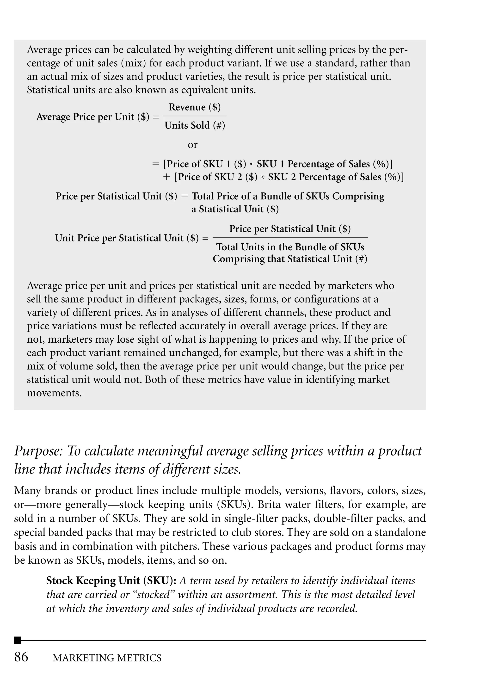Average prices can be calculated by weighting different unit selling prices by the per-
  centage of unit sales (mix) for each product variant. If we use a standard, rather than
  an actual mix of sizes and product varieties, the result is price per statistical unit.
  Statistical units are also known as equivalent units.
                                     Revenue ($)
     Average Price per Unit ($) =
                                    Units Sold (#)
                                          or
                                    [Price of SKU 1 ($) * SKU 1 Percentage of Sales (%)]
                                      [Price of SKU 2 ($) * SKU 2 Percentage of Sales (%)]
         Price per Statistical Unit ($)   Total Price of a Bundle of SKUs Comprising
                                          a Statistical Unit ($)
                                                     Price per Statistical Unit ($)
         Unit Price per Statistical Unit ($) =
                                                 Total Units in the Bundle of SKUs
                                                 Comprising that Statistical Unit (#)

  Average price per unit and prices per statistical unit are needed by marketers who
  sell the same product in different packages, sizes, forms, or configurations at a
  variety of different prices. As in analyses of different channels, these product and
  price variations must be reflected accurately in overall average prices. If they are
  not, marketers may lose sight of what is happening to prices and why. If the price of
  each product variant remained unchanged, for example, but there was a shift in the
  mix of volume sold, then the average price per unit would change, but the price per
  statistical unit would not. Both of these metrics have value in identifying market
  movements.




Purpose: To calculate meaningful average selling prices within a product
line that includes items of different sizes.
Many brands or product lines include multiple models, versions, flavors, colors, sizes,
or—more generally—stock keeping units (SKUs). Brita water filters, for example, are
sold in a number of SKUs. They are sold in single-filter packs, double-filter packs, and
special banded packs that may be restricted to club stores. They are sold on a standalone
basis and in combination with pitchers. These various packages and product forms may
be known as SKUs, models, items, and so on.
       Stock Keeping Unit (SKU): A term used by retailers to identify individual items
       that are carried or “stocked” within an assortment. This is the most detailed level
       at which the inventory and sales of individual products are recorded.



86      MARKETING METRICS
 