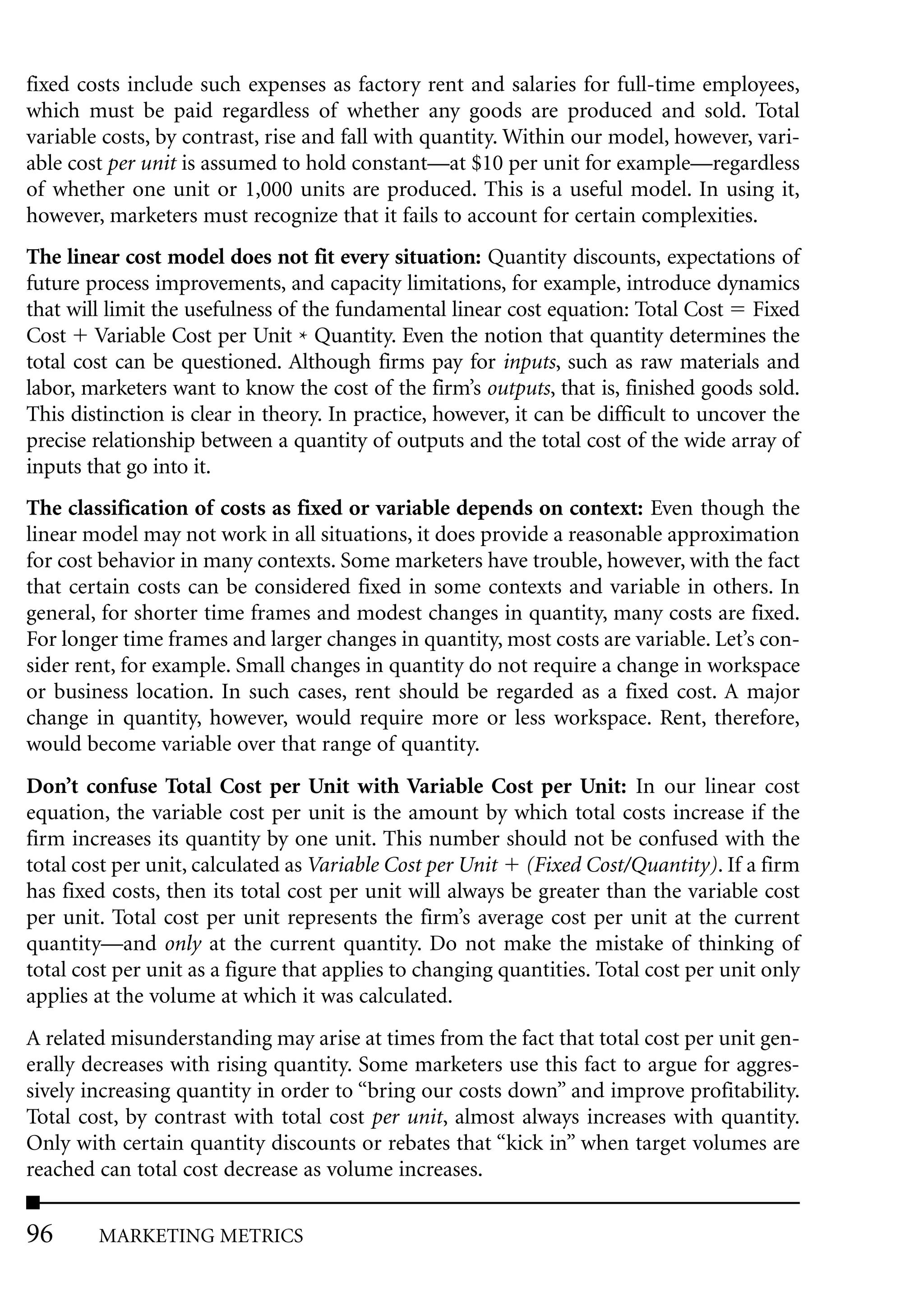 fixed costs include such expenses as factory rent and salaries for full-time employees,
which must be paid regardless of whether any goods are produced and sold. Total
variable costs, by contrast, rise and fall with quantity. Within our model, however, vari-
able cost per unit is assumed to hold constant—at $10 per unit for example—regardless
of whether one unit or 1,000 units are produced. This is a useful model. In using it,
however, marketers must recognize that it fails to account for certain complexities.
The linear cost model does not fit every situation: Quantity discounts, expectations of
future process improvements, and capacity limitations, for example, introduce dynamics
that will limit the usefulness of the fundamental linear cost equation: Total Cost Fixed
Cost Variable Cost per Unit * Quantity. Even the notion that quantity determines the
total cost can be questioned. Although firms pay for inputs, such as raw materials and
labor, marketers want to know the cost of the firm’s outputs, that is, finished goods sold.
This distinction is clear in theory. In practice, however, it can be difficult to uncover the
precise relationship between a quantity of outputs and the total cost of the wide array of
inputs that go into it.
The classification of costs as fixed or variable depends on context: Even though the
linear model may not work in all situations, it does provide a reasonable approximation
for cost behavior in many contexts. Some marketers have trouble, however, with the fact
that certain costs can be considered fixed in some contexts and variable in others. In
general, for shorter time frames and modest changes in quantity, many costs are fixed.
For longer time frames and larger changes in quantity, most costs are variable. Let’s con-
sider rent, for example. Small changes in quantity do not require a change in workspace
or business location. In such cases, rent should be regarded as a fixed cost. A major
change in quantity, however, would require more or less workspace. Rent, therefore,
would become variable over that range of quantity.
Don’t confuse Total Cost per Unit with Variable Cost per Unit: In our linear cost
equation, the variable cost per unit is the amount by which total costs increase if the
firm increases its quantity by one unit. This number should not be confused with the
total cost per unit, calculated as Variable Cost per Unit (Fixed Cost/Quantity). If a firm
has fixed costs, then its total cost per unit will always be greater than the variable cost
per unit. Total cost per unit represents the firm’s average cost per unit at the current
quantity—and only at the current quantity. Do not make the mistake of thinking of
total cost per unit as a figure that applies to changing quantities. Total cost per unit only
applies at the volume at which it was calculated.
A related misunderstanding may arise at times from the fact that total cost per unit gen-
erally decreases with rising quantity. Some marketers use this fact to argue for aggres-
sively increasing quantity in order to “bring our costs down” and improve profitability.
Total cost, by contrast with total cost per unit, almost always increases with quantity.
Only with certain quantity discounts or rebates that “kick in” when target volumes are
reached can total cost decrease as volume increases.

96      MARKETING METRICS
 