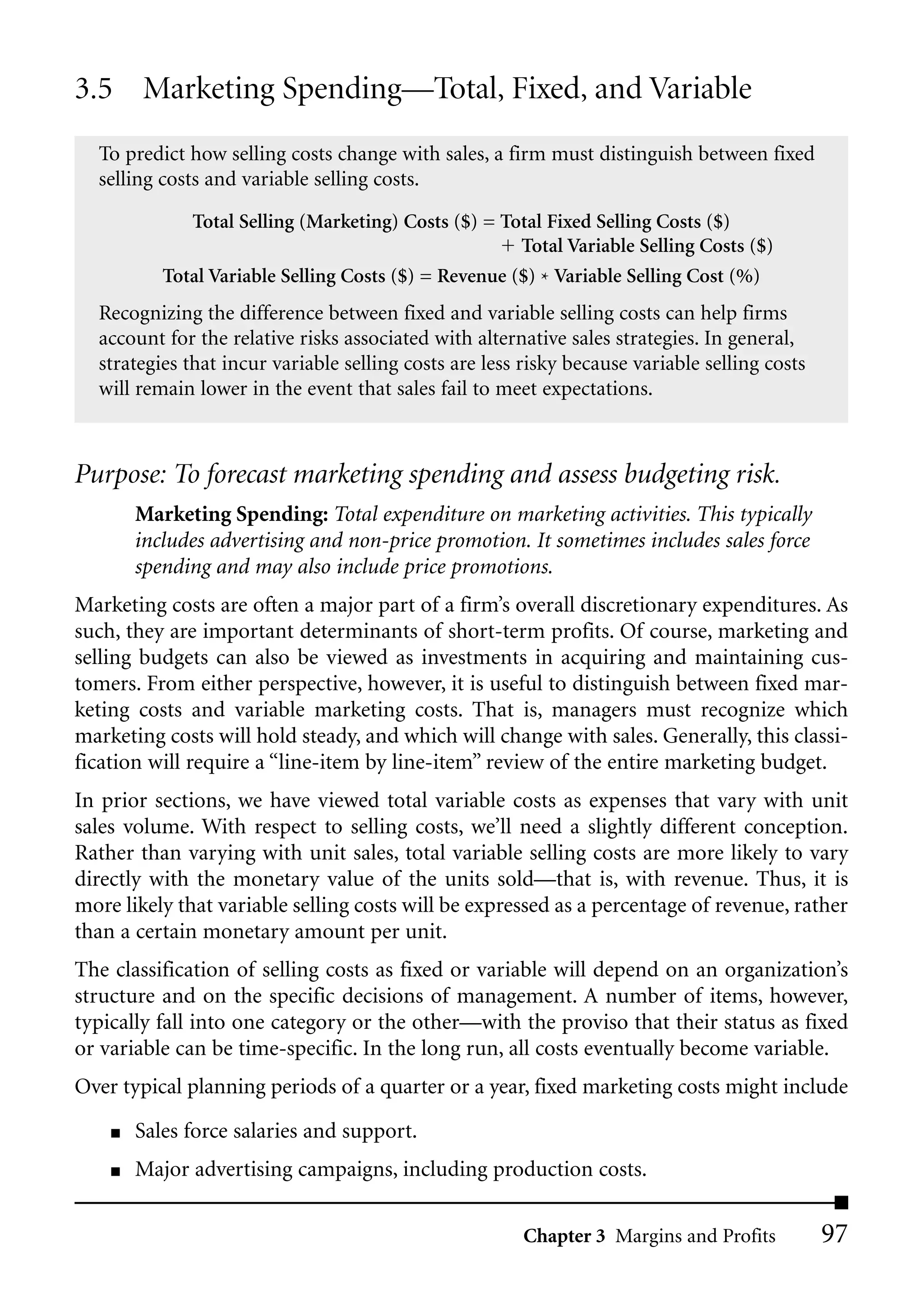 3.5 Marketing Spending—Total, Fixed, and Variable
  To predict how selling costs change with sales, a firm must distinguish between fixed
  selling costs and variable selling costs.

              Total Selling (Marketing) Costs ($) = Total Fixed Selling Costs ($)
                                                       Total Variable Selling Costs ($)
           Total Variable Selling Costs ($) = Revenue ($) * Variable Selling Cost (%)
  Recognizing the difference between fixed and variable selling costs can help firms
  account for the relative risks associated with alternative sales strategies. In general,
  strategies that incur variable selling costs are less risky because variable selling costs
  will remain lower in the event that sales fail to meet expectations.



Purpose: To forecast marketing spending and assess budgeting risk.
        Marketing Spending: Total expenditure on marketing activities. This typically
        includes advertising and non-price promotion. It sometimes includes sales force
        spending and may also include price promotions.
Marketing costs are often a major part of a firm’s overall discretionary expenditures. As
such, they are important determinants of short-term profits. Of course, marketing and
selling budgets can also be viewed as investments in acquiring and maintaining cus-
tomers. From either perspective, however, it is useful to distinguish between fixed mar-
keting costs and variable marketing costs. That is, managers must recognize which
marketing costs will hold steady, and which will change with sales. Generally, this classi-
fication will require a “line-item by line-item” review of the entire marketing budget.
In prior sections, we have viewed total variable costs as expenses that vary with unit
sales volume. With respect to selling costs, we’ll need a slightly different conception.
Rather than varying with unit sales, total variable selling costs are more likely to vary
directly with the monetary value of the units sold—that is, with revenue. Thus, it is
more likely that variable selling costs will be expressed as a percentage of revenue, rather
than a certain monetary amount per unit.
The classification of selling costs as fixed or variable will depend on an organization’s
structure and on the specific decisions of management. A number of items, however,
typically fall into one category or the other—with the proviso that their status as fixed
or variable can be time-specific. In the long run, all costs eventually become variable.
Over typical planning periods of a quarter or a year, fixed marketing costs might include
    ■   Sales force salaries and support.
    ■   Major advertising campaigns, including production costs.

                                                        Chapter 3 Margins and Profits          97
 