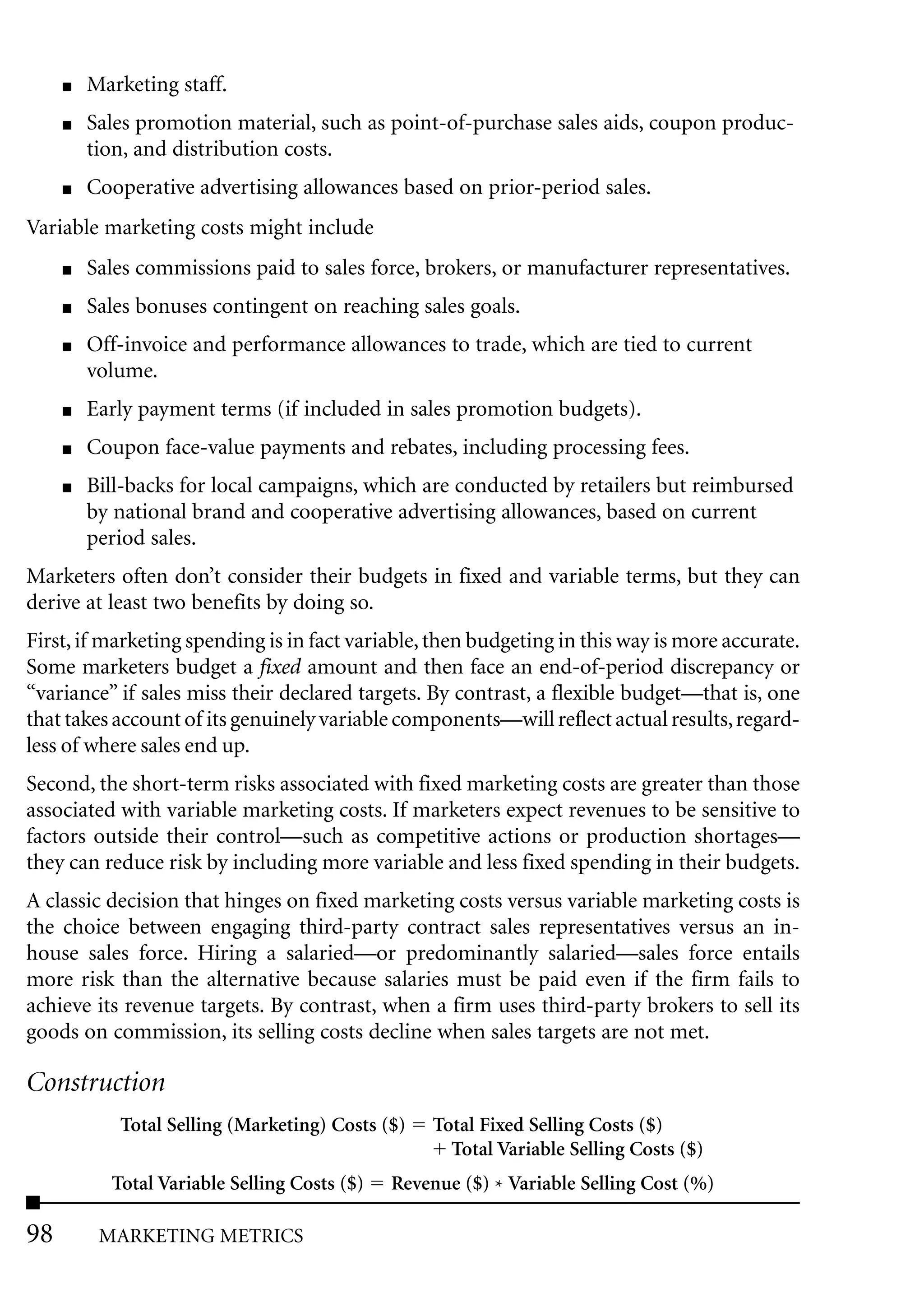 ■   Marketing staff.
     ■   Sales promotion material, such as point-of-purchase sales aids, coupon produc-
         tion, and distribution costs.
     ■   Cooperative advertising allowances based on prior-period sales.
Variable marketing costs might include
     ■   Sales commissions paid to sales force, brokers, or manufacturer representatives.
     ■   Sales bonuses contingent on reaching sales goals.
     ■   Off-invoice and performance allowances to trade, which are tied to current
         volume.
     ■   Early payment terms (if included in sales promotion budgets).
     ■   Coupon face-value payments and rebates, including processing fees.
     ■   Bill-backs for local campaigns, which are conducted by retailers but reimbursed
         by national brand and cooperative advertising allowances, based on current
         period sales.
Marketers often don’t consider their budgets in fixed and variable terms, but they can
derive at least two benefits by doing so.
First, if marketing spending is in fact variable, then budgeting in this way is more accurate.
Some marketers budget a fixed amount and then face an end-of-period discrepancy or
“variance” if sales miss their declared targets. By contrast, a flexible budget—that is, one
that takes account of its genuinely variable components—will reflect actual results, regard-
less of where sales end up.
Second, the short-term risks associated with fixed marketing costs are greater than those
associated with variable marketing costs. If marketers expect revenues to be sensitive to
factors outside their control—such as competitive actions or production shortages—
they can reduce risk by including more variable and less fixed spending in their budgets.
A classic decision that hinges on fixed marketing costs versus variable marketing costs is
the choice between engaging third-party contract sales representatives versus an in-
house sales force. Hiring a salaried—or predominantly salaried—sales force entails
more risk than the alternative because salaries must be paid even if the firm fails to
achieve its revenue targets. By contrast, when a firm uses third-party brokers to sell its
goods on commission, its selling costs decline when sales targets are not met.

Construction
            Total Selling (Marketing) Costs ($)    Total Fixed Selling Costs ($)
                                                     Total Variable Selling Costs ($)
           Total Variable Selling Costs ($)   Revenue ($) * Variable Selling Cost (%)

98        MARKETING METRICS
 