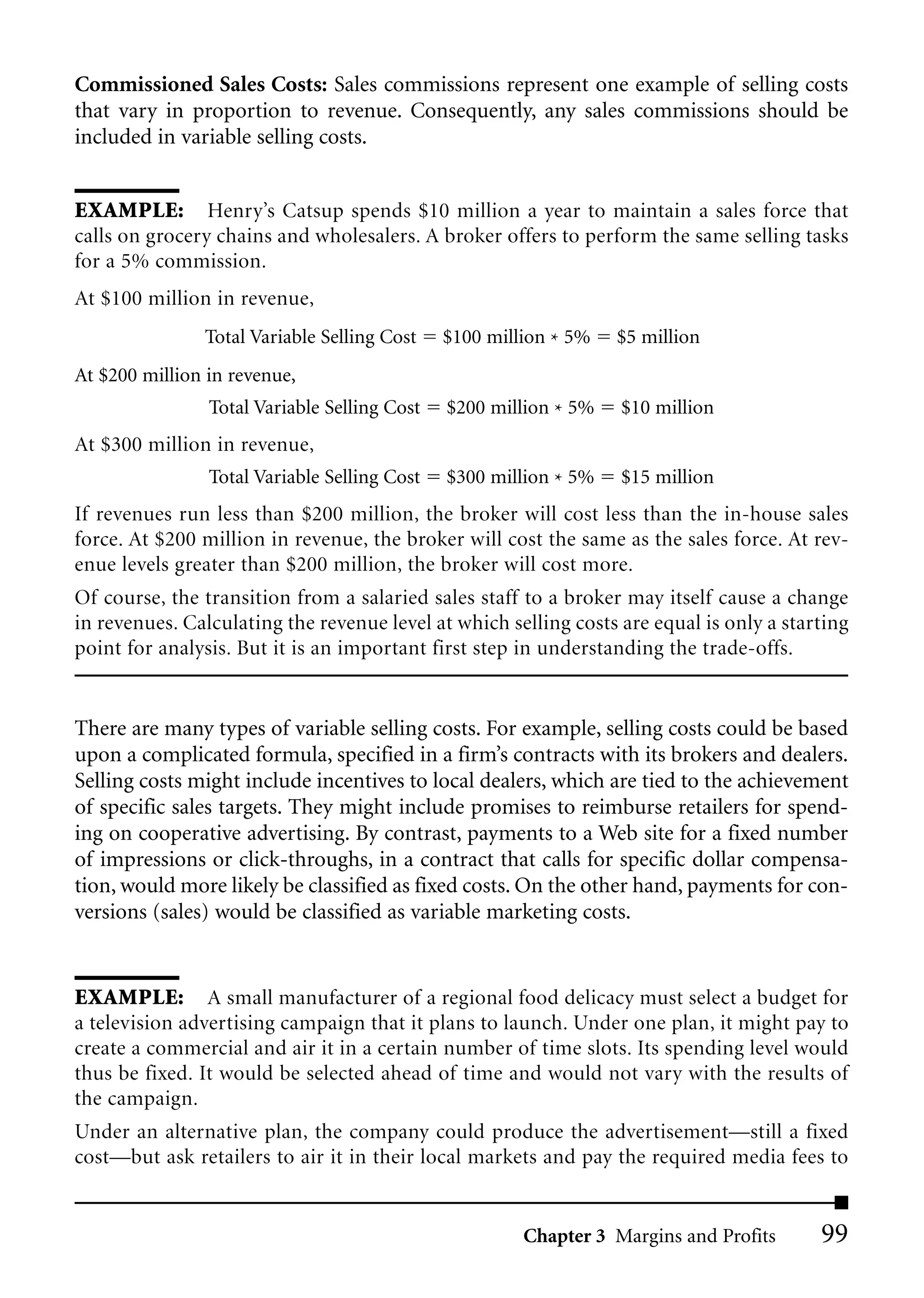 Commissioned Sales Costs: Sales commissions represent one example of selling costs
that vary in proportion to revenue. Consequently, any sales commissions should be
included in variable selling costs.


EXAMPLE: Henry’s Catsup spends $10 million a year to maintain a sales force that
calls on grocery chains and wholesalers. A broker offers to perform the same selling tasks
for a 5% commission.
At $100 million in revenue,
               Total Variable Selling Cost    $100 million * 5%   $5 million
At $200 million in revenue,
                Total Variable Selling Cost   $200 million * 5%   $10 million
At $300 million in revenue,
                Total Variable Selling Cost   $300 million * 5%   $15 million
If revenues run less than $200 million, the broker will cost less than the in-house sales
force. At $200 million in revenue, the broker will cost the same as the sales force. At rev-
enue levels greater than $200 million, the broker will cost more.
Of course, the transition from a salaried sales staff to a broker may itself cause a change
in revenues. Calculating the revenue level at which selling costs are equal is only a starting
point for analysis. But it is an important first step in understanding the trade-offs.


There are many types of variable selling costs. For example, selling costs could be based
upon a complicated formula, specified in a firm’s contracts with its brokers and dealers.
Selling costs might include incentives to local dealers, which are tied to the achievement
of specific sales targets. They might include promises to reimburse retailers for spend-
ing on cooperative advertising. By contrast, payments to a Web site for a fixed number
of impressions or click-throughs, in a contract that calls for specific dollar compensa-
tion, would more likely be classified as fixed costs. On the other hand, payments for con-
versions (sales) would be classified as variable marketing costs.


EXAMPLE: A small manufacturer of a regional food delicacy must select a budget for
a television advertising campaign that it plans to launch. Under one plan, it might pay to
create a commercial and air it in a certain number of time slots. Its spending level would
thus be fixed. It would be selected ahead of time and would not vary with the results of
the campaign.
Under an alternative plan, the company could produce the advertisement—still a fixed
cost—but ask retailers to air it in their local markets and pay the required media fees to


                                                       Chapter 3 Margins and Profits      99
 