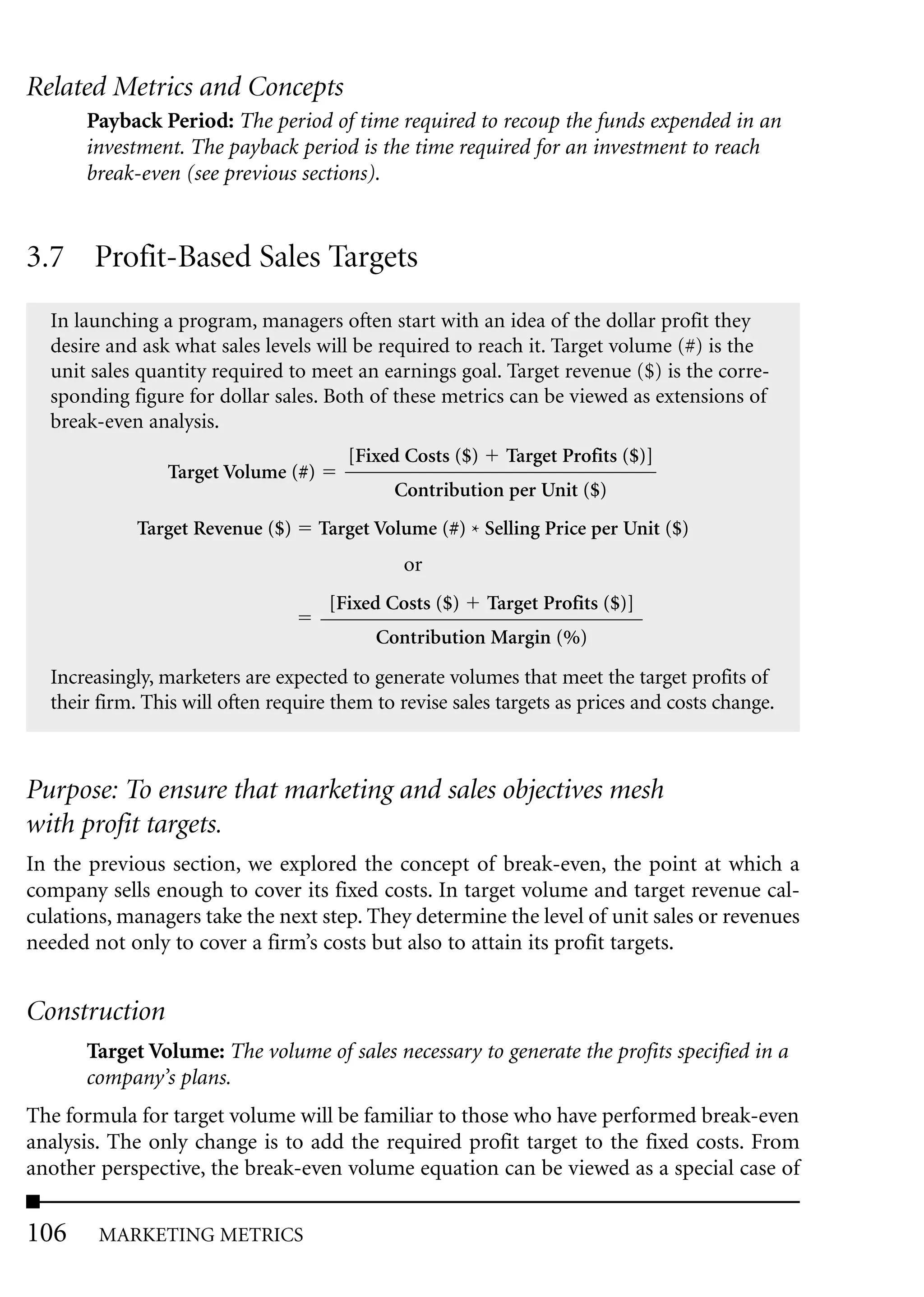 Related Metrics and Concepts
       Payback Period: The period of time required to recoup the funds expended in an
       investment. The payback period is the time required for an investment to reach
       break-even (see previous sections).


3.7 Profit-Based Sales Targets
  In launching a program, managers often start with an idea of the dollar profit they
  desire and ask what sales levels will be required to reach it. Target volume (#) is the
  unit sales quantity required to meet an earnings goal. Target revenue ($) is the corre-
  sponding figure for dollar sales. Both of these metrics can be viewed as extensions of
  break-even analysis.
                                       [Fixed Costs ($)     Target Profits ($)]
                Target Volume (#)
                                             Contribution per Unit ($)
            Target Revenue ($)      Target Volume (#) * Selling Price per Unit ($)
                                              or
                                     [Fixed Costs ($)     Target Profits ($)]
                                           Contribution Margin (%)
  Increasingly, marketers are expected to generate volumes that meet the target profits of
  their firm. This will often require them to revise sales targets as prices and costs change.



Purpose: To ensure that marketing and sales objectives mesh
with profit targets.
In the previous section, we explored the concept of break-even, the point at which a
company sells enough to cover its fixed costs. In target volume and target revenue cal-
culations, managers take the next step. They determine the level of unit sales or revenues
needed not only to cover a firm’s costs but also to attain its profit targets.


Construction
       Target Volume: The volume of sales necessary to generate the profits specified in a
       company’s plans.
The formula for target volume will be familiar to those who have performed break-even
analysis. The only change is to add the required profit target to the fixed costs. From
another perspective, the break-even volume equation can be viewed as a special case of

106     MARKETING METRICS
 