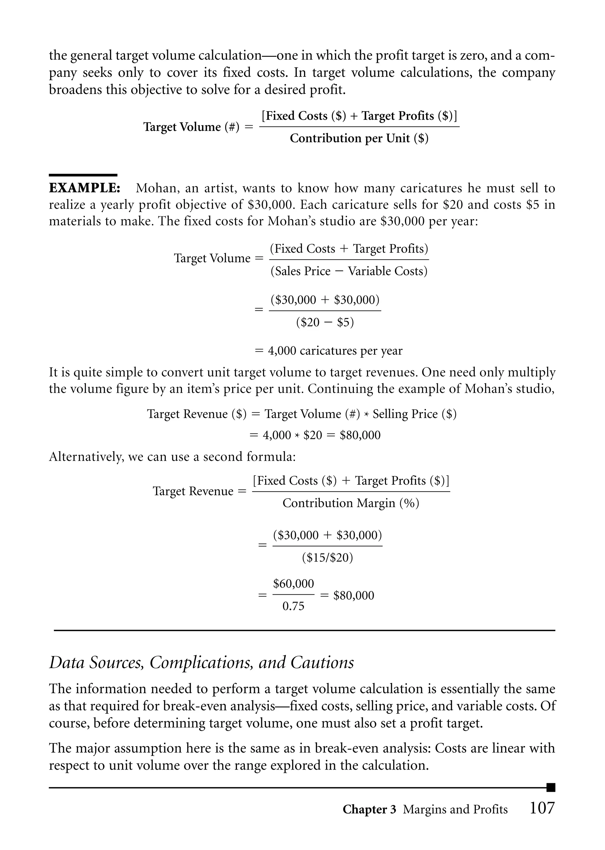 the general target volume calculation—one in which the profit target is zero, and a com-
pany seeks only to cover its fixed costs. In target volume calculations, the company
broadens this objective to solve for a desired profit.
                                       [Fixed Costs ($) + Target Profits ($)]
                Target Volume (#)
                                             Contribution per Unit ($)


EXAMPLE: Mohan, an artist, wants to know how many caricatures he must sell to
realize a yearly profit objective of $30,000. Each caricature sells for $20 and costs $5 in
materials to make. The fixed costs for Mohan’s studio are $30,000 per year:
                                         (Fixed Costs      Target Profits)
                      Target Volume
                                         (Sales Price     Variable Costs)

                                         ($30,000       $30,000)
                                              ($20      $5)

                                        4,000 caricatures per year
It is quite simple to convert unit target volume to target revenues. One need only multiply
the volume figure by an item’s price per unit. Continuing the example of Mohan’s studio,
                 Target Revenue ($)     Target Volume (#) * Selling Price ($)
                                       4,000 * $20       $80,000
Alternatively, we can use a second formula:
                                      [Fixed Costs ($)        Target Profits ($)]
                  Target Revenue
                                           Contribution Margin (%)

                                         ($30,000       $30,000)
                                               ($15/$20)
                                         $60,000
                                                        $80,000
                                           0.75



Data Sources, Complications, and Cautions
The information needed to perform a target volume calculation is essentially the same
as that required for break-even analysis—fixed costs, selling price, and variable costs. Of
course, before determining target volume, one must also set a profit target.
The major assumption here is the same as in break-even analysis: Costs are linear with
respect to unit volume over the range explored in the calculation.


                                                         Chapter 3 Margins and Profits   107
 