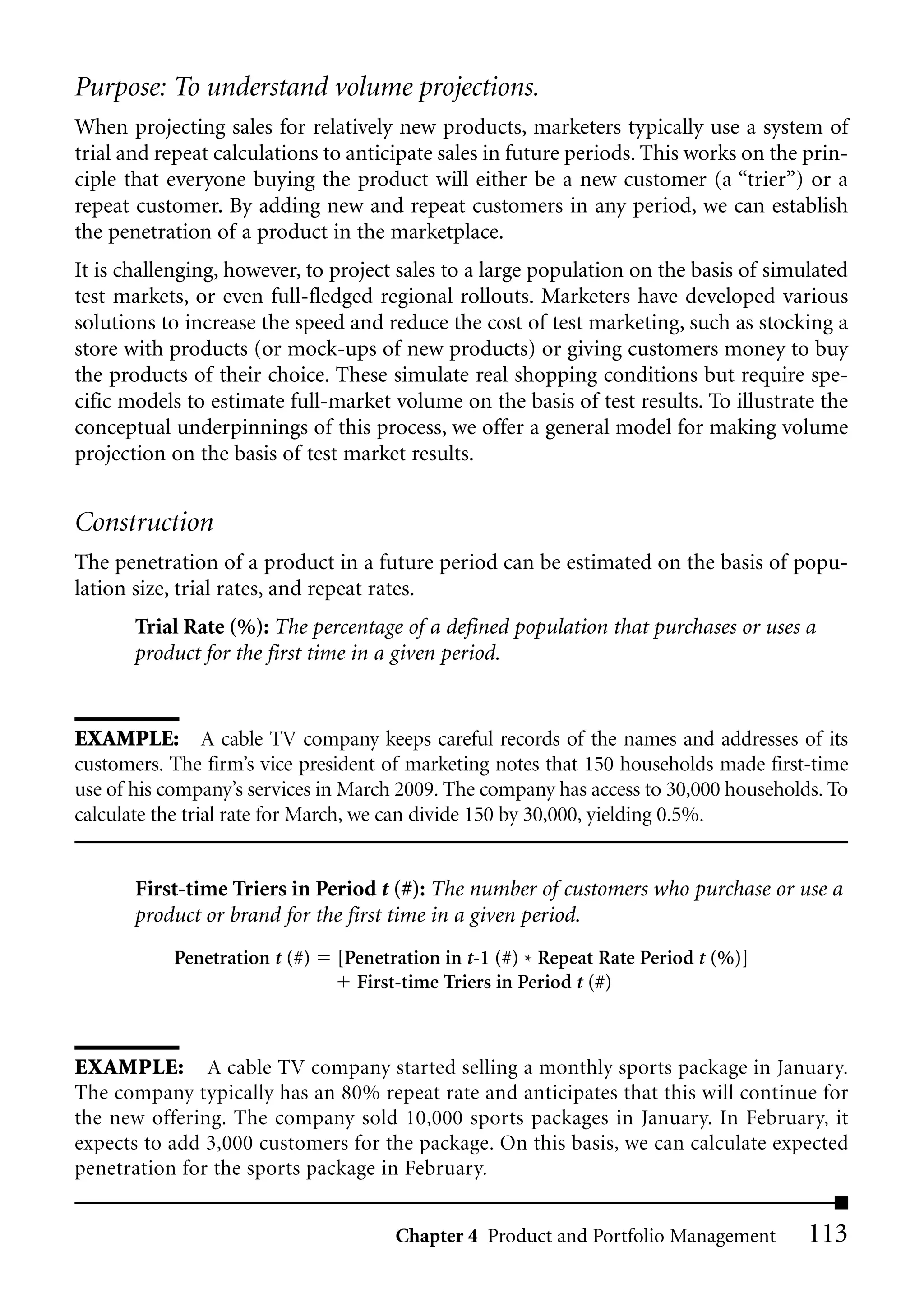 Purpose: To understand volume projections.
When projecting sales for relatively new products, marketers typically use a system of
trial and repeat calculations to anticipate sales in future periods. This works on the prin-
ciple that everyone buying the product will either be a new customer (a “trier”) or a
repeat customer. By adding new and repeat customers in any period, we can establish
the penetration of a product in the marketplace.
It is challenging, however, to project sales to a large population on the basis of simulated
test markets, or even full-fledged regional rollouts. Marketers have developed various
solutions to increase the speed and reduce the cost of test marketing, such as stocking a
store with products (or mock-ups of new products) or giving customers money to buy
the products of their choice. These simulate real shopping conditions but require spe-
cific models to estimate full-market volume on the basis of test results. To illustrate the
conceptual underpinnings of this process, we offer a general model for making volume
projection on the basis of test market results.


Construction
The penetration of a product in a future period can be estimated on the basis of popu-
lation size, trial rates, and repeat rates.
       Trial Rate (%): The percentage of a defined population that purchases or uses a
       product for the first time in a given period.


EXAMPLE: A cable TV company keeps careful records of the names and addresses of its
customers. The firm’s vice president of marketing notes that 150 households made first-time
use of his company’s services in March 2009. The company has access to 30,000 households. To
calculate the trial rate for March, we can divide 150 by 30,000, yielding 0.5%.


       First-time Triers in Period t (#): The number of customers who purchase or use a
       product or brand for the first time in a given period.
           Penetration t (#)   [Penetration in t-1 (#) * Repeat Rate Period t (%)]
                                 First-time Triers in Period t (#)



EXAMPLE: A cable TV company started selling a monthly sports package in January.
The company typically has an 80% repeat rate and anticipates that this will continue for
the new offering. The company sold 10,000 sports packages in January. In February, it
expects to add 3,000 customers for the package. On this basis, we can calculate expected
penetration for the sports package in February.


                                      Chapter 4 Product and Portfolio Management       113
 
