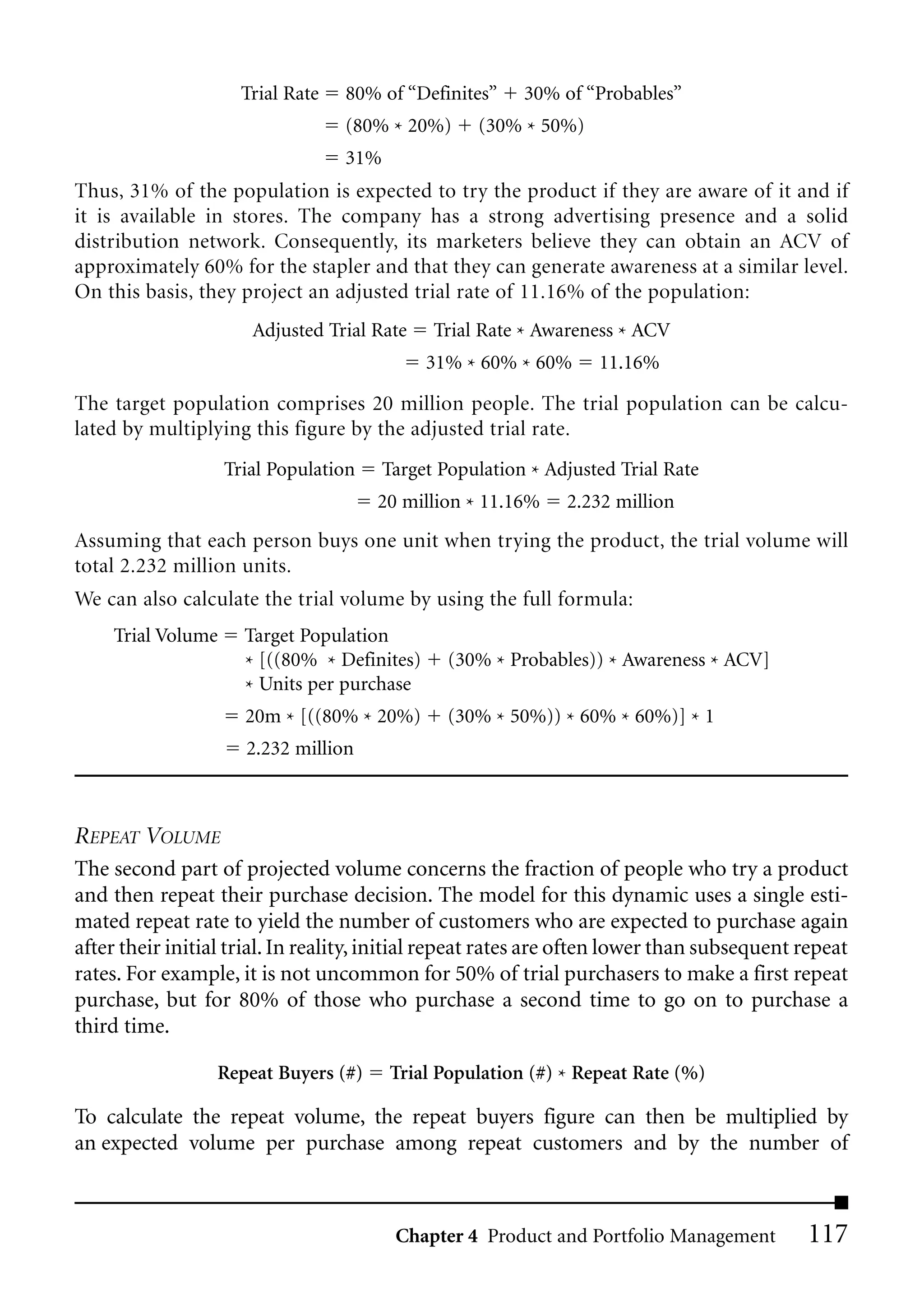 Trial Rate   80% of “Definites”     30% of “Probables”
                                  (80% * 20%)      (30% * 50%)
                                  31%
Thus, 31% of the population is expected to try the product if they are aware of it and if
it is available in stores. The company has a strong advertising presence and a solid
distribution network. Consequently, its marketers believe they can obtain an ACV of
approximately 60% for the stapler and that they can generate awareness at a similar level.
On this basis, they project an adjusted trial rate of 11.16% of the population:
                      Adjusted Trial Rate     Trial Rate * Awareness * ACV
                                             31% * 60% * 60%      11.16%

The target population comprises 20 million people. The trial population can be calcu-
lated by multiplying this figure by the adjusted trial rate.
                   Trial Population     Target Population * Adjusted Trial Rate
                                      20 million * 11.16%     2.232 million
Assuming that each person buys one unit when trying the product, the trial volume will
total 2.232 million units.
We can also calculate the trial volume by using the full formula:
    Trial Volume     Target Population
                     * [((80% * Definites)      (30% * Probables)) * Awareness * ACV]
                     * Units per purchase
                     20m * [((80% * 20%)        (30% * 50%)) * 60% * 60%)] * 1
                     2.232 million



REPEAT VOLUME
The second part of projected volume concerns the fraction of people who try a product
and then repeat their purchase decision. The model for this dynamic uses a single esti-
mated repeat rate to yield the number of customers who are expected to purchase again
after their initial trial. In reality, initial repeat rates are often lower than subsequent repeat
rates. For example, it is not uncommon for 50% of trial purchasers to make a first repeat
purchase, but for 80% of those who purchase a second time to go on to purchase a
third time.

                  Repeat Buyers (#)     Trial Population (#) * Repeat Rate (%)

To calculate the repeat volume, the repeat buyers figure can then be multiplied by
an expected volume per purchase among repeat customers and by the number of



                                         Chapter 4 Product and Portfolio Management         117
 