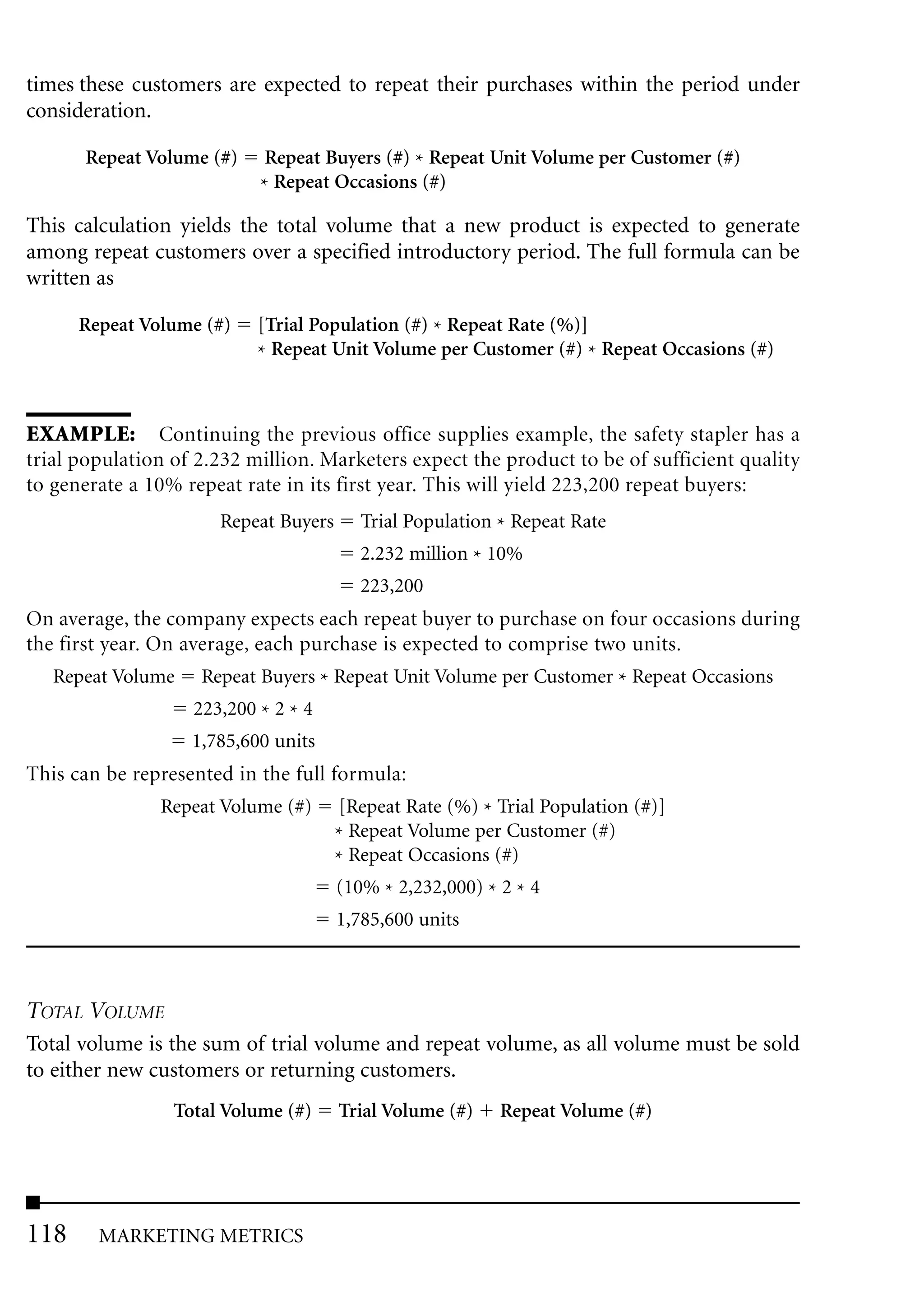 times these customers are expected to repeat their purchases within the period under
consideration.

      Repeat Volume (#)     Repeat Buyers (#) * Repeat Unit Volume per Customer (#)
                           * Repeat Occasions (#)

This calculation yields the total volume that a new product is expected to generate
among repeat customers over a specified introductory period. The full formula can be
written as

      Repeat Volume (#)    [Trial Population (#) * Repeat Rate (%)]
                           * Repeat Unit Volume per Customer (#) * Repeat Occasions (#)



EXAMPLE: Continuing the previous office supplies example, the safety stapler has a
trial population of 2.232 million. Marketers expect the product to be of sufficient quality
to generate a 10% repeat rate in its first year. This will yield 223,200 repeat buyers:
                      Repeat Buyers      Trial Population * Repeat Rate
                                         2.232 million * 10%
                                         223,200
On average, the company expects each repeat buyer to purchase on four occasions during
the first year. On average, each purchase is expected to comprise two units.
   Repeat Volume    Repeat Buyers * Repeat Unit Volume per Customer * Repeat Occasions
                   223,200 * 2 * 4
                   1,785,600 units
This can be represented in the full formula:
               Repeat Volume (#)      [Repeat Rate (%) * Trial Population (#)]
                                      * Repeat Volume per Customer (#)
                                      * Repeat Occasions (#)
                                      (10% * 2,232,000) * 2 * 4
                                      1,785,600 units



TOTAL VOLUME
Total volume is the sum of trial volume and repeat volume, as all volume must be sold
to either new customers or returning customers.
                 Total Volume (#)     Trial Volume (#)    Repeat Volume (#)




118     MARKETING METRICS
 