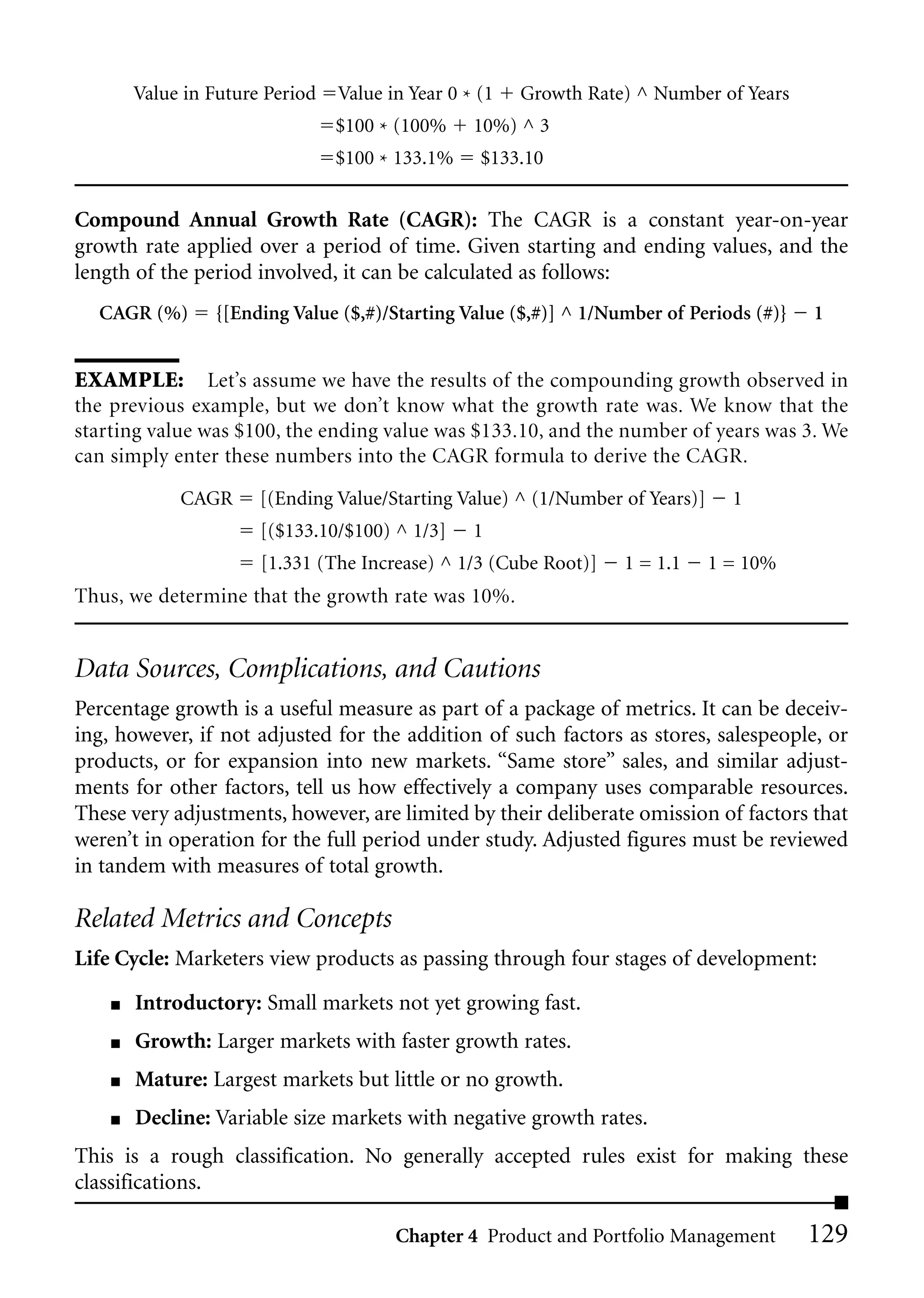 Value in Future Period   Value in Year 0 * (1   Growth Rate) ^ Number of Years
                                 $100 * (100%     10%) ^ 3
                                 $100 * 133.1%     $133.10


Compound Annual Growth Rate (CAGR): The CAGR is a constant year-on-year
growth rate applied over a period of time. Given starting and ending values, and the
length of the period involved, it can be calculated as follows:
  CAGR (%)       {[Ending Value ($,#)/Starting Value ($,#)] ^ 1/Number of Periods (#)}   1


EXAMPLE: Let’s assume we have the results of the compounding growth observed in
the previous example, but we don’t know what the growth rate was. We know that the
starting value was $100, the ending value was $133.10, and the number of years was 3. We
can simply enter these numbers into the CAGR formula to derive the CAGR.

             CAGR      [(Ending Value/Starting Value) ^ (1/Number of Years)]     1
                       [($133.10/$100) ^ 1/3]     1
                       [1.331 (The Increase) ^ 1/3 (Cube Root)]    1 = 1.1     1 = 10%
Thus, we determine that the growth rate was 10%.


Data Sources, Complications, and Cautions
Percentage growth is a useful measure as part of a package of metrics. It can be deceiv-
ing, however, if not adjusted for the addition of such factors as stores, salespeople, or
products, or for expansion into new markets. “Same store” sales, and similar adjust-
ments for other factors, tell us how effectively a company uses comparable resources.
These very adjustments, however, are limited by their deliberate omission of factors that
weren’t in operation for the full period under study. Adjusted figures must be reviewed
in tandem with measures of total growth.

Related Metrics and Concepts
Life Cycle: Marketers view products as passing through four stages of development:

    ■   Introductory: Small markets not yet growing fast.
    ■   Growth: Larger markets with faster growth rates.
    ■   Mature: Largest markets but little or no growth.
    ■   Decline: Variable size markets with negative growth rates.
This is a rough classification. No generally accepted rules exist for making these
classifications.

                                        Chapter 4 Product and Portfolio Management       129
 