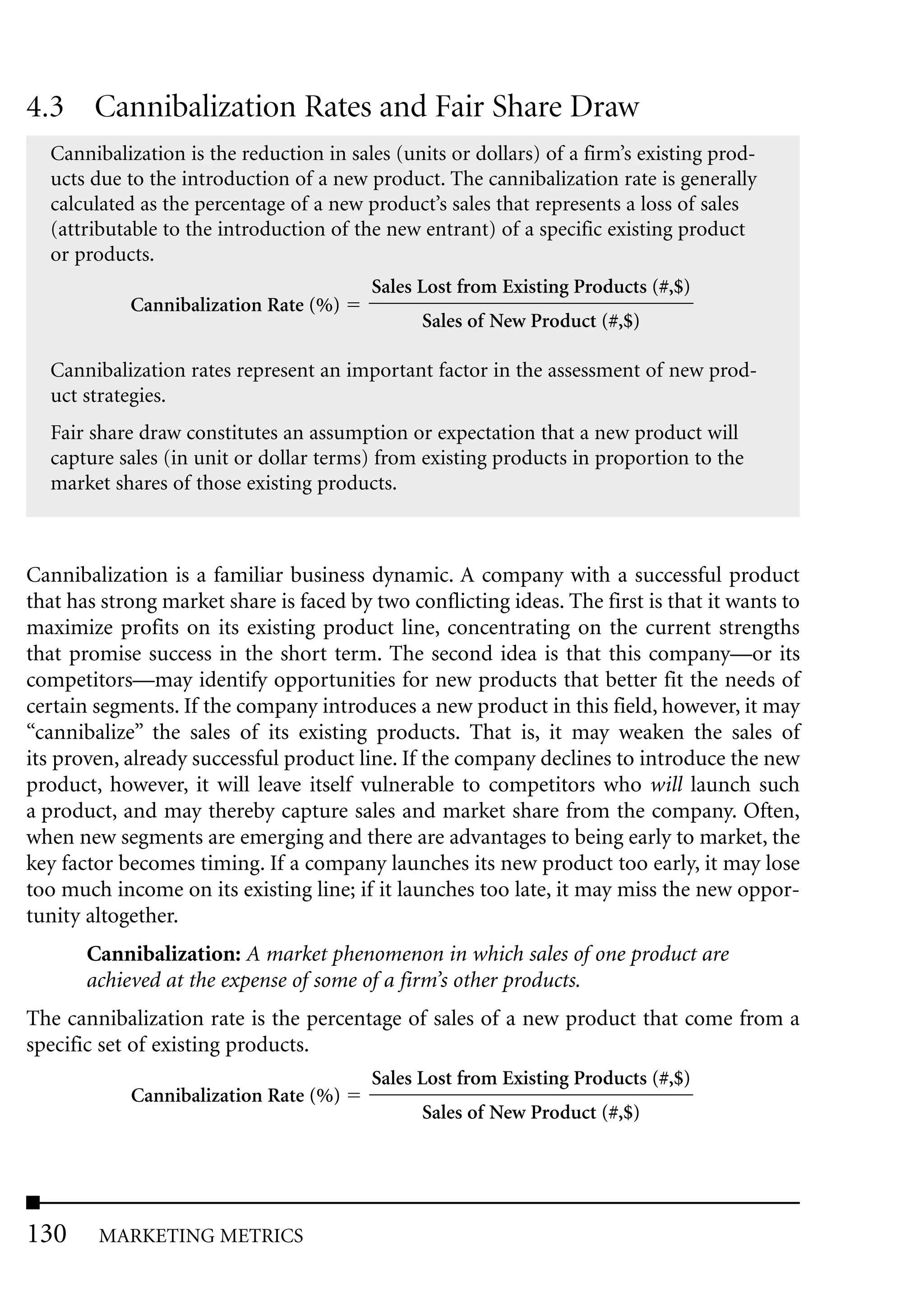 4.3 Cannibalization Rates and Fair Share Draw
  Cannibalization is the reduction in sales (units or dollars) of a firm’s existing prod-
  ucts due to the introduction of a new product. The cannibalization rate is generally
  calculated as the percentage of a new product’s sales that represents a loss of sales
  (attributable to the introduction of the new entrant) of a specific existing product
  or products.
                                         Sales Lost from Existing Products (#,$)
            Cannibalization Rate (%)
                                               Sales of New Product (#,$)

  Cannibalization rates represent an important factor in the assessment of new prod-
  uct strategies.
  Fair share draw constitutes an assumption or expectation that a new product will
  capture sales (in unit or dollar terms) from existing products in proportion to the
  market shares of those existing products.



Cannibalization is a familiar business dynamic. A company with a successful product
that has strong market share is faced by two conflicting ideas. The first is that it wants to
maximize profits on its existing product line, concentrating on the current strengths
that promise success in the short term. The second idea is that this company—or its
competitors—may identify opportunities for new products that better fit the needs of
certain segments. If the company introduces a new product in this field, however, it may
“cannibalize” the sales of its existing products. That is, it may weaken the sales of
its proven, already successful product line. If the company declines to introduce the new
product, however, it will leave itself vulnerable to competitors who will launch such
a product, and may thereby capture sales and market share from the company. Often,
when new segments are emerging and there are advantages to being early to market, the
key factor becomes timing. If a company launches its new product too early, it may lose
too much income on its existing line; if it launches too late, it may miss the new oppor-
tunity altogether.
       Cannibalization: A market phenomenon in which sales of one product are
       achieved at the expense of some of a firm’s other products.
The cannibalization rate is the percentage of sales of a new product that come from a
specific set of existing products.
                                         Sales Lost from Existing Products (#,$)
            Cannibalization Rate (%)
                                               Sales of New Product (#,$)




130     MARKETING METRICS
 