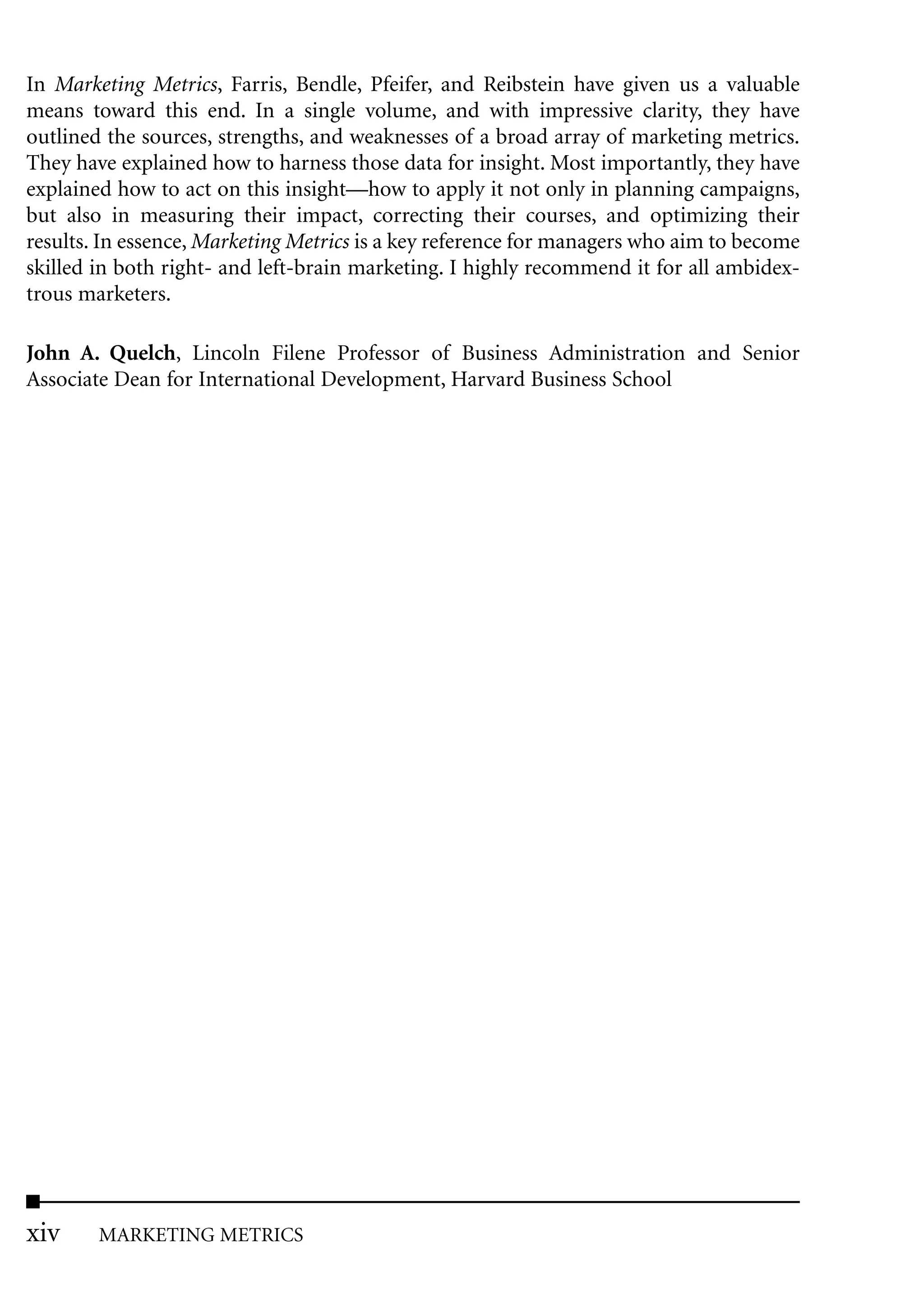 In Marketing Metrics, Farris, Bendle, Pfeifer, and Reibstein have given us a valuable
means toward this end. In a single volume, and with impressive clarity, they have
outlined the sources, strengths, and weaknesses of a broad array of marketing metrics.
They have explained how to harness those data for insight. Most importantly, they have
explained how to act on this insight—how to apply it not only in planning campaigns,
but also in measuring their impact, correcting their courses, and optimizing their
results. In essence, Marketing Metrics is a key reference for managers who aim to become
skilled in both right- and left-brain marketing. I highly recommend it for all ambidex-
trous marketers.

John A. Quelch, Lincoln Filene Professor of Business Administration and Senior
Associate Dean for International Development, Harvard Business School




xiv     MARKETING METRICS
 