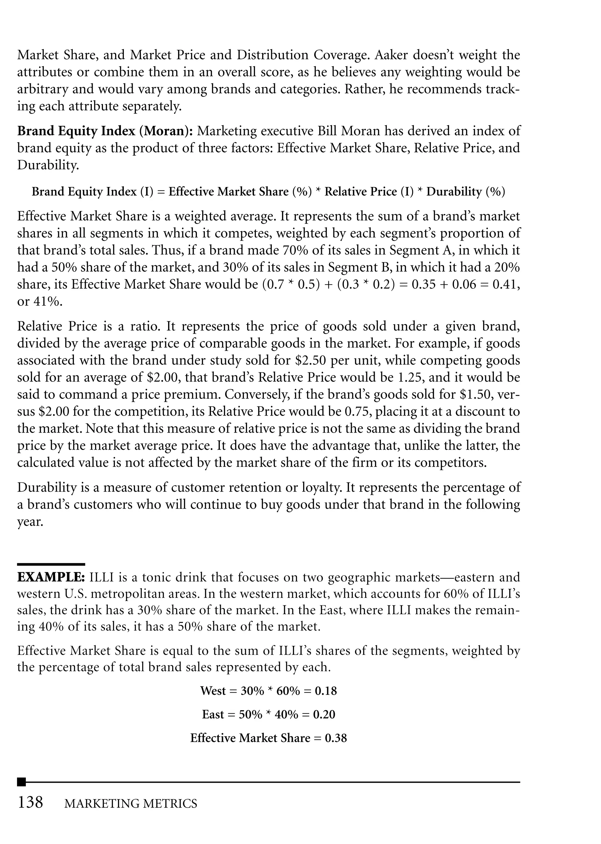 Market Share, and Market Price and Distribution Coverage. Aaker doesn’t weight the
attributes or combine them in an overall score, as he believes any weighting would be
arbitrary and would vary among brands and categories. Rather, he recommends track-
ing each attribute separately.
Brand Equity Index (Moran): Marketing executive Bill Moran has derived an index of
brand equity as the product of three factors: Effective Market Share, Relative Price, and
Durability.
  Brand Equity Index (I) = Effective Market Share (%) * Relative Price (I) * Durability (%)
Effective Market Share is a weighted average. It represents the sum of a brand’s market
shares in all segments in which it competes, weighted by each segment’s proportion of
that brand’s total sales. Thus, if a brand made 70% of its sales in Segment A, in which it
had a 50% share of the market, and 30% of its sales in Segment B, in which it had a 20%
share, its Effective Market Share would be (0.7 * 0.5) + (0.3 * 0.2) = 0.35 + 0.06 = 0.41,
or 41%.
Relative Price is a ratio. It represents the price of goods sold under a given brand,
divided by the average price of comparable goods in the market. For example, if goods
associated with the brand under study sold for $2.50 per unit, while competing goods
sold for an average of $2.00, that brand’s Relative Price would be 1.25, and it would be
said to command a price premium. Conversely, if the brand’s goods sold for $1.50, ver-
sus $2.00 for the competition, its Relative Price would be 0.75, placing it at a discount to
the market. Note that this measure of relative price is not the same as dividing the brand
price by the market average price. It does have the advantage that, unlike the latter, the
calculated value is not affected by the market share of the firm or its competitors.
Durability is a measure of customer retention or loyalty. It represents the percentage of
a brand’s customers who will continue to buy goods under that brand in the following
year.


EXAMPLE: ILLI is a tonic drink that focuses on two geographic markets—eastern and
western U.S. metropolitan areas. In the western market, which accounts for 60% of ILLI’s
sales, the drink has a 30% share of the market. In the East, where ILLI makes the remain-
ing 40% of its sales, it has a 50% share of the market.
Effective Market Share is equal to the sum of ILLI’s shares of the segments, weighted by
the percentage of total brand sales represented by each.
                                 West = 30% * 60% = 0.18
                                 East = 50% * 40% = 0.20
                               Effective Market Share = 0.38




138     MARKETING METRICS
 