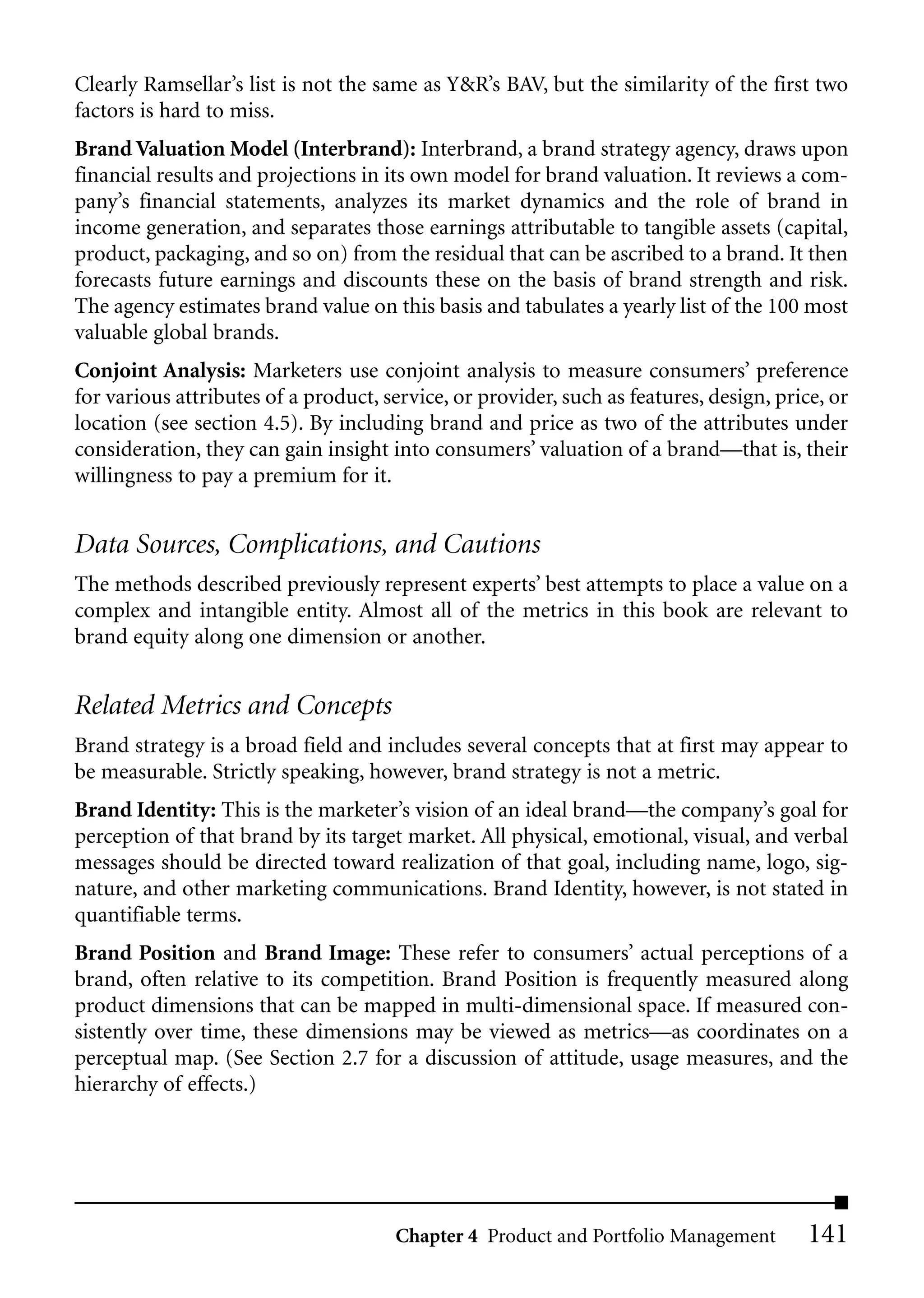 Clearly Ramsellar’s list is not the same as Y&R’s BAV, but the similarity of the first two
factors is hard to miss.
Brand Valuation Model (Interbrand): Interbrand, a brand strategy agency, draws upon
financial results and projections in its own model for brand valuation. It reviews a com-
pany’s financial statements, analyzes its market dynamics and the role of brand in
income generation, and separates those earnings attributable to tangible assets (capital,
product, packaging, and so on) from the residual that can be ascribed to a brand. It then
forecasts future earnings and discounts these on the basis of brand strength and risk.
The agency estimates brand value on this basis and tabulates a yearly list of the 100 most
valuable global brands.
Conjoint Analysis: Marketers use conjoint analysis to measure consumers’ preference
for various attributes of a product, service, or provider, such as features, design, price, or
location (see section 4.5). By including brand and price as two of the attributes under
consideration, they can gain insight into consumers’ valuation of a brand—that is, their
willingness to pay a premium for it.


Data Sources, Complications, and Cautions
The methods described previously represent experts’ best attempts to place a value on a
complex and intangible entity. Almost all of the metrics in this book are relevant to
brand equity along one dimension or another.


Related Metrics and Concepts
Brand strategy is a broad field and includes several concepts that at first may appear to
be measurable. Strictly speaking, however, brand strategy is not a metric.
Brand Identity: This is the marketer’s vision of an ideal brand—the company’s goal for
perception of that brand by its target market. All physical, emotional, visual, and verbal
messages should be directed toward realization of that goal, including name, logo, sig-
nature, and other marketing communications. Brand Identity, however, is not stated in
quantifiable terms.
Brand Position and Brand Image: These refer to consumers’ actual perceptions of a
brand, often relative to its competition. Brand Position is frequently measured along
product dimensions that can be mapped in multi-dimensional space. If measured con-
sistently over time, these dimensions may be viewed as metrics—as coordinates on a
perceptual map. (See Section 2.7 for a discussion of attitude, usage measures, and the
hierarchy of effects.)




                                      Chapter 4 Product and Portfolio Management         141
 