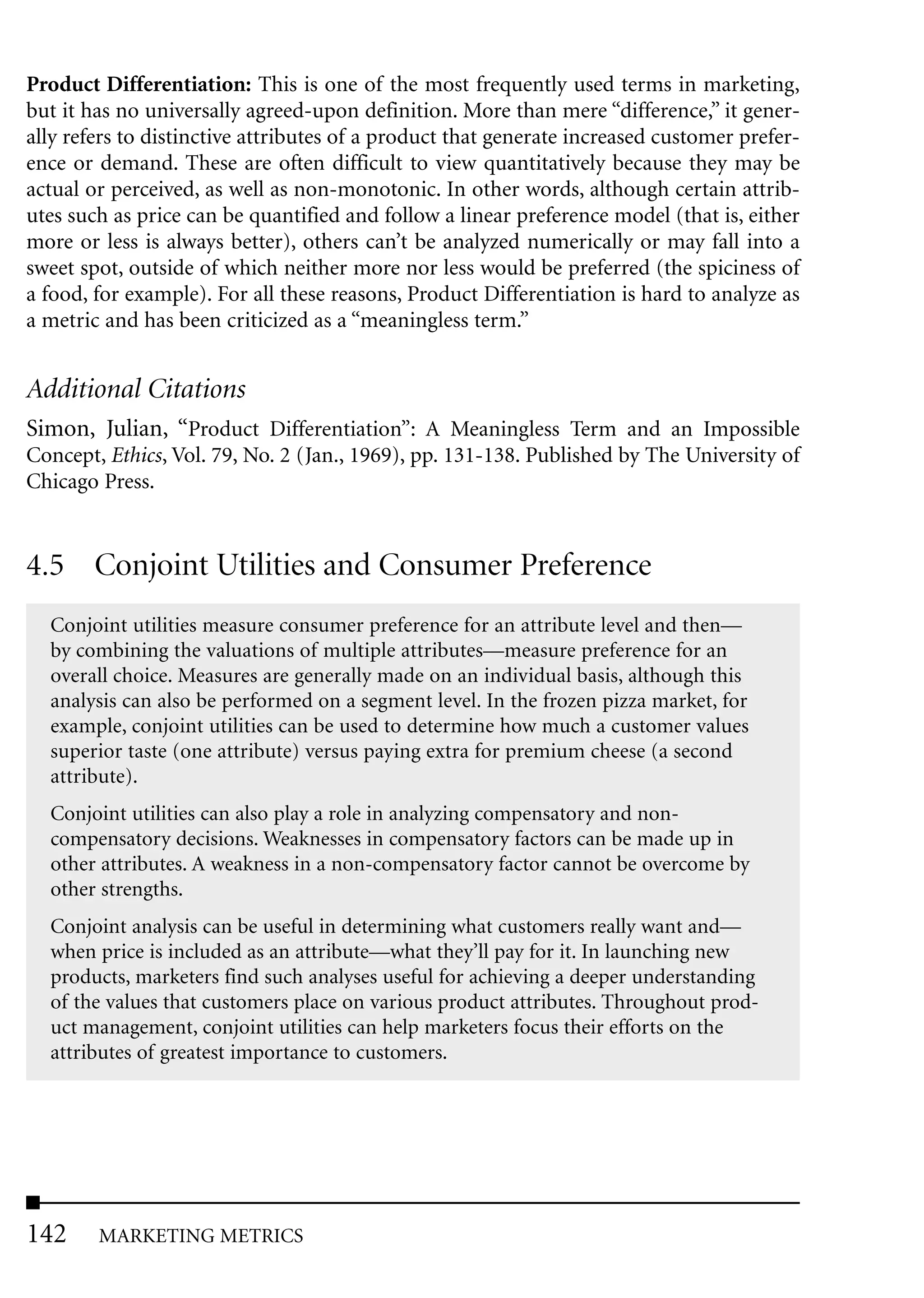 Product Differentiation: This is one of the most frequently used terms in marketing,
but it has no universally agreed-upon definition. More than mere “difference,” it gener-
ally refers to distinctive attributes of a product that generate increased customer prefer-
ence or demand. These are often difficult to view quantitatively because they may be
actual or perceived, as well as non-monotonic. In other words, although certain attrib-
utes such as price can be quantified and follow a linear preference model (that is, either
more or less is always better), others can’t be analyzed numerically or may fall into a
sweet spot, outside of which neither more nor less would be preferred (the spiciness of
a food, for example). For all these reasons, Product Differentiation is hard to analyze as
a metric and has been criticized as a “meaningless term.”


Additional Citations
Simon, Julian, “Product Differentiation”: A Meaningless Term and an Impossible
Concept, Ethics, Vol. 79, No. 2 (Jan., 1969), pp. 131-138. Published by The University of
Chicago Press.


4.5 Conjoint Utilities and Consumer Preference
  Conjoint utilities measure consumer preference for an attribute level and then—
  by combining the valuations of multiple attributes—measure preference for an
  overall choice. Measures are generally made on an individual basis, although this
  analysis can also be performed on a segment level. In the frozen pizza market, for
  example, conjoint utilities can be used to determine how much a customer values
  superior taste (one attribute) versus paying extra for premium cheese (a second
  attribute).
  Conjoint utilities can also play a role in analyzing compensatory and non-
  compensatory decisions. Weaknesses in compensatory factors can be made up in
  other attributes. A weakness in a non-compensatory factor cannot be overcome by
  other strengths.
  Conjoint analysis can be useful in determining what customers really want and—
  when price is included as an attribute—what they’ll pay for it. In launching new
  products, marketers find such analyses useful for achieving a deeper understanding
  of the values that customers place on various product attributes. Throughout prod-
  uct management, conjoint utilities can help marketers focus their efforts on the
  attributes of greatest importance to customers.




142     MARKETING METRICS
 