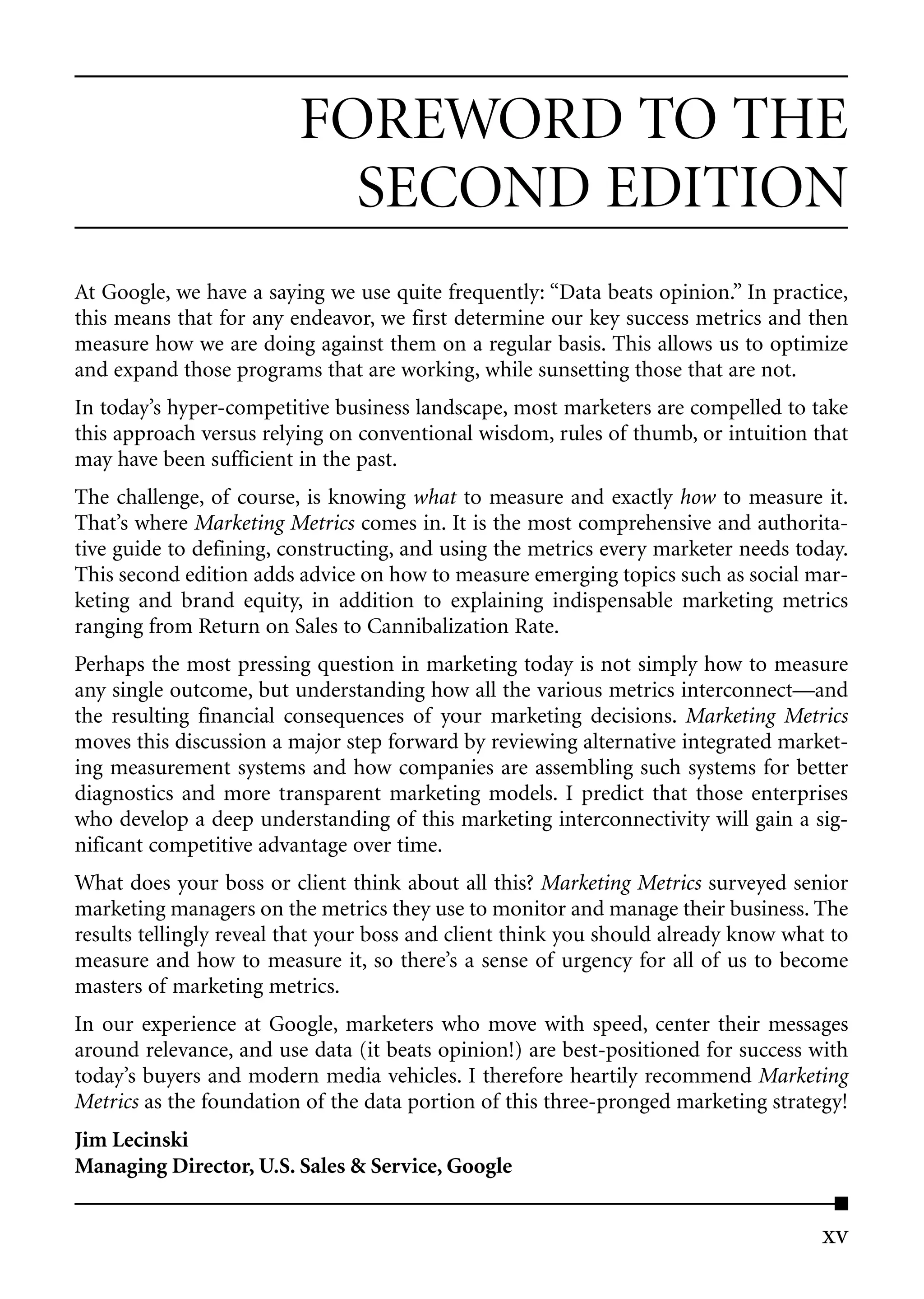 FOREWORD TO THE
                           SECOND EDITION
At Google, we have a saying we use quite frequently: “Data beats opinion.” In practice,
this means that for any endeavor, we first determine our key success metrics and then
measure how we are doing against them on a regular basis. This allows us to optimize
and expand those programs that are working, while sunsetting those that are not.
In today’s hyper-competitive business landscape, most marketers are compelled to take
this approach versus relying on conventional wisdom, rules of thumb, or intuition that
may have been sufficient in the past.
The challenge, of course, is knowing what to measure and exactly how to measure it.
That’s where Marketing Metrics comes in. It is the most comprehensive and authorita-
tive guide to defining, constructing, and using the metrics every marketer needs today.
This second edition adds advice on how to measure emerging topics such as social mar-
keting and brand equity, in addition to explaining indispensable marketing metrics
ranging from Return on Sales to Cannibalization Rate.
Perhaps the most pressing question in marketing today is not simply how to measure
any single outcome, but understanding how all the various metrics interconnect—and
the resulting financial consequences of your marketing decisions. Marketing Metrics
moves this discussion a major step forward by reviewing alternative integrated market-
ing measurement systems and how companies are assembling such systems for better
diagnostics and more transparent marketing models. I predict that those enterprises
who develop a deep understanding of this marketing interconnectivity will gain a sig-
nificant competitive advantage over time.
What does your boss or client think about all this? Marketing Metrics surveyed senior
marketing managers on the metrics they use to monitor and manage their business. The
results tellingly reveal that your boss and client think you should already know what to
measure and how to measure it, so there’s a sense of urgency for all of us to become
masters of marketing metrics.
In our experience at Google, marketers who move with speed, center their messages
around relevance, and use data (it beats opinion!) are best-positioned for success with
today’s buyers and modern media vehicles. I therefore heartily recommend Marketing
Metrics as the foundation of the data portion of this three-pronged marketing strategy!
Jim Lecinski
Managing Director, U.S. Sales & Service, Google


                                                                                     xv
 