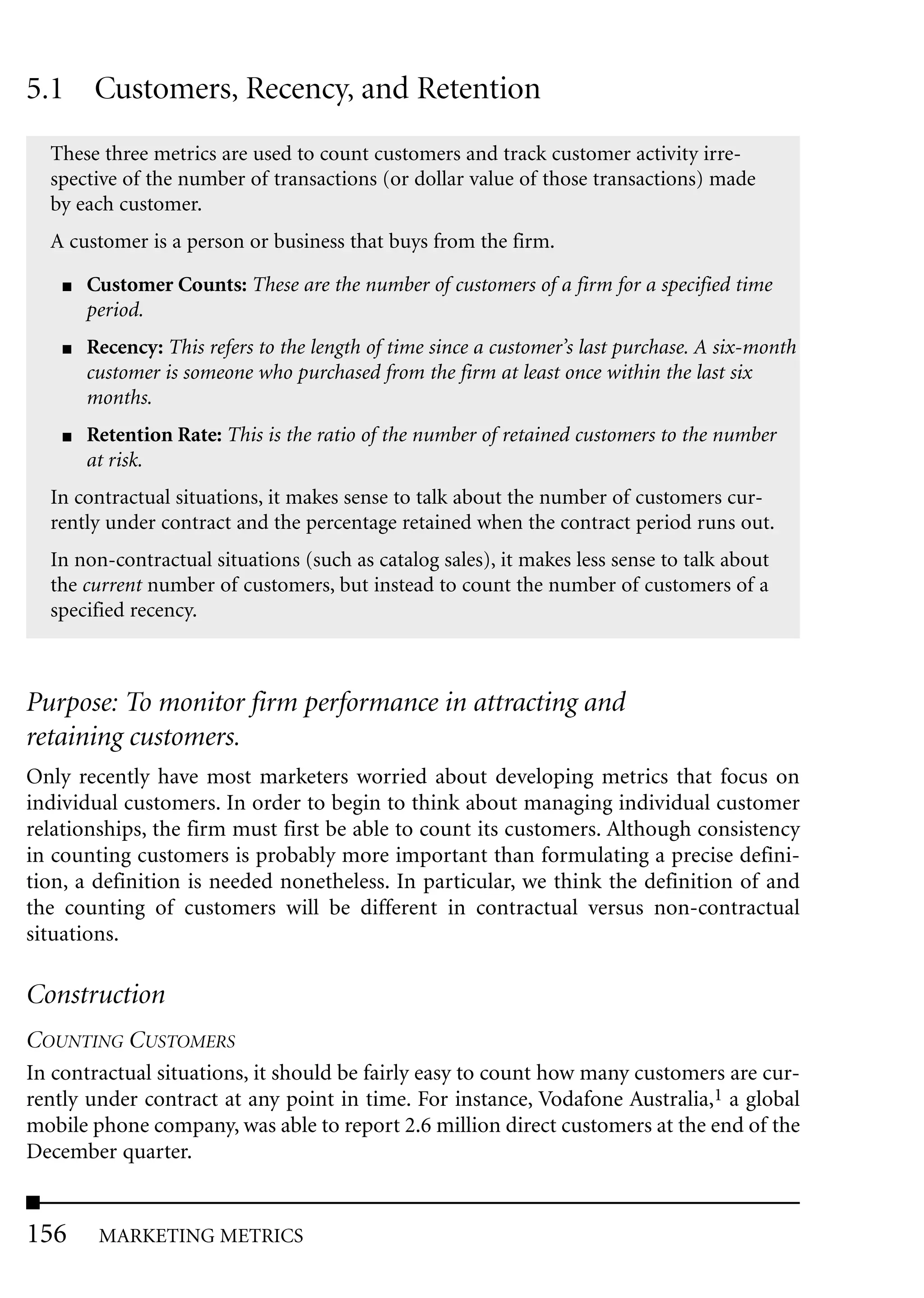 5.1 Customers, Recency, and Retention
  These three metrics are used to count customers and track customer activity irre-
  spective of the number of transactions (or dollar value of those transactions) made
  by each customer.
  A customer is a person or business that buys from the firm.

    ■   Customer Counts: These are the number of customers of a firm for a specified time
        period.
    ■   Recency: This refers to the length of time since a customer’s last purchase. A six-month
        customer is someone who purchased from the firm at least once within the last six
        months.
    ■   Retention Rate: This is the ratio of the number of retained customers to the number
        at risk.
  In contractual situations, it makes sense to talk about the number of customers cur-
  rently under contract and the percentage retained when the contract period runs out.
  In non-contractual situations (such as catalog sales), it makes less sense to talk about
  the current number of customers, but instead to count the number of customers of a
  specified recency.



Purpose: To monitor firm performance in attracting and
retaining customers.
Only recently have most marketers worried about developing metrics that focus on
individual customers. In order to begin to think about managing individual customer
relationships, the firm must first be able to count its customers. Although consistency
in counting customers is probably more important than formulating a precise defini-
tion, a definition is needed nonetheless. In particular, we think the definition of and
the counting of customers will be different in contractual versus non-contractual
situations.

Construction
COUNTING CUSTOMERS
In contractual situations, it should be fairly easy to count how many customers are cur-
rently under contract at any point in time. For instance, Vodafone Australia,1 a global
mobile phone company, was able to report 2.6 million direct customers at the end of the
December quarter.


156      MARKETING METRICS
 