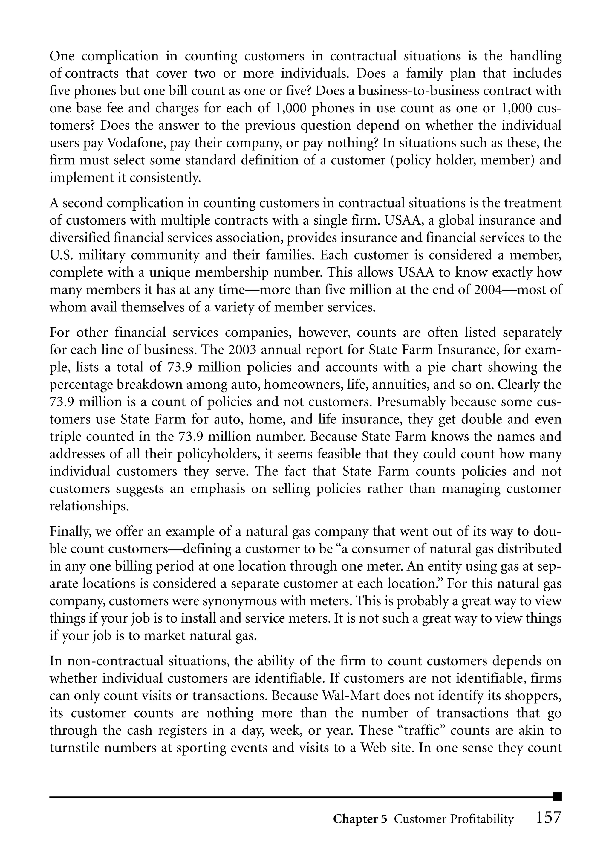 One complication in counting customers in contractual situations is the handling
of contracts that cover two or more individuals. Does a family plan that includes
five phones but one bill count as one or five? Does a business-to-business contract with
one base fee and charges for each of 1,000 phones in use count as one or 1,000 cus-
tomers? Does the answer to the previous question depend on whether the individual
users pay Vodafone, pay their company, or pay nothing? In situations such as these, the
firm must select some standard definition of a customer (policy holder, member) and
implement it consistently.
A second complication in counting customers in contractual situations is the treatment
of customers with multiple contracts with a single firm. USAA, a global insurance and
diversified financial services association, provides insurance and financial services to the
U.S. military community and their families. Each customer is considered a member,
complete with a unique membership number. This allows USAA to know exactly how
many members it has at any time—more than five million at the end of 2004—most of
whom avail themselves of a variety of member services.
For other financial services companies, however, counts are often listed separately
for each line of business. The 2003 annual report for State Farm Insurance, for exam-
ple, lists a total of 73.9 million policies and accounts with a pie chart showing the
percentage breakdown among auto, homeowners, life, annuities, and so on. Clearly the
73.9 million is a count of policies and not customers. Presumably because some cus-
tomers use State Farm for auto, home, and life insurance, they get double and even
triple counted in the 73.9 million number. Because State Farm knows the names and
addresses of all their policyholders, it seems feasible that they could count how many
individual customers they serve. The fact that State Farm counts policies and not
customers suggests an emphasis on selling policies rather than managing customer
relationships.
Finally, we offer an example of a natural gas company that went out of its way to dou-
ble count customers—defining a customer to be “a consumer of natural gas distributed
in any one billing period at one location through one meter. An entity using gas at sep-
arate locations is considered a separate customer at each location.” For this natural gas
company, customers were synonymous with meters. This is probably a great way to view
things if your job is to install and service meters. It is not such a great way to view things
if your job is to market natural gas.
In non-contractual situations, the ability of the firm to count customers depends on
whether individual customers are identifiable. If customers are not identifiable, firms
can only count visits or transactions. Because Wal-Mart does not identify its shoppers,
its customer counts are nothing more than the number of transactions that go
through the cash registers in a day, week, or year. These “traffic” counts are akin to
turnstile numbers at sporting events and visits to a Web site. In one sense they count



                                                    Chapter 5 Customer Profitability     157
 