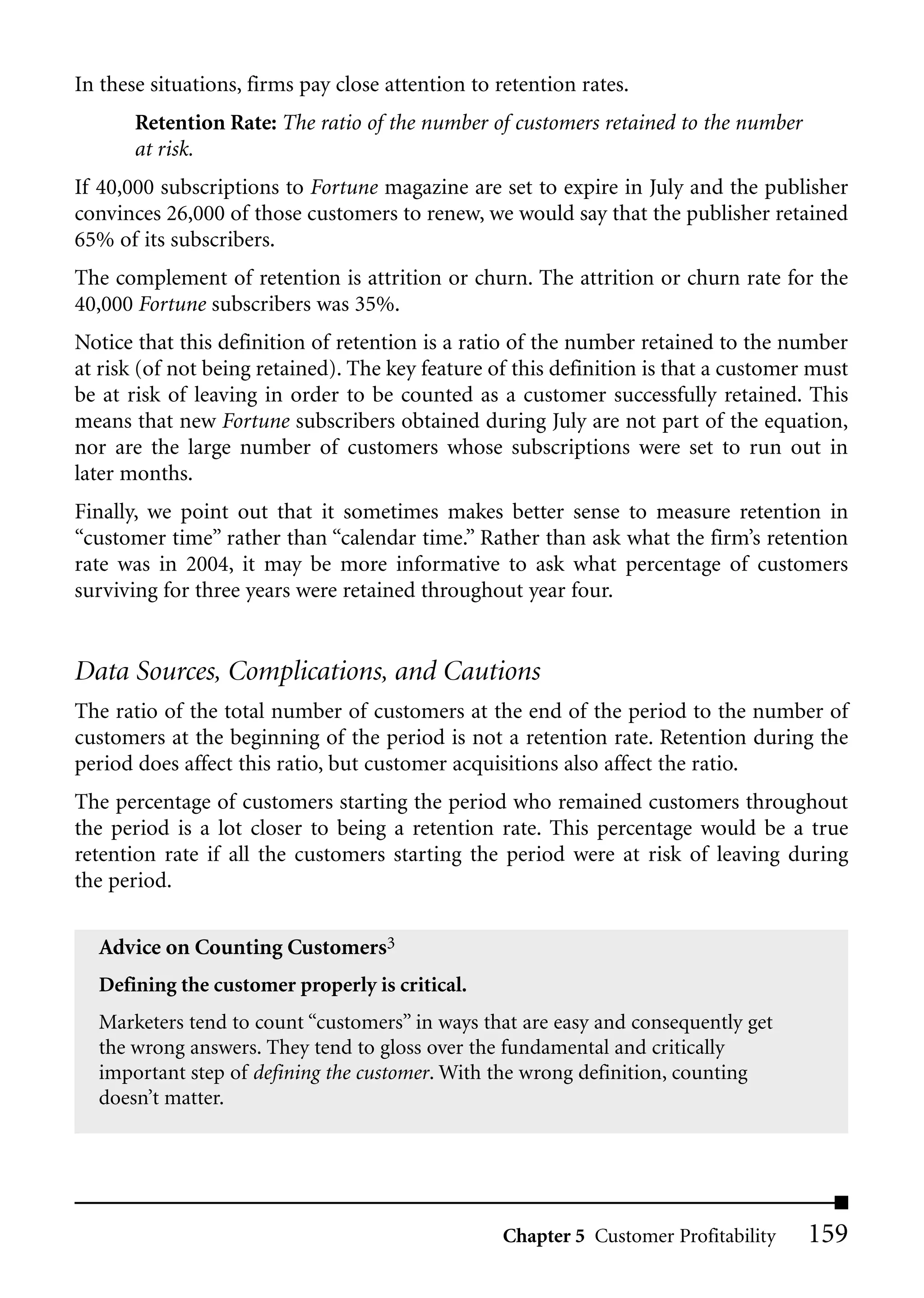 In these situations, firms pay close attention to retention rates.
       Retention Rate: The ratio of the number of customers retained to the number
       at risk.
If 40,000 subscriptions to Fortune magazine are set to expire in July and the publisher
convinces 26,000 of those customers to renew, we would say that the publisher retained
65% of its subscribers.
The complement of retention is attrition or churn. The attrition or churn rate for the
40,000 Fortune subscribers was 35%.
Notice that this definition of retention is a ratio of the number retained to the number
at risk (of not being retained). The key feature of this definition is that a customer must
be at risk of leaving in order to be counted as a customer successfully retained. This
means that new Fortune subscribers obtained during July are not part of the equation,
nor are the large number of customers whose subscriptions were set to run out in
later months.
Finally, we point out that it sometimes makes better sense to measure retention in
“customer time” rather than “calendar time.” Rather than ask what the firm’s retention
rate was in 2004, it may be more informative to ask what percentage of customers
surviving for three years were retained throughout year four.


Data Sources, Complications, and Cautions
The ratio of the total number of customers at the end of the period to the number of
customers at the beginning of the period is not a retention rate. Retention during the
period does affect this ratio, but customer acquisitions also affect the ratio.
The percentage of customers starting the period who remained customers throughout
the period is a lot closer to being a retention rate. This percentage would be a true
retention rate if all the customers starting the period were at risk of leaving during
the period.


  Advice on Counting Customers3
  Defining the customer properly is critical.
  Marketers tend to count “customers” in ways that are easy and consequently get
  the wrong answers. They tend to gloss over the fundamental and critically
  important step of defining the customer. With the wrong definition, counting
  doesn’t matter.




                                                  Chapter 5 Customer Profitability    159
 