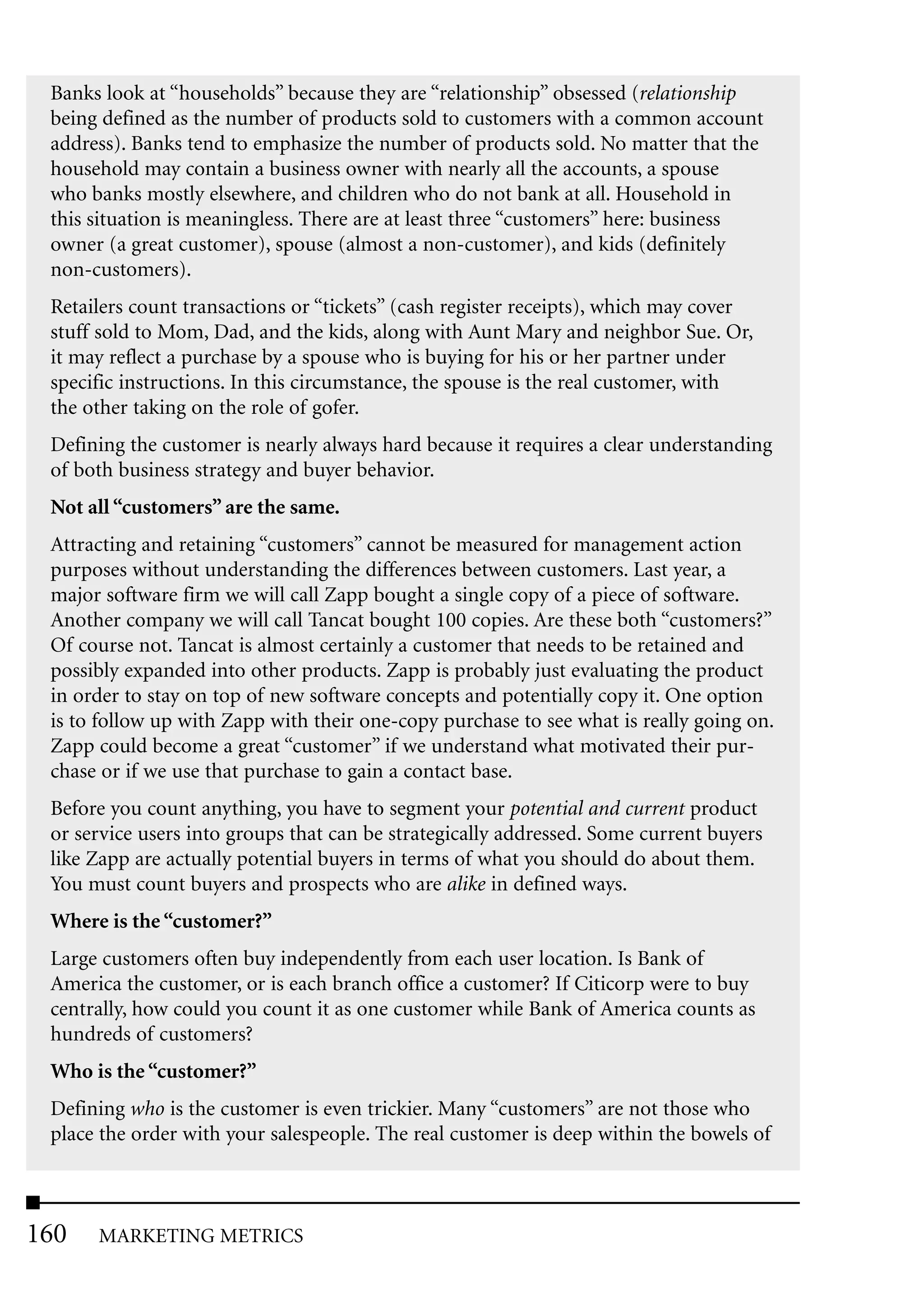 Banks look at “households” because they are “relationship” obsessed (relationship
 being defined as the number of products sold to customers with a common account
 address). Banks tend to emphasize the number of products sold. No matter that the
 household may contain a business owner with nearly all the accounts, a spouse
 who banks mostly elsewhere, and children who do not bank at all. Household in
 this situation is meaningless. There are at least three “customers” here: business
 owner (a great customer), spouse (almost a non-customer), and kids (definitely
 non-customers).
 Retailers count transactions or “tickets” (cash register receipts), which may cover
 stuff sold to Mom, Dad, and the kids, along with Aunt Mary and neighbor Sue. Or,
 it may reflect a purchase by a spouse who is buying for his or her partner under
 specific instructions. In this circumstance, the spouse is the real customer, with
 the other taking on the role of gofer.
 Defining the customer is nearly always hard because it requires a clear understanding
 of both business strategy and buyer behavior.
 Not all “customers” are the same.
 Attracting and retaining “customers” cannot be measured for management action
 purposes without understanding the differences between customers. Last year, a
 major software firm we will call Zapp bought a single copy of a piece of software.
 Another company we will call Tancat bought 100 copies. Are these both “customers?”
 Of course not. Tancat is almost certainly a customer that needs to be retained and
 possibly expanded into other products. Zapp is probably just evaluating the product
 in order to stay on top of new software concepts and potentially copy it. One option
 is to follow up with Zapp with their one-copy purchase to see what is really going on.
 Zapp could become a great “customer” if we understand what motivated their pur-
 chase or if we use that purchase to gain a contact base.
 Before you count anything, you have to segment your potential and current product
 or service users into groups that can be strategically addressed. Some current buyers
 like Zapp are actually potential buyers in terms of what you should do about them.
 You must count buyers and prospects who are alike in defined ways.
 Where is the “customer?”
 Large customers often buy independently from each user location. Is Bank of
 America the customer, or is each branch office a customer? If Citicorp were to buy
 centrally, how could you count it as one customer while Bank of America counts as
 hundreds of customers?
 Who is the “customer?”
 Defining who is the customer is even trickier. Many “customers” are not those who
 place the order with your salespeople. The real customer is deep within the bowels of



160   MARKETING METRICS
 