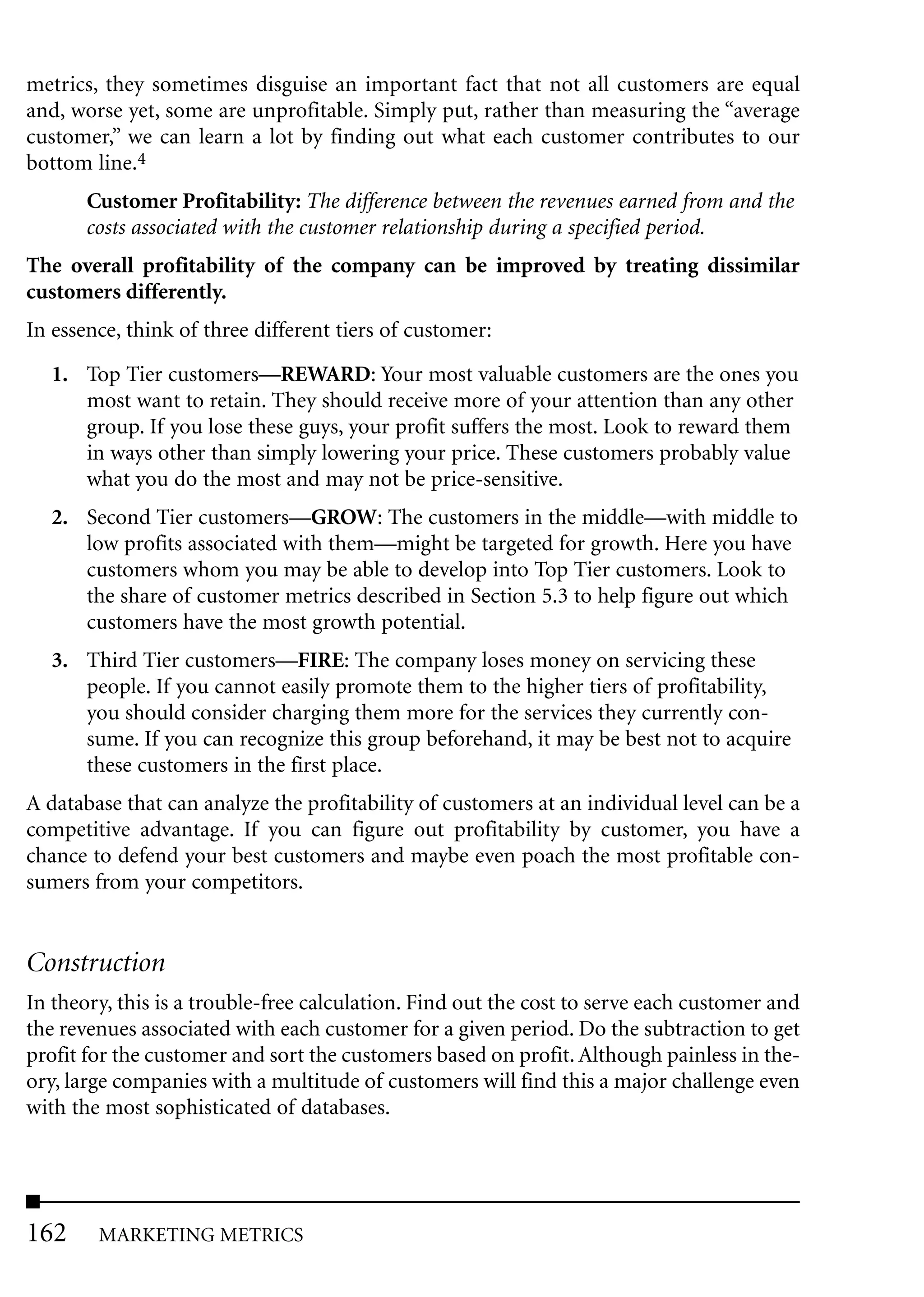 metrics, they sometimes disguise an important fact that not all customers are equal
and, worse yet, some are unprofitable. Simply put, rather than measuring the “average
customer,” we can learn a lot by finding out what each customer contributes to our
bottom line.4
       Customer Profitability: The difference between the revenues earned from and the
       costs associated with the customer relationship during a specified period.
The overall profitability of the company can be improved by treating dissimilar
customers differently.
In essence, think of three different tiers of customer:

   1. Top Tier customers—REWARD: Your most valuable customers are the ones you
      most want to retain. They should receive more of your attention than any other
      group. If you lose these guys, your profit suffers the most. Look to reward them
      in ways other than simply lowering your price. These customers probably value
      what you do the most and may not be price-sensitive.
   2. Second Tier customers—GROW: The customers in the middle—with middle to
      low profits associated with them—might be targeted for growth. Here you have
      customers whom you may be able to develop into Top Tier customers. Look to
      the share of customer metrics described in Section 5.3 to help figure out which
      customers have the most growth potential.
   3. Third Tier customers—FIRE: The company loses money on servicing these
      people. If you cannot easily promote them to the higher tiers of profitability,
      you should consider charging them more for the services they currently con-
      sume. If you can recognize this group beforehand, it may be best not to acquire
      these customers in the first place.
A database that can analyze the profitability of customers at an individual level can be a
competitive advantage. If you can figure out profitability by customer, you have a
chance to defend your best customers and maybe even poach the most profitable con-
sumers from your competitors.


Construction
In theory, this is a trouble-free calculation. Find out the cost to serve each customer and
the revenues associated with each customer for a given period. Do the subtraction to get
profit for the customer and sort the customers based on profit. Although painless in the-
ory, large companies with a multitude of customers will find this a major challenge even
with the most sophisticated of databases.




162     MARKETING METRICS
 