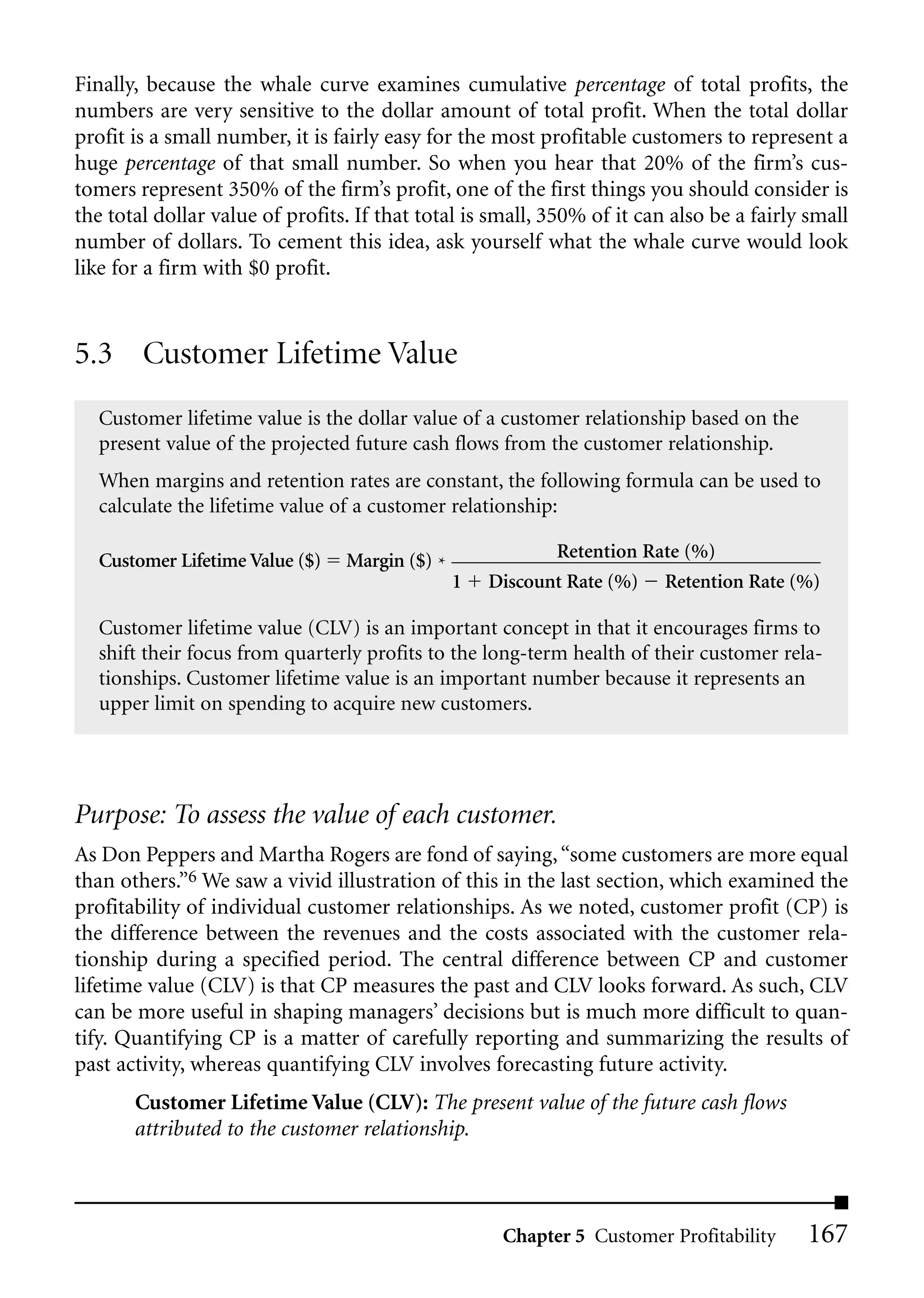Finally, because the whale curve examines cumulative percentage of total profits, the
numbers are very sensitive to the dollar amount of total profit. When the total dollar
profit is a small number, it is fairly easy for the most profitable customers to represent a
huge percentage of that small number. So when you hear that 20% of the firm’s cus-
tomers represent 350% of the firm’s profit, one of the first things you should consider is
the total dollar value of profits. If that total is small, 350% of it can also be a fairly small
number of dollars. To cement this idea, ask yourself what the whale curve would look
like for a firm with $0 profit.


5.3 Customer Lifetime Value
   Customer lifetime value is the dollar value of a customer relationship based on the
   present value of the projected future cash flows from the customer relationship.
   When margins and retention rates are constant, the following formula can be used to
   calculate the lifetime value of a customer relationship:

   Customer Lifetime Value ($)   Margin ($) *              Retention Rate (%)
                                                1   Discount Rate (%) Retention Rate (%)

   Customer lifetime value (CLV) is an important concept in that it encourages firms to
   shift their focus from quarterly profits to the long-term health of their customer rela-
   tionships. Customer lifetime value is an important number because it represents an
   upper limit on spending to acquire new customers.




Purpose: To assess the value of each customer.
As Don Peppers and Martha Rogers are fond of saying, “some customers are more equal
than others.”6 We saw a vivid illustration of this in the last section, which examined the
profitability of individual customer relationships. As we noted, customer profit (CP) is
the difference between the revenues and the costs associated with the customer rela-
tionship during a specified period. The central difference between CP and customer
lifetime value (CLV) is that CP measures the past and CLV looks forward. As such, CLV
can be more useful in shaping managers’ decisions but is much more difficult to quan-
tify. Quantifying CP is a matter of carefully reporting and summarizing the results of
past activity, whereas quantifying CLV involves forecasting future activity.
       Customer Lifetime Value (CLV): The present value of the future cash flows
       attributed to the customer relationship.



                                                     Chapter 5 Customer Profitability     167
 