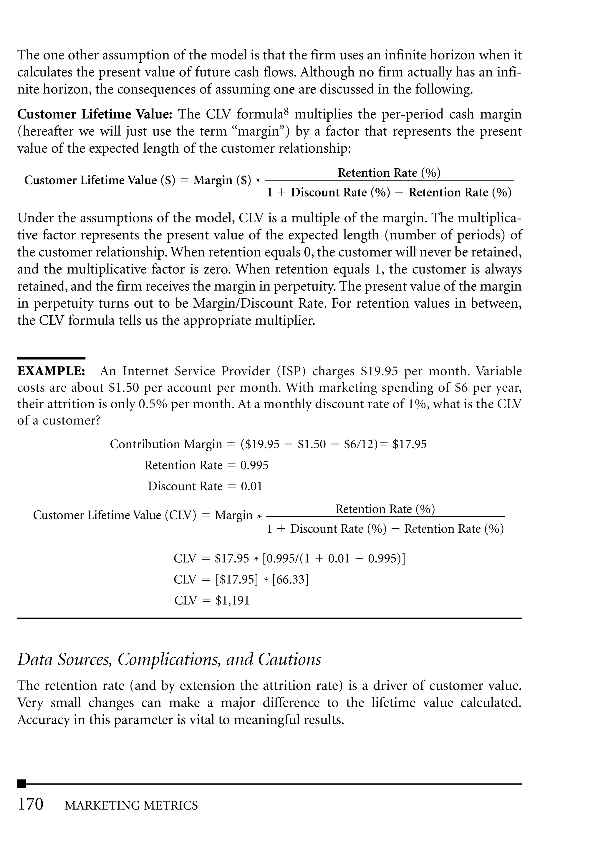 The one other assumption of the model is that the firm uses an infinite horizon when it
calculates the present value of future cash flows. Although no firm actually has an infi-
nite horizon, the consequences of assuming one are discussed in the following.
Customer Lifetime Value: The CLV formula8 multiplies the per-period cash margin
(hereafter we will just use the term “margin”) by a factor that represents the present
value of the expected length of the customer relationship:
                                                         Retention Rate (%)
 Customer Lifetime Value ($)   Margin ($) *
                                              1   Discount Rate (%) Retention Rate (%)
Under the assumptions of the model, CLV is a multiple of the margin. The multiplica-
tive factor represents the present value of the expected length (number of periods) of
the customer relationship. When retention equals 0, the customer will never be retained,
and the multiplicative factor is zero. When retention equals 1, the customer is always
retained, and the firm receives the margin in perpetuity. The present value of the margin
in perpetuity turns out to be Margin/Discount Rate. For retention values in between,
the CLV formula tells us the appropriate multiplier.


EXAMPLE: An Internet Service Provider (ISP) charges $19.95 per month. Variable
costs are about $1.50 per account per month. With marketing spending of $6 per year,
their attrition is only 0.5% per month. At a monthly discount rate of 1%, what is the CLV
of a customer?
                Contribution Margin    ($19.95     $1.50     $6 12)   $17.95
                      Retention Rate   0.995
                       Discount Rate   0.01

  Customer Lifetime Value (CLV)   Margin *               Retention Rate (%)
                                              1   Discount Rate (%) Retention Rate (%)

                           CLV    $17.95 * [0.995/(1       0.01   0.995)]
                           CLV    [$17.95] * [66.33]
                           CLV    $1,191



Data Sources, Complications, and Cautions
The retention rate (and by extension the attrition rate) is a driver of customer value.
Very small changes can make a major difference to the lifetime value calculated.
Accuracy in this parameter is vital to meaningful results.




170     MARKETING METRICS
 