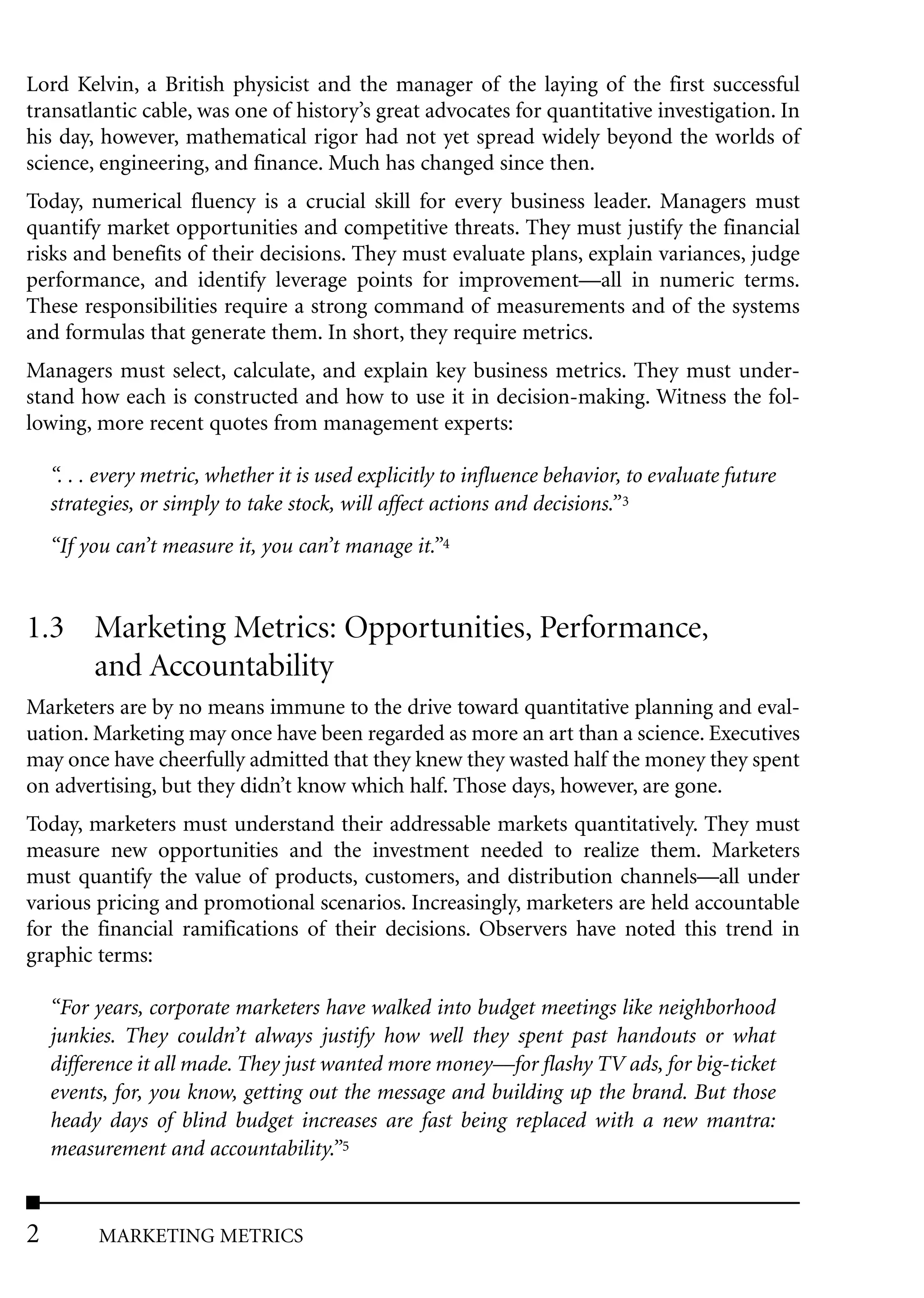 Lord Kelvin, a British physicist and the manager of the laying of the first successful
transatlantic cable, was one of history’s great advocates for quantitative investigation. In
his day, however, mathematical rigor had not yet spread widely beyond the worlds of
science, engineering, and finance. Much has changed since then.
Today, numerical fluency is a crucial skill for every business leader. Managers must
quantify market opportunities and competitive threats. They must justify the financial
risks and benefits of their decisions. They must evaluate plans, explain variances, judge
performance, and identify leverage points for improvement––all in numeric terms.
These responsibilities require a strong command of measurements and of the systems
and formulas that generate them. In short, they require metrics.
Managers must select, calculate, and explain key business metrics. They must under-
stand how each is constructed and how to use it in decision-making. Witness the fol-
lowing, more recent quotes from management experts:

    “. . . every metric, whether it is used explicitly to influence behavior, to evaluate future
    strategies, or simply to take stock, will affect actions and decisions.” 3
    “If you can’t measure it, you can’t manage it.”4


1.3 Marketing Metrics: Opportunities, Performance,
    and Accountability
Marketers are by no means immune to the drive toward quantitative planning and eval-
uation. Marketing may once have been regarded as more an art than a science. Executives
may once have cheerfully admitted that they knew they wasted half the money they spent
on advertising, but they didn’t know which half. Those days, however, are gone.
Today, marketers must understand their addressable markets quantitatively. They must
measure new opportunities and the investment needed to realize them. Marketers
must quantify the value of products, customers, and distribution channels––all under
various pricing and promotional scenarios. Increasingly, marketers are held accountable
for the financial ramifications of their decisions. Observers have noted this trend in
graphic terms:

    “For years, corporate marketers have walked into budget meetings like neighborhood
    junkies. They couldn’t always justify how well they spent past handouts or what
    difference it all made. They just wanted more money––for flashy TV ads, for big-ticket
    events, for, you know, getting out the message and building up the brand. But those
    heady days of blind budget increases are fast being replaced with a new mantra:
    measurement and accountability.”5


2         MARKETING METRICS
 