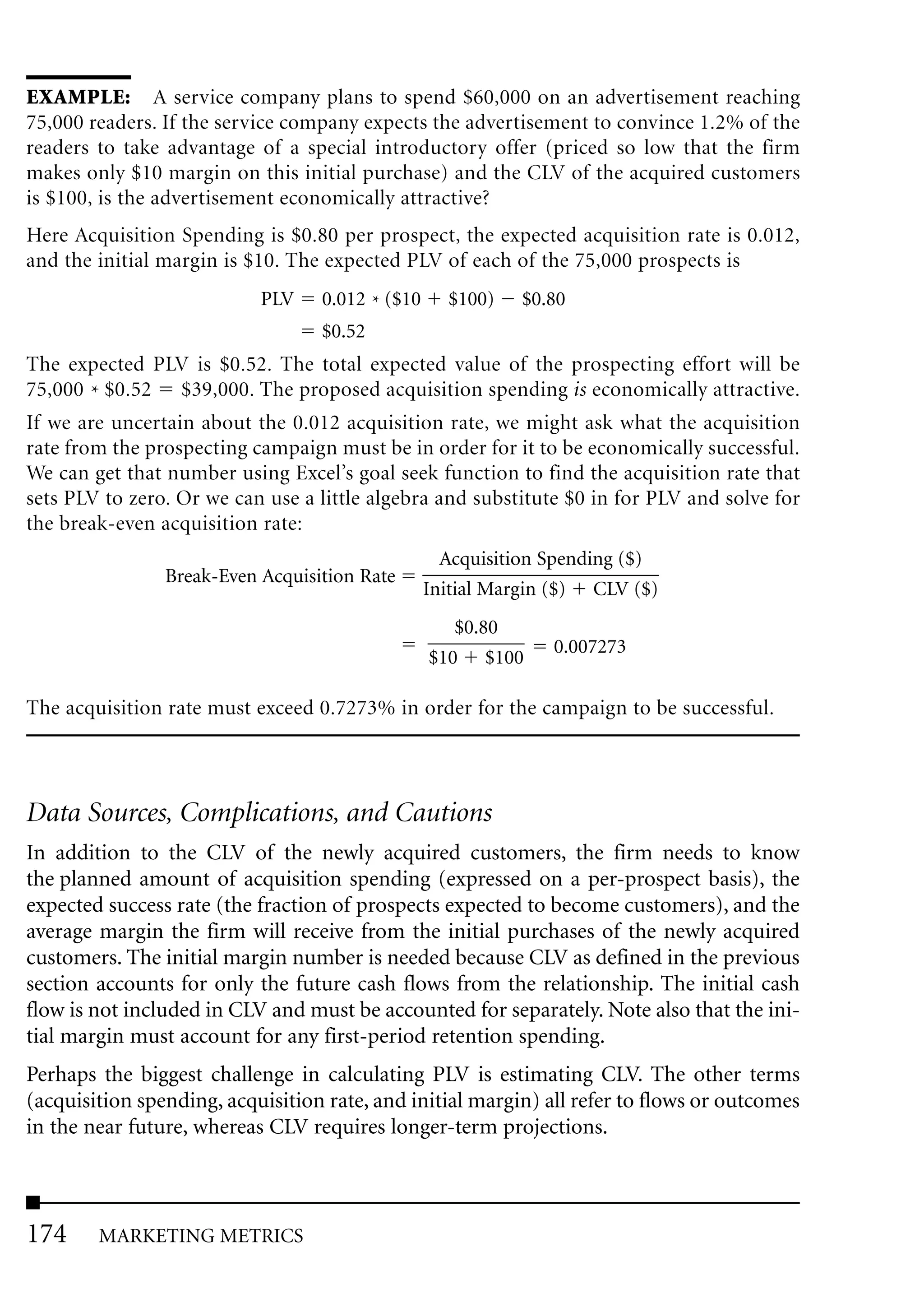EXAMPLE: A service company plans to spend $60,000 on an advertisement reaching
75,000 readers. If the service company expects the advertisement to convince 1.2% of the
readers to take advantage of a special introductory offer (priced so low that the firm
makes only $10 margin on this initial purchase) and the CLV of the acquired customers
is $100, is the advertisement economically attractive?
Here Acquisition Spending is $0.80 per prospect, the expected acquisition rate is 0.012,
and the initial margin is $10. The expected PLV of each of the 75,000 prospects is
                           PLV    0.012 * ($10     $100)   $0.80
                                  $0.52
The expected PLV is $0.52. The total expected value of the prospecting effort will be
75,000 * $0.52 $39,000. The proposed acquisition spending is economically attractive.
If we are uncertain about the 0.012 acquisition rate, we might ask what the acquisition
rate from the prospecting campaign must be in order for it to be economically successful.
We can get that number using Excel’s goal seek function to find the acquisition rate that
sets PLV to zero. Or we can use a little algebra and substitute $0 in for PLV and solve for
the break-even acquisition rate:
                                                   Acquisition Spending ($)
                Break-Even Acquisition Rate
                                                 Initial Margin ($) CLV ($)
                                                    $0.80
                                                               0.007273
                                                 $10 $100

The acquisition rate must exceed 0.7273% in order for the campaign to be successful.




Data Sources, Complications, and Cautions
In addition to the CLV of the newly acquired customers, the firm needs to know
the planned amount of acquisition spending (expressed on a per-prospect basis), the
expected success rate (the fraction of prospects expected to become customers), and the
average margin the firm will receive from the initial purchases of the newly acquired
customers. The initial margin number is needed because CLV as defined in the previous
section accounts for only the future cash flows from the relationship. The initial cash
flow is not included in CLV and must be accounted for separately. Note also that the ini-
tial margin must account for any first-period retention spending.
Perhaps the biggest challenge in calculating PLV is estimating CLV. The other terms
(acquisition spending, acquisition rate, and initial margin) all refer to flows or outcomes
in the near future, whereas CLV requires longer-term projections.



174     MARKETING METRICS
 