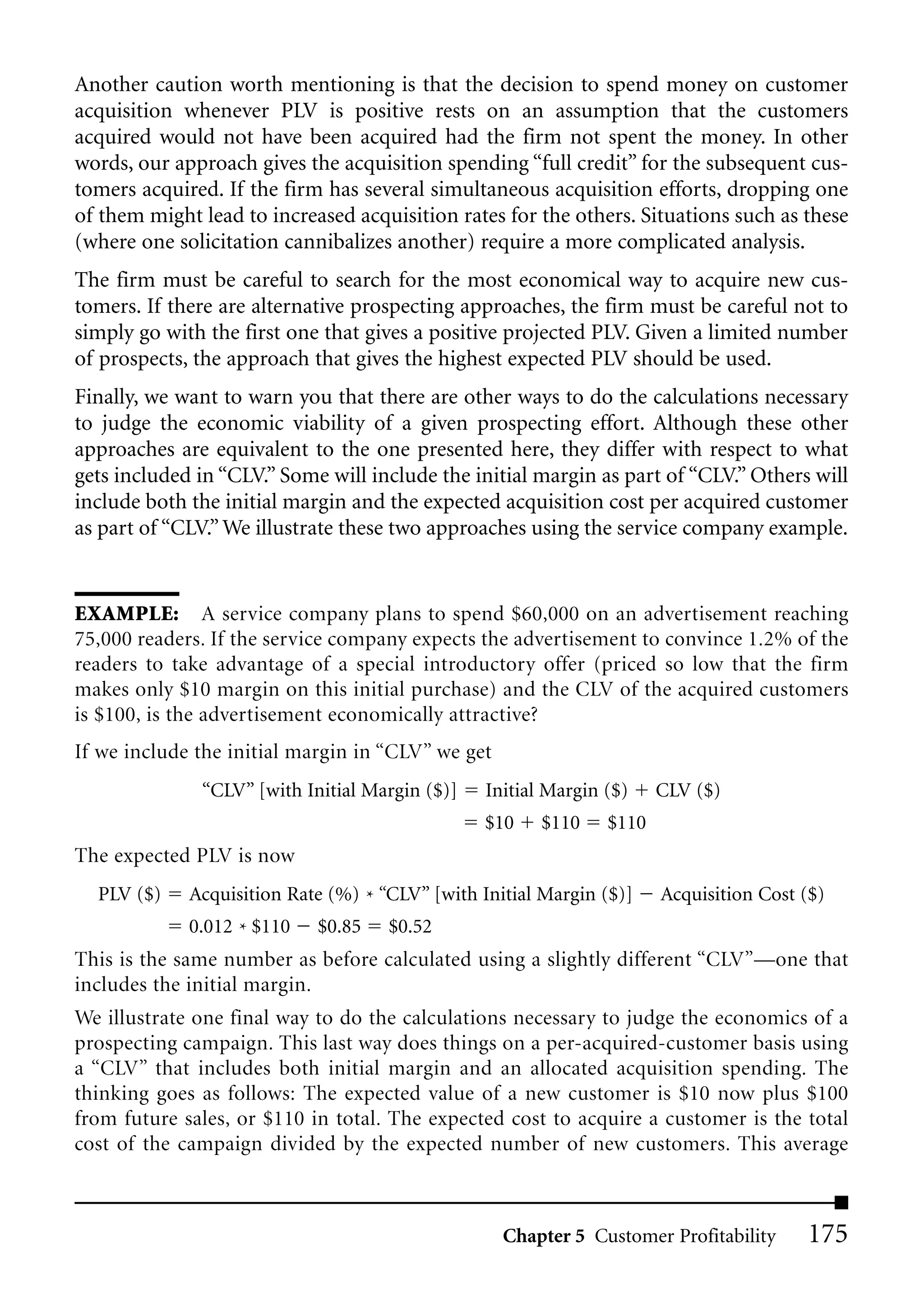 Another caution worth mentioning is that the decision to spend money on customer
acquisition whenever PLV is positive rests on an assumption that the customers
acquired would not have been acquired had the firm not spent the money. In other
words, our approach gives the acquisition spending “full credit” for the subsequent cus-
tomers acquired. If the firm has several simultaneous acquisition efforts, dropping one
of them might lead to increased acquisition rates for the others. Situations such as these
(where one solicitation cannibalizes another) require a more complicated analysis.
The firm must be careful to search for the most economical way to acquire new cus-
tomers. If there are alternative prospecting approaches, the firm must be careful not to
simply go with the first one that gives a positive projected PLV. Given a limited number
of prospects, the approach that gives the highest expected PLV should be used.
Finally, we want to warn you that there are other ways to do the calculations necessary
to judge the economic viability of a given prospecting effort. Although these other
approaches are equivalent to the one presented here, they differ with respect to what
gets included in “CLV.” Some will include the initial margin as part of “CLV.” Others will
include both the initial margin and the expected acquisition cost per acquired customer
as part of “CLV.” We illustrate these two approaches using the service company example.


EXAMPLE: A service company plans to spend $60,000 on an advertisement reaching
75,000 readers. If the service company expects the advertisement to convince 1.2% of the
readers to take advantage of a special introductory offer (priced so low that the firm
makes only $10 margin on this initial purchase) and the CLV of the acquired customers
is $100, is the advertisement economically attractive?
If we include the initial margin in “CLV” we get
              “CLV” [with Initial Margin ($)]    Initial Margin ($)    CLV ($)
                                                $10     $110    $110
The expected PLV is now
  PLV ($)    Acquisition Rate (%) * “CLV” [with Initial Margin ($)]    Acquisition Cost ($)
             0.012 * $110   $0.85    $0.52
This is the same number as before calculated using a slightly different “CLV”—one that
includes the initial margin.
We illustrate one final way to do the calculations necessary to judge the economics of a
prospecting campaign. This last way does things on a per-acquired-customer basis using
a “CLV” that includes both initial margin and an allocated acquisition spending. The
thinking goes as follows: The expected value of a new customer is $10 now plus $100
from future sales, or $110 in total. The expected cost to acquire a customer is the total
cost of the campaign divided by the expected number of new customers. This average



                                                   Chapter 5 Customer Profitability     175
 