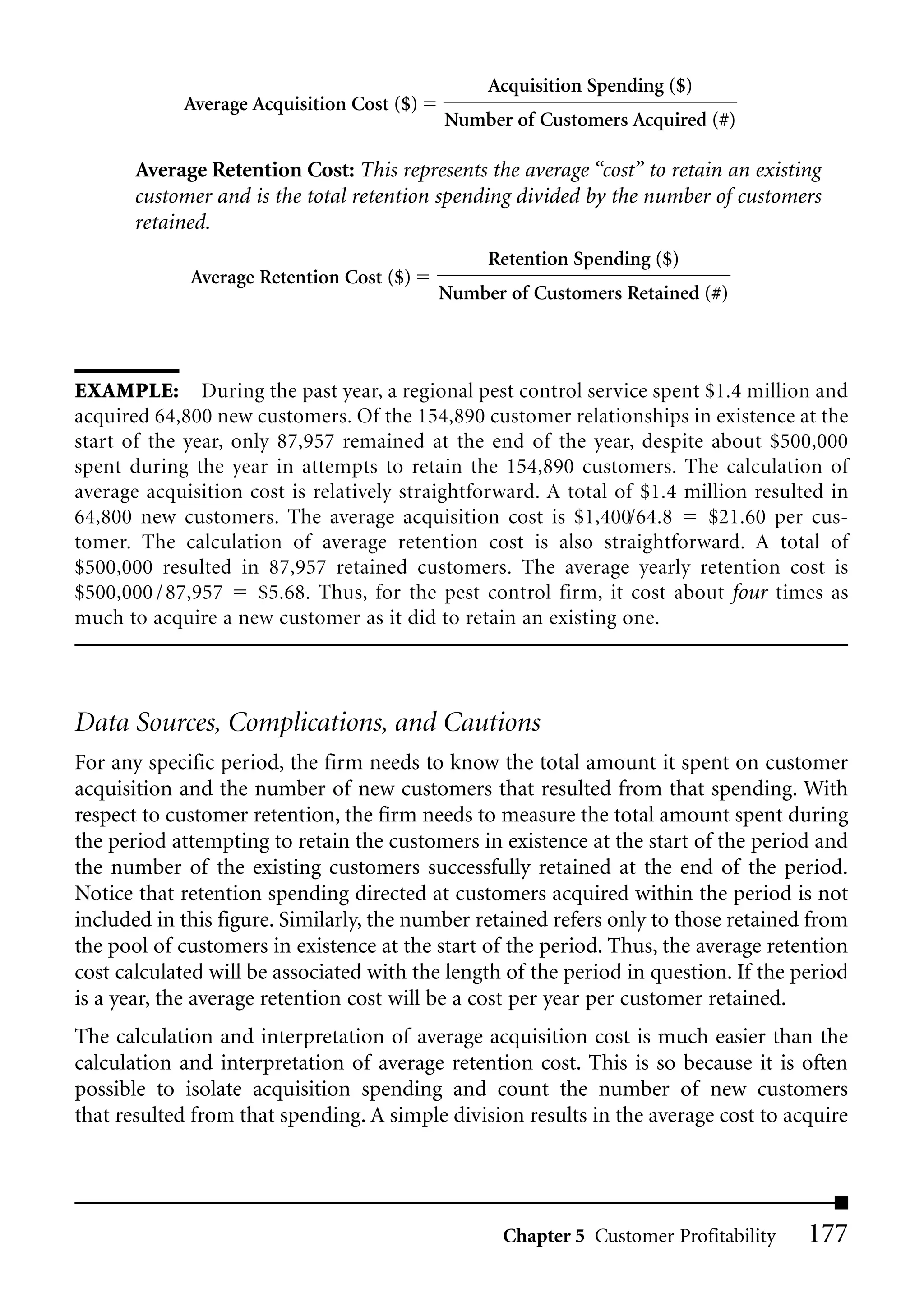 Acquisition Spending ($)
            Average Acquisition Cost ($)
                                           Number of Customers Acquired (#)

       Average Retention Cost: This represents the average “cost” to retain an existing
       customer and is the total retention spending divided by the number of customers
       retained.
                                                Retention Spending ($)
             Average Retention Cost ($)
                                           Number of Customers Retained (#)



EXAMPLE: During the past year, a regional pest control service spent $1.4 million and
acquired 64,800 new customers. Of the 154,890 customer relationships in existence at the
start of the year, only 87,957 remained at the end of the year, despite about $500,000
spent during the year in attempts to retain the 154,890 customers. The calculation of
average acquisition cost is relatively straightforward. A total of $1.4 million resulted in
64,800 new customers. The average acquisition cost is $1,400/64.8         $21.60 per cus-
tomer. The calculation of average retention cost is also straightforward. A total of
$500,000 resulted in 87,957 retained customers. The average yearly retention cost is
$500,000 / 87,957     $5.68. Thus, for the pest control firm, it cost about four times as
much to acquire a new customer as it did to retain an existing one.




Data Sources, Complications, and Cautions
For any specific period, the firm needs to know the total amount it spent on customer
acquisition and the number of new customers that resulted from that spending. With
respect to customer retention, the firm needs to measure the total amount spent during
the period attempting to retain the customers in existence at the start of the period and
the number of the existing customers successfully retained at the end of the period.
Notice that retention spending directed at customers acquired within the period is not
included in this figure. Similarly, the number retained refers only to those retained from
the pool of customers in existence at the start of the period. Thus, the average retention
cost calculated will be associated with the length of the period in question. If the period
is a year, the average retention cost will be a cost per year per customer retained.
The calculation and interpretation of average acquisition cost is much easier than the
calculation and interpretation of average retention cost. This is so because it is often
possible to isolate acquisition spending and count the number of new customers
that resulted from that spending. A simple division results in the average cost to acquire




                                                  Chapter 5 Customer Profitability    177
 