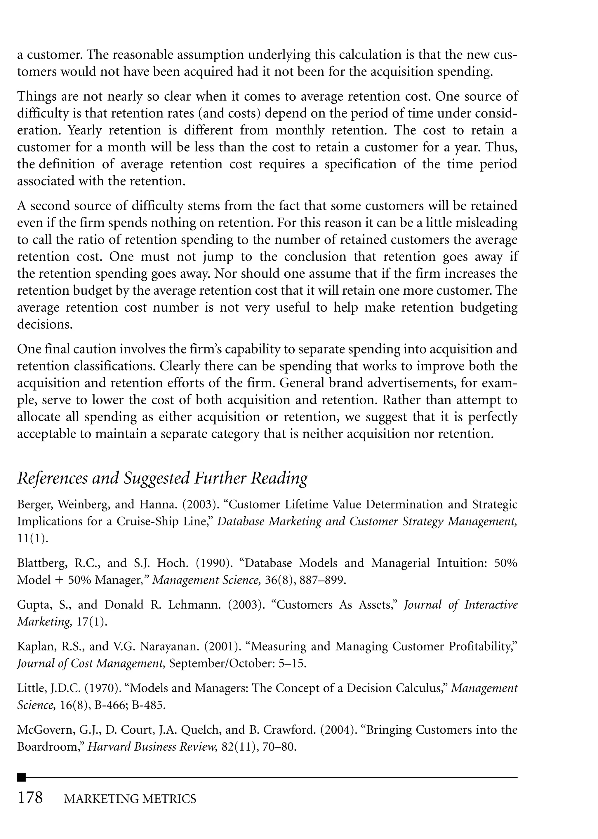 a customer. The reasonable assumption underlying this calculation is that the new cus-
tomers would not have been acquired had it not been for the acquisition spending.
Things are not nearly so clear when it comes to average retention cost. One source of
difficulty is that retention rates (and costs) depend on the period of time under consid-
eration. Yearly retention is different from monthly retention. The cost to retain a
customer for a month will be less than the cost to retain a customer for a year. Thus,
the definition of average retention cost requires a specification of the time period
associated with the retention.
A second source of difficulty stems from the fact that some customers will be retained
even if the firm spends nothing on retention. For this reason it can be a little misleading
to call the ratio of retention spending to the number of retained customers the average
retention cost. One must not jump to the conclusion that retention goes away if
the retention spending goes away. Nor should one assume that if the firm increases the
retention budget by the average retention cost that it will retain one more customer. The
average retention cost number is not very useful to help make retention budgeting
decisions.
One final caution involves the firm’s capability to separate spending into acquisition and
retention classifications. Clearly there can be spending that works to improve both the
acquisition and retention efforts of the firm. General brand advertisements, for exam-
ple, serve to lower the cost of both acquisition and retention. Rather than attempt to
allocate all spending as either acquisition or retention, we suggest that it is perfectly
acceptable to maintain a separate category that is neither acquisition nor retention.


References and Suggested Further Reading
Berger, Weinberg, and Hanna. (2003). “Customer Lifetime Value Determination and Strategic
Implications for a Cruise-Ship Line,” Database Marketing and Customer Strategy Management,
11(1).
Blattberg, R.C., and S.J. Hoch. (1990). “Database Models and Managerial Intuition: 50%
Model 50% Manager,” Management Science, 36(8), 887–899.
Gupta, S., and Donald R. Lehmann. (2003). “Customers As Assets,” Journal of Interactive
Marketing, 17(1).
Kaplan, R.S., and V.G. Narayanan. (2001). “Measuring and Managing Customer Profitability,”
Journal of Cost Management, September/October: 5–15.
Little, J.D.C. (1970). “Models and Managers: The Concept of a Decision Calculus,” Management
Science, 16(8), B-466; B-485.
McGovern, G.J., D. Court, J.A. Quelch, and B. Crawford. (2004). “Bringing Customers into the
Boardroom,” Harvard Business Review, 82(11), 70–80.



178     MARKETING METRICS
 