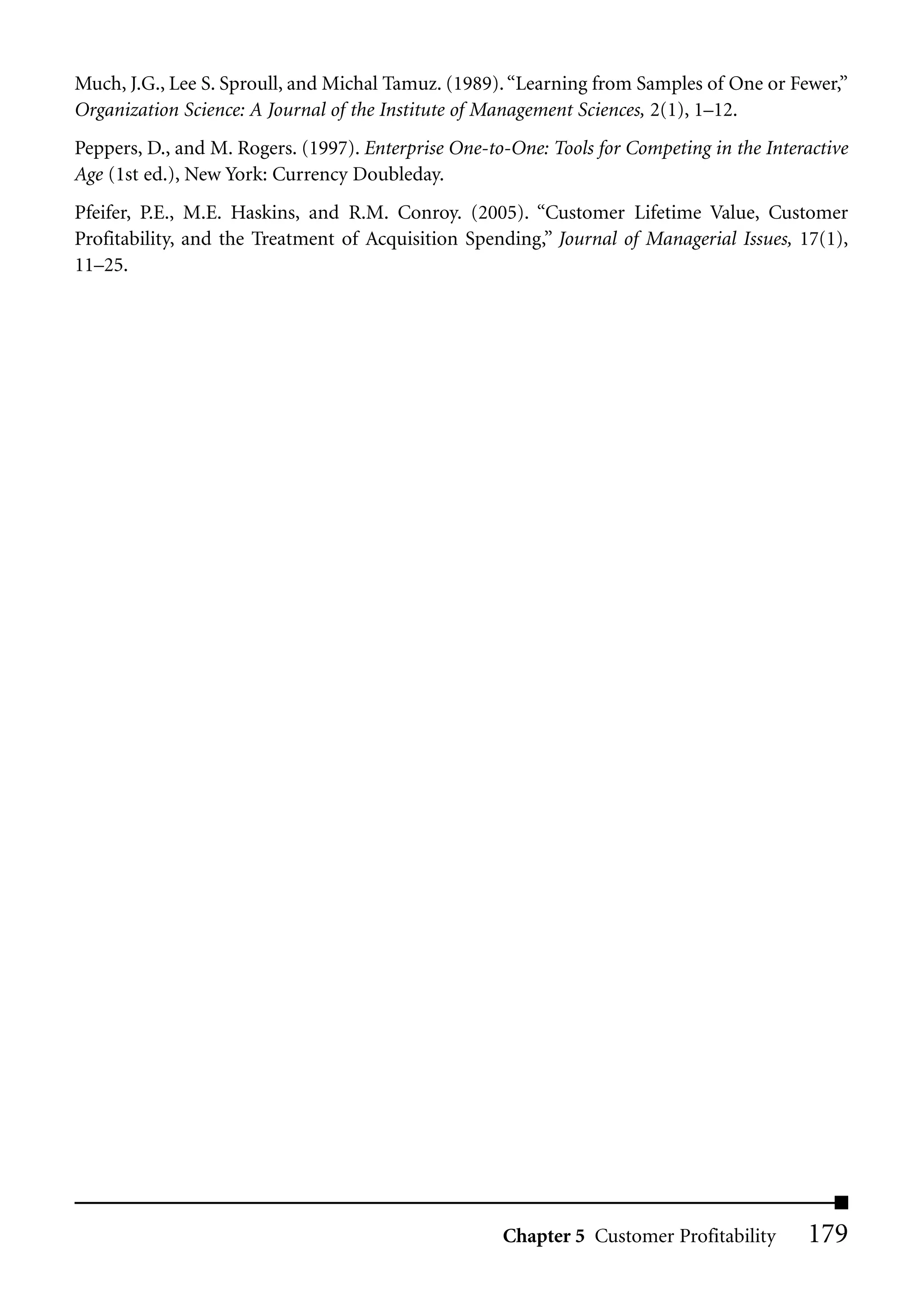Much, J.G., Lee S. Sproull, and Michal Tamuz. (1989). “Learning from Samples of One or Fewer,”
Organization Science: A Journal of the Institute of Management Sciences, 2(1), 1–12.
Peppers, D., and M. Rogers. (1997). Enterprise One-to-One: Tools for Competing in the Interactive
Age (1st ed.), New York: Currency Doubleday.
Pfeifer, P.E., M.E. Haskins, and R.M. Conroy. (2005). “Customer Lifetime Value, Customer
Profitability, and the Treatment of Acquisition Spending,” Journal of Managerial Issues, 17(1),
11–25.




                                                     Chapter 5 Customer Profitability      179
 