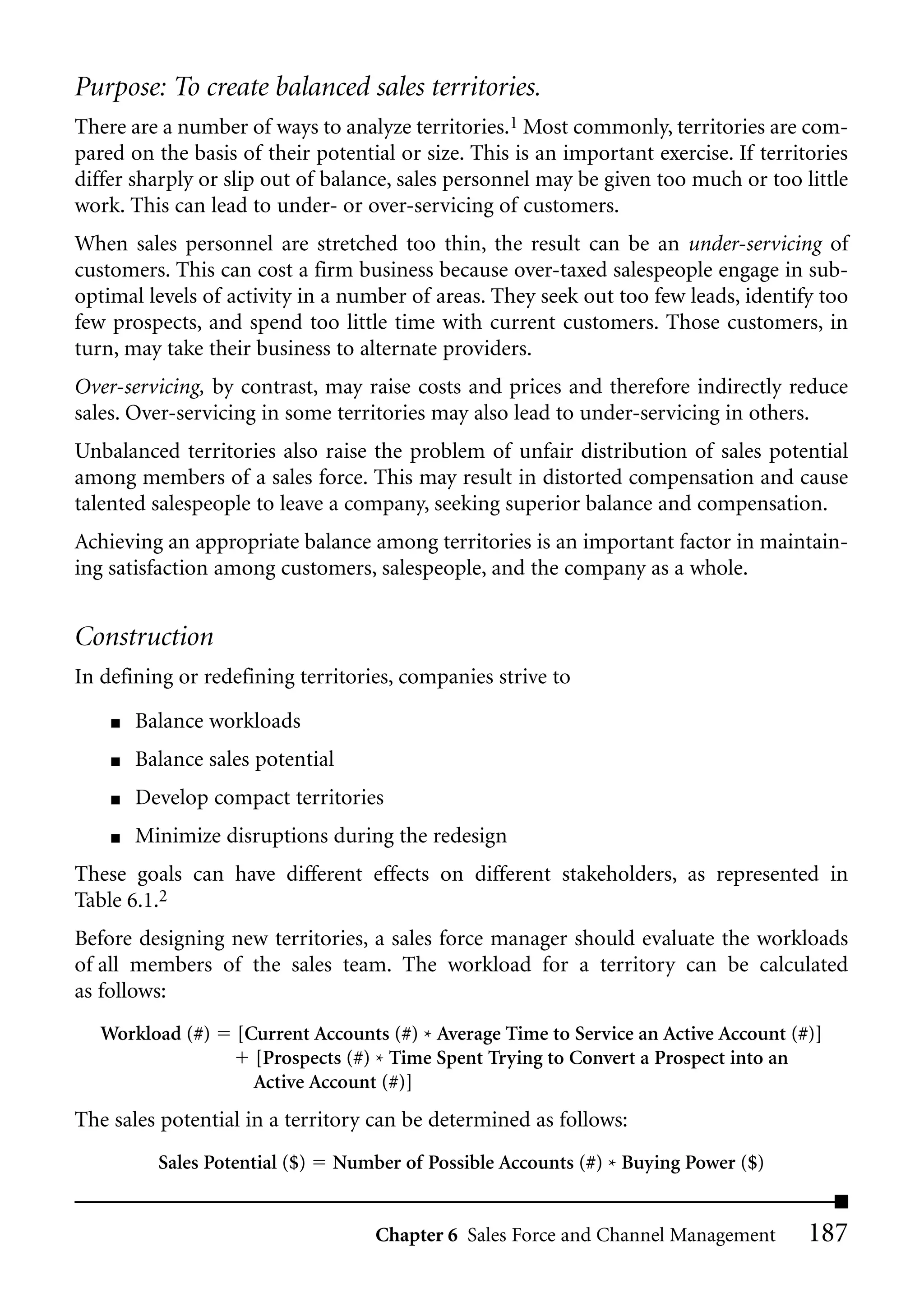 Purpose: To create balanced sales territories.
There are a number of ways to analyze territories.1 Most commonly, territories are com-
pared on the basis of their potential or size. This is an important exercise. If territories
differ sharply or slip out of balance, sales personnel may be given too much or too little
work. This can lead to under- or over-servicing of customers.
When sales personnel are stretched too thin, the result can be an under-servicing of
customers. This can cost a firm business because over-taxed salespeople engage in sub-
optimal levels of activity in a number of areas. They seek out too few leads, identify too
few prospects, and spend too little time with current customers. Those customers, in
turn, may take their business to alternate providers.
Over-servicing, by contrast, may raise costs and prices and therefore indirectly reduce
sales. Over-servicing in some territories may also lead to under-servicing in others.
Unbalanced territories also raise the problem of unfair distribution of sales potential
among members of a sales force. This may result in distorted compensation and cause
talented salespeople to leave a company, seeking superior balance and compensation.
Achieving an appropriate balance among territories is an important factor in maintain-
ing satisfaction among customers, salespeople, and the company as a whole.


Construction
In defining or redefining territories, companies strive to

    ■   Balance workloads
    ■   Balance sales potential
    ■   Develop compact territories
    ■   Minimize disruptions during the redesign
These goals can have different effects on different stakeholders, as represented in
Table 6.1.2
Before designing new territories, a sales force manager should evaluate the workloads
of all members of the sales team. The workload for a territory can be calculated
as follows:
   Workload (#)     [Current Accounts (#) * Average Time to Service an Active Account (#)]
                      [Prospects (#) * Time Spent Trying to Convert a Prospect into an
                      Active Account (#)]
The sales potential in a territory can be determined as follows:
          Sales Potential ($)   Number of Possible Accounts (#) * Buying Power ($)


                                    Chapter 6 Sales Force and Channel Management        187
 