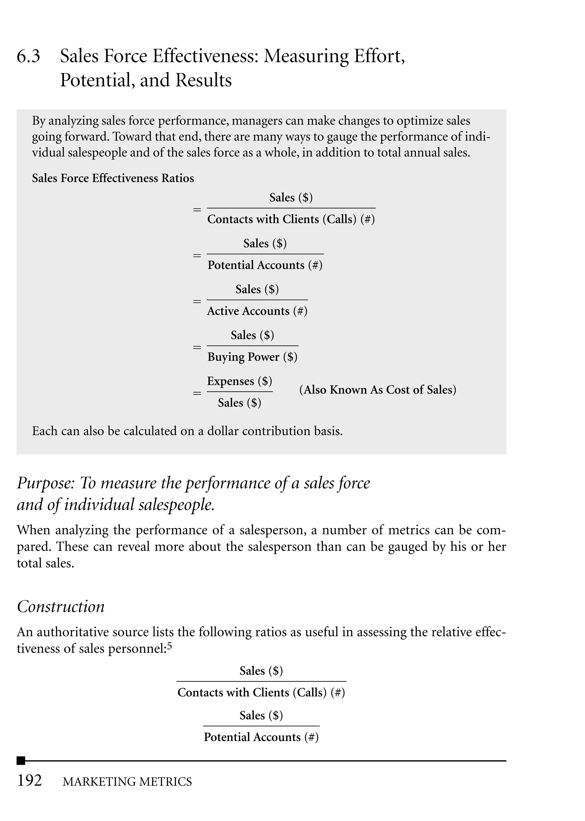 6.3 Sales Force Effectiveness: Measuring Effort,
    Potential, and Results
  By analyzing sales force performance, managers can make changes to optimize sales
  going forward. Toward that end, there are many ways to gauge the performance of indi-
  vidual salespeople and of the sales force as a whole, in addition to total annual sales.
  Sales Force Effectiveness Ratios
                                                   Sales ($)
                                     Contacts with Clients (Calls) (#)
                                            Sales ($)
                                     Potential Accounts (#)
                                           Sales ($)
                                     Active Accounts (#)
                                          Sales ($)
                                     Buying Power ($)
                                     Expenses ($)
                                                         (Also Known As Cost of Sales)
                                       Sales ($)

  Each can also be calculated on a dollar contribution basis.


Purpose: To measure the performance of a sales force
and of individual salespeople.
When analyzing the performance of a salesperson, a number of metrics can be com-
pared. These can reveal more about the salesperson than can be gauged by his or her
total sales.


Construction
An authoritative source lists the following ratios as useful in assessing the relative effec-
tiveness of sales personnel:5
                                           Sales ($)
                              Contacts with Clients (Calls) (#)
                                           Sales ($)
                                     Potential Accounts (#)


192     MARKETING METRICS
 