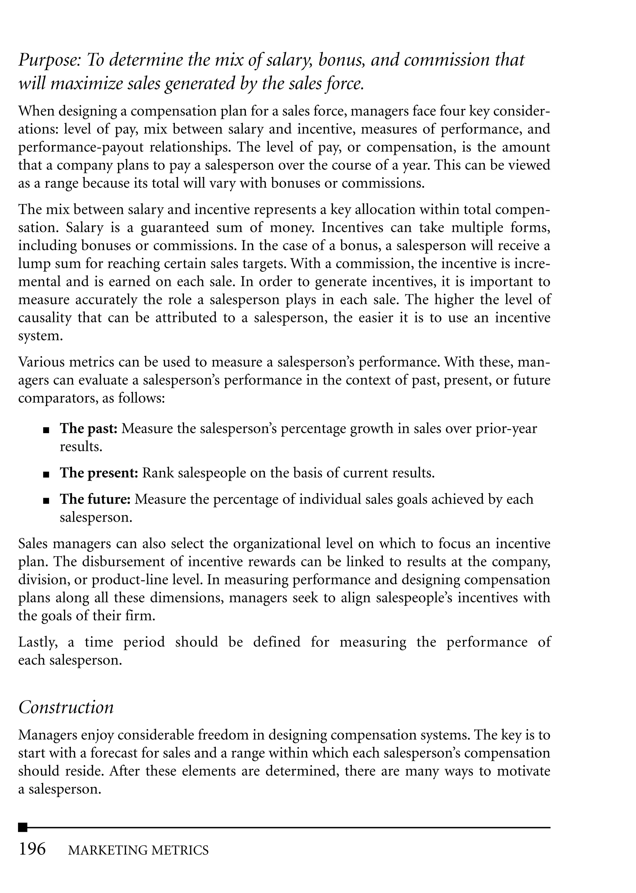 Purpose: To determine the mix of salary, bonus, and commission that
will maximize sales generated by the sales force.
When designing a compensation plan for a sales force, managers face four key consider-
ations: level of pay, mix between salary and incentive, measures of performance, and
performance-payout relationships. The level of pay, or compensation, is the amount
that a company plans to pay a salesperson over the course of a year. This can be viewed
as a range because its total will vary with bonuses or commissions.
The mix between salary and incentive represents a key allocation within total compen-
sation. Salary is a guaranteed sum of money. Incentives can take multiple forms,
including bonuses or commissions. In the case of a bonus, a salesperson will receive a
lump sum for reaching certain sales targets. With a commission, the incentive is incre-
mental and is earned on each sale. In order to generate incentives, it is important to
measure accurately the role a salesperson plays in each sale. The higher the level of
causality that can be attributed to a salesperson, the easier it is to use an incentive
system.
Various metrics can be used to measure a salesperson’s performance. With these, man-
agers can evaluate a salesperson’s performance in the context of past, present, or future
comparators, as follows:
    ■   The past: Measure the salesperson’s percentage growth in sales over prior-year
        results.
    ■   The present: Rank salespeople on the basis of current results.
    ■   The future: Measure the percentage of individual sales goals achieved by each
        salesperson.
Sales managers can also select the organizational level on which to focus an incentive
plan. The disbursement of incentive rewards can be linked to results at the company,
division, or product-line level. In measuring performance and designing compensation
plans along all these dimensions, managers seek to align salespeople’s incentives with
the goals of their firm.
Lastly, a time period should be defined for measuring the performance of
each salesperson.


Construction
Managers enjoy considerable freedom in designing compensation systems. The key is to
start with a forecast for sales and a range within which each salesperson’s compensation
should reside. After these elements are determined, there are many ways to motivate
a salesperson.


196      MARKETING METRICS
 